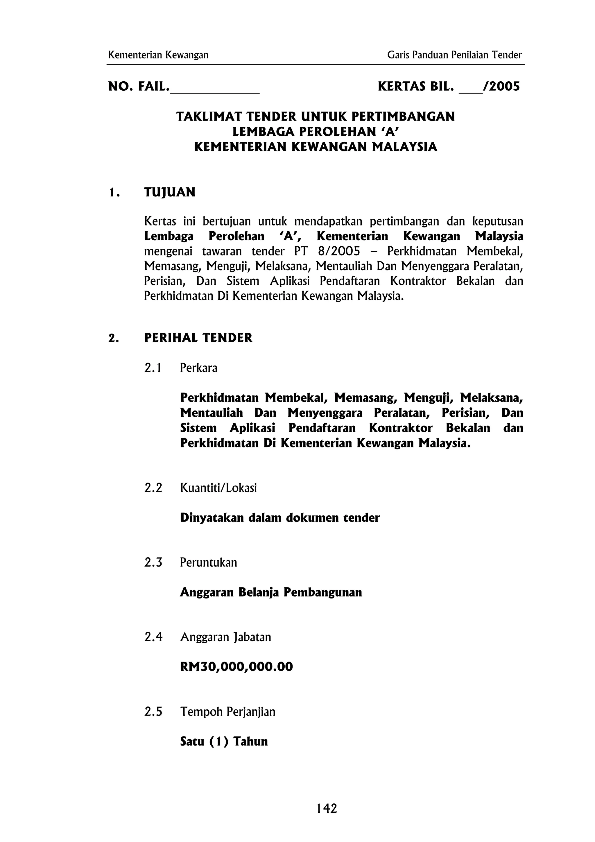 Kementerian Kewangan Garis Panduan Penilaian Tender
Anggaran Belanja Pembangunan
NO. FAIL._______________ KERTAS BIL. ____/2005
TAKLIMAT TENDER UNTUK PERTIMBANGAN
LEMBAGA PEROLEHAN ‘A’
KEMENTERIAN KEWANGAN MALAYSIA
1. TUJUAN
Kertas ini bertujuan untuk mendapatkan pertimbangan dan keputusan
Lembaga Perolehan ‘A’, Kementerian Kewangan Malaysia
mengenai tawaran tender PT 8/2005 – Perkhidmatan Membekal,
Memasang, Menguji, Melaksana, Mentauliah Dan Menyenggara Peralatan,
Perisian, Dan Sistem Aplikasi Pendaftaran Kontraktor Bekalan dan
Perkhidmatan Di Kementerian Kewangan Malaysia.
2. PERIHAL TENDER
2.1 Perkara
Perkhidmatan Membekal, Memasang, Menguji, Melaksana,
Mentauliah Dan Menyenggara Peralatan, Perisian, Dan
Sistem Aplikasi Pendaftaran Kontraktor Bekalan dan
Perkhidmatan Di Kementerian Kewangan Malaysia.
2.2 Kuantiti/Lokasi
Dinyatakan dalam dokumen tender
2.3 Peruntukan
2.4 Anggaran Jabatan
RM30,000,000.00
2.5 Tempoh Perjanjian
Satu (1) Tahun
142
 