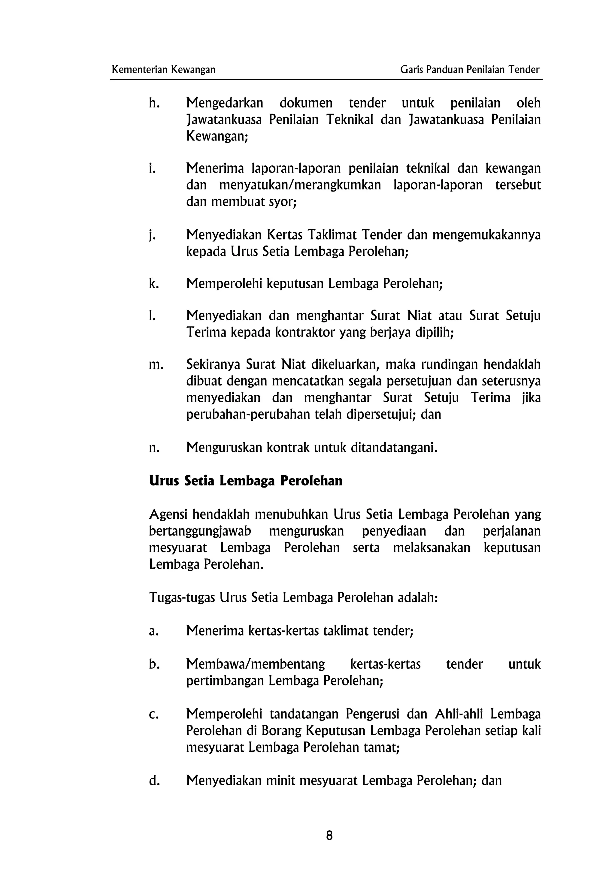 Kementerian Kewangan Garis Panduan Penilaian Tender
h. Mengedarkan dokumen tender untuk penilaian oleh
Jawatankuasa Penilaian Teknikal dan Jawatankuasa Penilaian
Kewangan;
i. Menerima laporan-laporan penilaian teknikal dan kewangan
dan menyatukan/merangkumkan laporan-laporan tersebut
dan membuat syor;
j. Menyediakan Kertas Taklimat Tender dan mengemukakannya
kepada Urus Setia Lembaga Perolehan;
k. Memperolehi keputusan Lembaga Perolehan;
l. Menyediakan dan menghantar Surat Niat atau Surat Setuju
Terima kepada kontraktor yang berjaya dipilih;
m. Sekiranya Surat Niat dikeluarkan, maka rundingan hendaklah
dibuat dengan mencatatkan segala persetujuan dan seterusnya
menyediakan dan menghantar Surat Setuju Terima jika
perubahan-perubahan telah dipersetujui; dan
n. Menguruskan kontrak untuk ditandatangani.
Urus Setia Lembaga Perolehan
Agensi hendaklah menubuhkan Urus Setia Lembaga Perolehan yang
bertanggungjawab menguruskan penyediaan dan perjalanan
mesyuarat Lembaga Perolehan serta melaksanakan keputusan
Lembaga Perolehan.
Tugas-tugas Urus Setia Lembaga Perolehan adalah:
a. Menerima kertas-kertas taklimat tender;
b. Membawa/membentang kertas-kertas tender untuk
pertimbangan Lembaga Perolehan;
c. Memperolehi tandatangan Pengerusi dan Ahli-ahli Lembaga
Perolehan di Borang Keputusan Lembaga Perolehan setiap kali
mesyuarat Lembaga Perolehan tamat;
d. Menyediakan minit mesyuarat Lembaga Perolehan; dan
8
 