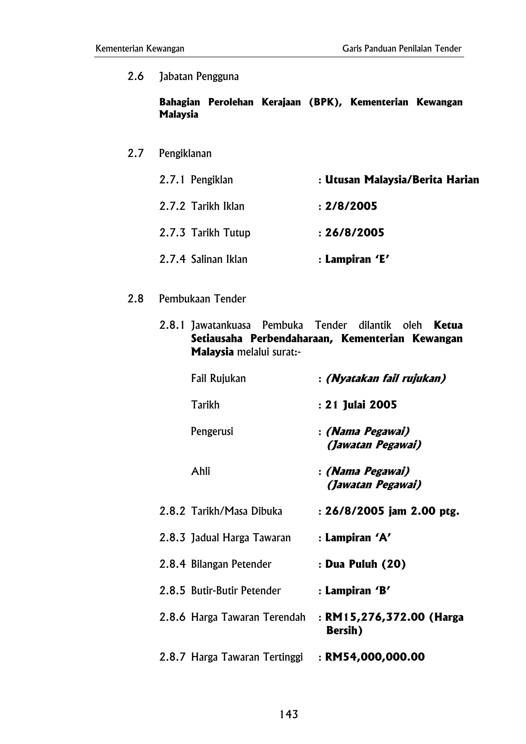 Kementerian Kewangan Garis Panduan Penilaian Tender
2.6 Jabatan Pengguna
2.8.1 Jawatankuasa Pembuka Tender dilantik oleh Ketua
Setiausaha Perbendaharaan, Kementerian Kewangan
Malaysia melalui surat:-
(Jawatan Pegawai)
Ahli : (Nama Pegawai)
2.8.2 Tarikh/Masa Dibuka : 26/8/2005 jam 2.00 ptg.
2.8.4 Bilangan Petender : Dua Puluh (20)
Bersih)
Bahagian Perolehan Kerajaan (BPK), Kementerian Kewangan
Malaysia
2.7 Pengiklanan
2.7.1 Pengiklan : Utusan Malaysia/Berita Harian
2.7.2 Tarikh Iklan : 2/8/2005
2.7.3 Tarikh Tutup : 26/8/2005
2.7.4 Salinan Iklan : Lampiran ‘E’
2.8 Pembukaan Tender
Fail Rujukan : (Nyatakan fail rujukan)
Tarikh : 21 Julai 2005
Pengerusi : (Nama Pegawai)
(Jawatan Pegawai)
2.8.3 Jadual Harga Tawaran : Lampiran ‘A’
2.8.5 Butir-Butir Petender : Lampiran ‘B’
2.8.6 Harga Tawaran Terendah : RM15,276,372.00 (Harga
2.8.7 Harga Tawaran Tertinggi : RM54,000,000.00
143
 