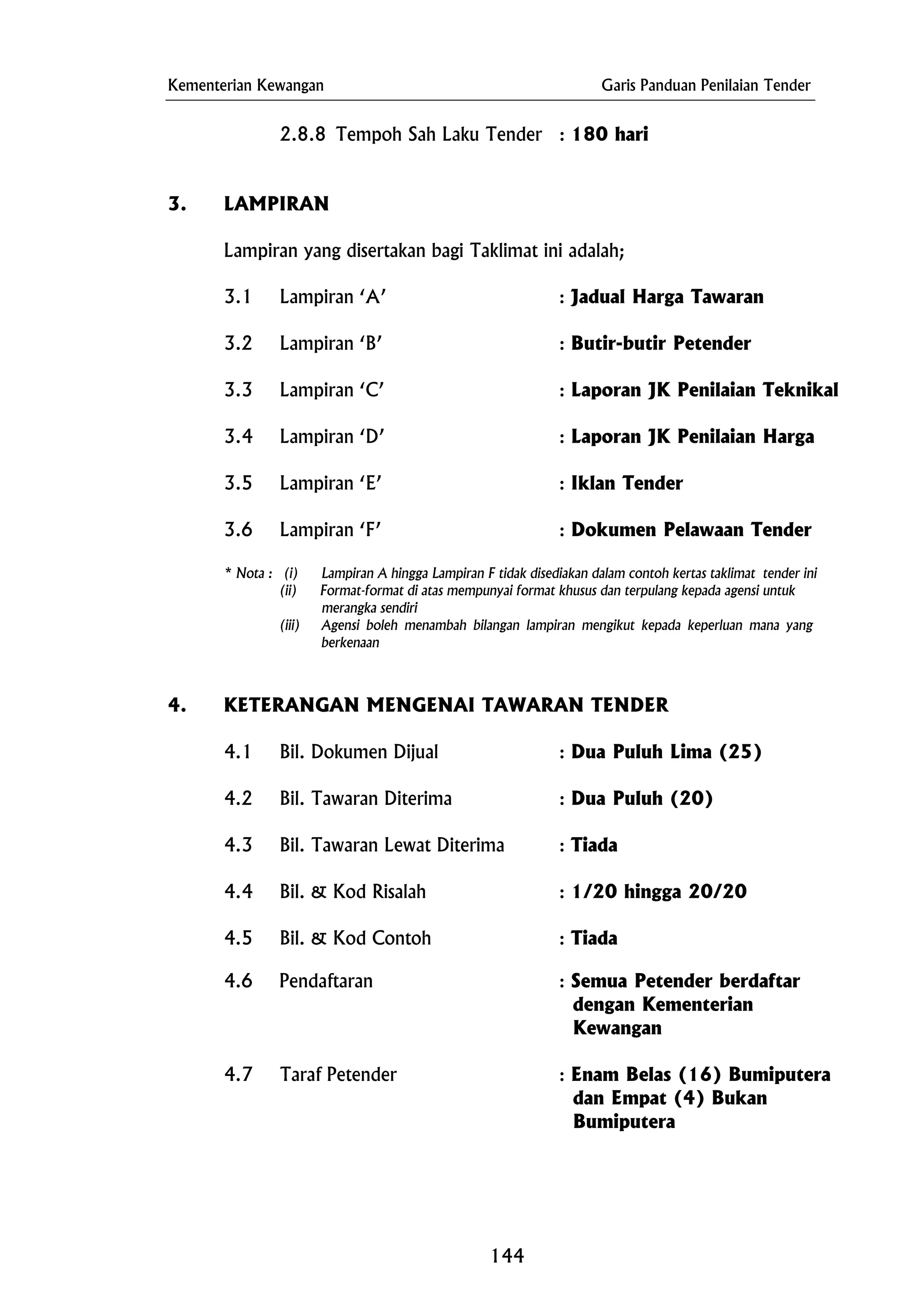 Kementerian Kewangan Garis Panduan Penilaian Tender
(ii) Format-format di atas mempunyai format khusus dan terpulang kepada agensi untuk
4.6 Pendaftaran : Semua Petender berdaftar
2.8.8 Tempoh Sah Laku Tender : 180 hari
3. LAMPIRAN
Lampiran yang disertakan bagi Taklimat ini adalah;
3.1 Lampiran ‘A’ : Jadual Harga Tawaran
3.2 Lampiran ‘B’ : Butir-butir Petender
3.3 Lampiran ‘C’ : Laporan JK Penilaian Teknikal
3.4 Lampiran ‘D’ : Laporan JK Penilaian Harga
3.5 Lampiran ‘E’ : Iklan Tender
3.6 Lampiran ‘F’ : Dokumen Pelawaan Tender
* Nota : (i) Lampiran A hingga Lampiran F tidak disediakan dalam contoh kertas taklimat tender ini
merangka sendiri
(iii) Agensi boleh menambah bilangan lampiran mengikut kepada keperluan mana yang
berkenaan
4. KETERANGAN MENGENAI TAWARAN TENDER
4.1 Bil. Dokumen Dijual : Dua Puluh Lima (25)
4.2 Bil. Tawaran Diterima : Dua Puluh (20)
4.3 Bil. Tawaran Lewat Diterima : Tiada
4.4 Bil. & Kod Risalah : 1/20 hingga 20/20
4.5 Bil. & Kod Contoh : Tiada
dengan Kementerian
Kewangan
4.7 Taraf Petender : Enam Belas (16) Bumiputera
dan Empat (4) Bukan
Bumiputera
144
 