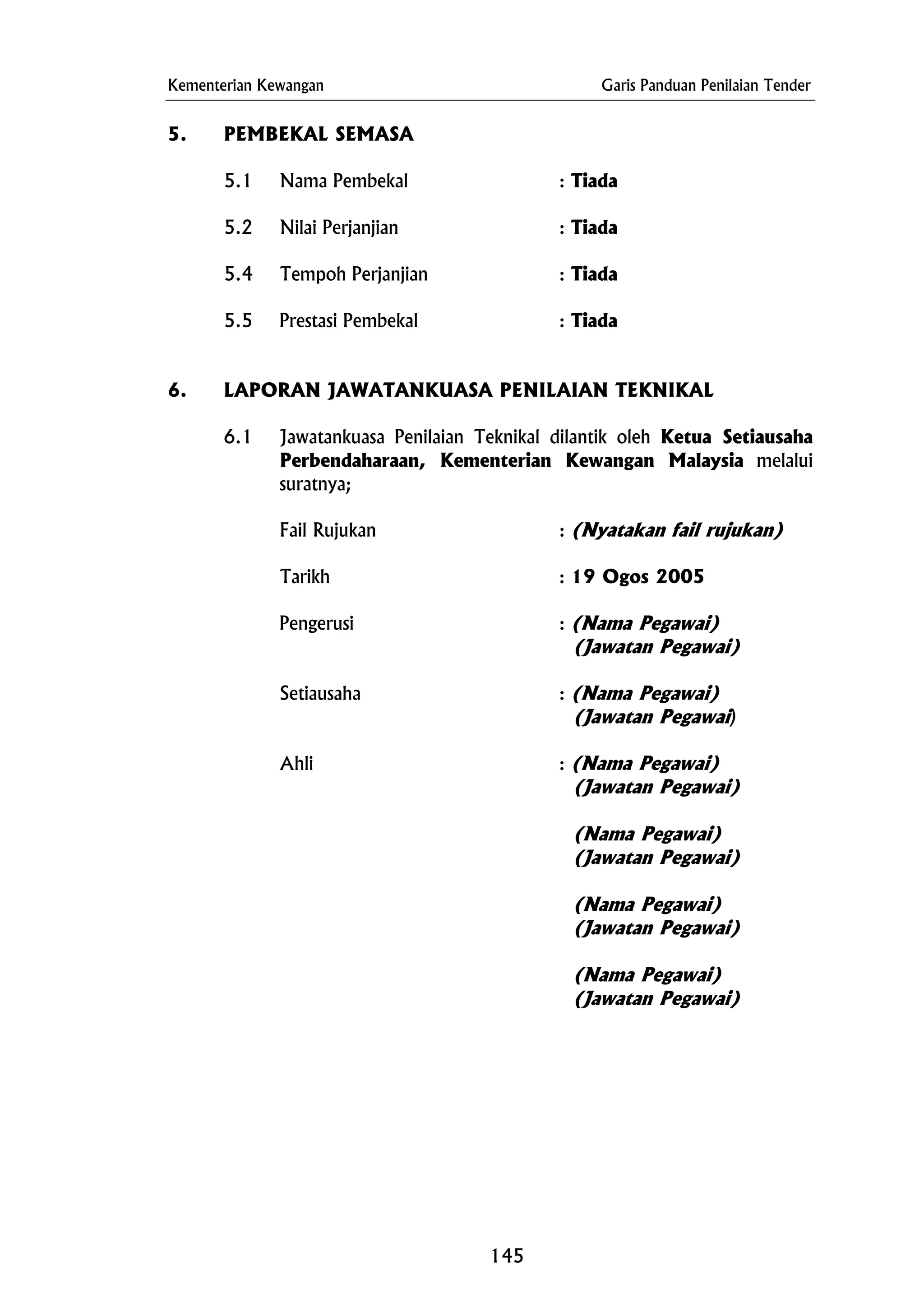 Kementerian Kewangan Garis Panduan Penilaian Tender
Setiausaha : (Nama Pegawai)
5. PEMBEKAL SEMASA
5.1 Nama Pembekal : Tiada
5.2 Nilai Perjanjian : Tiada
5.4 Tempoh Perjanjian : Tiada
5.5 Prestasi Pembekal : Tiada
6. LAPORAN JAWATANKUASA PENILAIAN TEKNIKAL
6.1 Jawatankuasa Penilaian Teknikal dilantik oleh Ketua Setiausaha
Perbendaharaan, Kementerian Kewangan Malaysia melalui
suratnya;
Fail Rujukan : (Nyatakan fail rujukan)
Tarikh : 19 Ogos 2005
Pengerusi : (Nama Pegawai)
(Jawatan Pegawai)
(Jawatan Pegawai)
Ahli : (Nama Pegawai)
(Jawatan Pegawai)
(Nama Pegawai)
(Jawatan Pegawai)
(Nama Pegawai)
(Jawatan Pegawai)
(Nama Pegawai)
(Jawatan Pegawai)
145
 