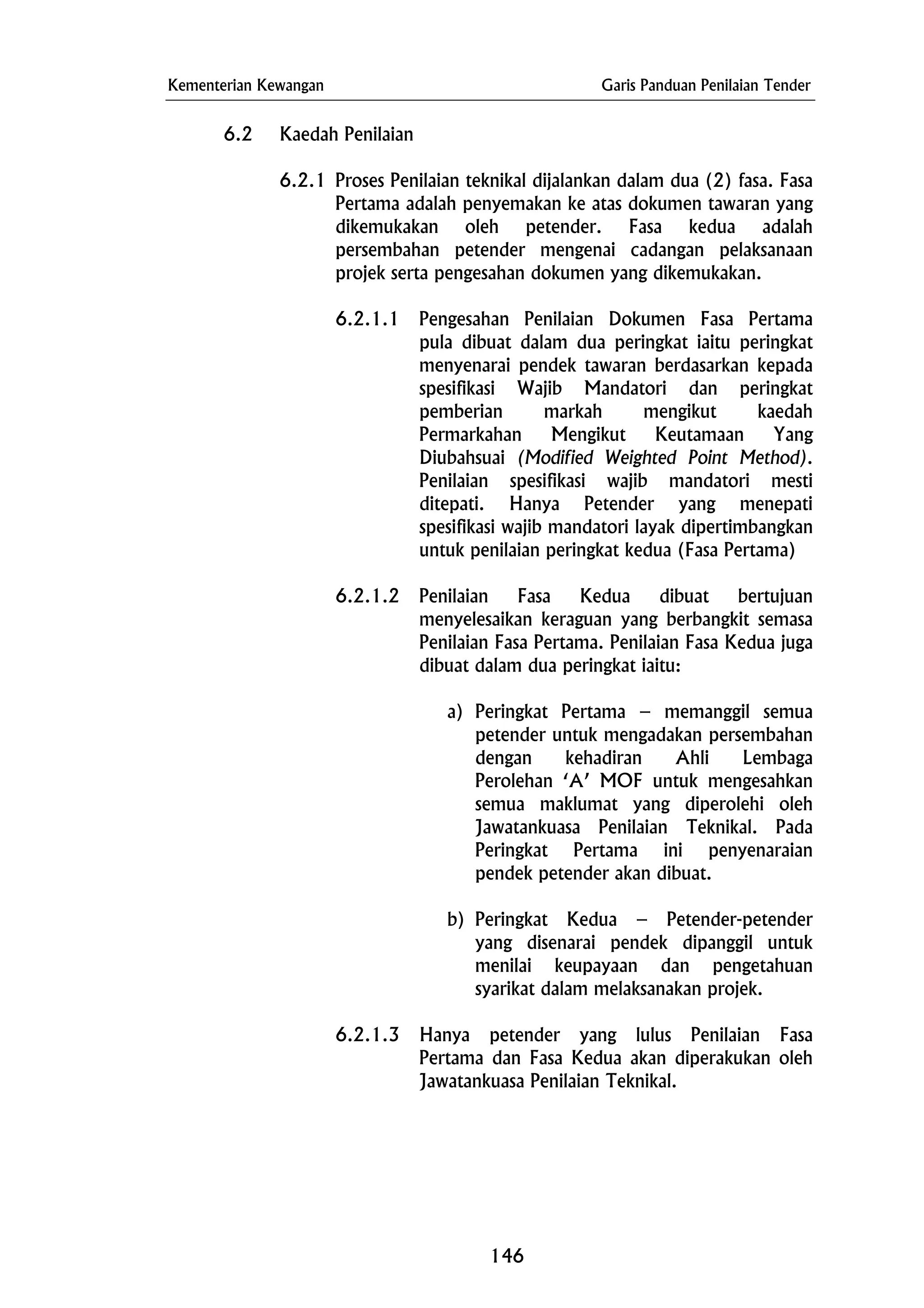 Kementerian Kewangan Garis Panduan Penilaian Tender
6.2 Kaedah Penilaian
6.2.1 Proses Penilaian teknikal dijalankan dalam dua (2) fasa. Fasa
Pertama adalah penyemakan ke atas dokumen tawaran yang
dikemukakan oleh petender. Fasa kedua adalah
persembahan petender mengenai cadangan pelaksanaan
projek serta pengesahan dokumen yang dikemukakan.
6.2.1.1 Pengesahan Penilaian Dokumen Fasa Pertama
pula dibuat dalam dua peringkat iaitu peringkat
menyenarai pendek tawaran berdasarkan kepada
spesifikasi Wajib Mandatori dan peringkat
pemberian markah mengikut kaedah
Permarkahan Mengikut Keutamaan Yang
Diubahsuai (Modified Weighted Point Method).
Penilaian spesifikasi wajib mandatori mesti
ditepati. Hanya Petender yang menepati
spesifikasi wajib mandatori layak dipertimbangkan
untuk penilaian peringkat kedua (Fasa Pertama)
a) Peringkat Pertama – memanggil semua
petender untuk mengadakan persembahan
dengan kehadiran Ahli Lembaga
Perolehan ‘A’ MOF untuk mengesahkan
semua maklumat yang diperolehi oleh
Jawatankuasa Penilaian Teknikal. Pada
Peringkat Pertama ini penyenaraian
pendek petender akan dibuat.
6.2.1.2 Penilaian Fasa Kedua dibuat bertujuan
menyelesaikan keraguan yang berbangkit semasa
Penilaian Fasa Pertama. Penilaian Fasa Kedua juga
dibuat dalam dua peringkat iaitu:
b) Peringkat Kedua – Petender-petender
yang disenarai pendek dipanggil untuk
menilai keupayaan dan pengetahuan
syarikat dalam melaksanakan projek.
6.2.1.3 Hanya petender yang lulus Penilaian Fasa
Pertama dan Fasa Kedua akan diperakukan oleh
Jawatankuasa Penilaian Teknikal.
146
 
