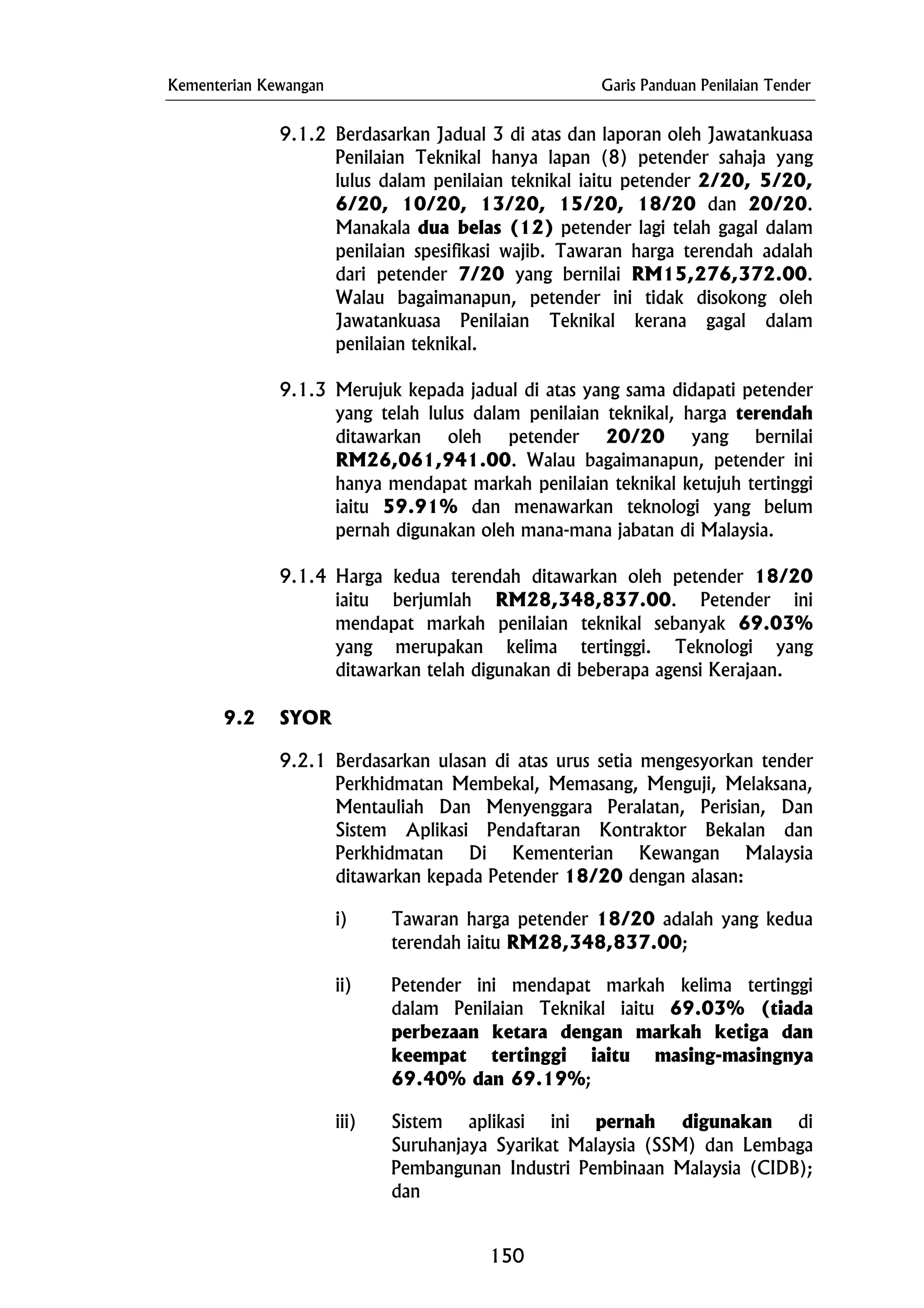 Kementerian Kewangan Garis Panduan Penilaian Tender
9.1.2 Berdasarkan Jadual 3 di atas dan laporan oleh Jawatankuasa
Penilaian Teknikal hanya lapan (8) petender sahaja yang
lulus dalam penilaian teknikal iaitu petender 2/20, 5/20,
6/20, 10/20, 13/20, 15/20, 18/20 dan 20/20.
Manakala dua belas (12) petender lagi telah gagal dalam
penilaian spesifikasi wajib. Tawaran harga terendah adalah
dari petender 7/20 yang bernilai RM15,276,372.00.
Walau bagaimanapun, petender ini tidak disokong oleh
Jawatankuasa Penilaian Teknikal kerana gagal dalam
penilaian teknikal.
9.1.3 Merujuk kepada jadual di atas yang sama didapati petender
yang telah lulus dalam penilaian teknikal, harga terendah
ditawarkan oleh petender 20/20 yang bernilai
RM26,061,941.00. Walau bagaimanapun, petender ini
hanya mendapat markah penilaian teknikal ketujuh tertinggi
iaitu 59.91% dan menawarkan teknologi yang belum
pernah digunakan oleh mana-mana jabatan di Malaysia.
9.1.4 Harga kedua terendah ditawarkan oleh petender 18/20
iaitu berjumlah RM28,348,837.00. Petender ini
mendapat markah penilaian teknikal sebanyak 69.03%
yang merupakan kelima tertinggi. Teknologi yang
ditawarkan telah digunakan di beberapa agensi Kerajaan.
9.2 SYOR
9.2.1 Berdasarkan ulasan di atas urus setia mengesyorkan tender
Perkhidmatan Membekal, Memasang, Menguji, Melaksana,
Mentauliah Dan Menyenggara Peralatan, Perisian, Dan
Sistem Aplikasi Pendaftaran Kontraktor Bekalan dan
Perkhidmatan Di Kementerian Kewangan Malaysia
ditawarkan kepada Petender 18/20 dengan alasan:
i) Tawaran harga petender 18/20 adalah yang kedua
terendah iaitu RM28,348,837.00;
ii) Petender ini mendapat markah kelima tertinggi
dalam Penilaian Teknikal iaitu 69.03% (tiada
perbezaan ketara dengan markah ketiga dan
keempat tertinggi iaitu masing-masingnya
69.40% dan 69.19%;
iii) Sistem aplikasi ini pernah digunakan di
Suruhanjaya Syarikat Malaysia (SSM) dan Lembaga
Pembangunan Industri Pembinaan Malaysia (CIDB);
dan
150
 