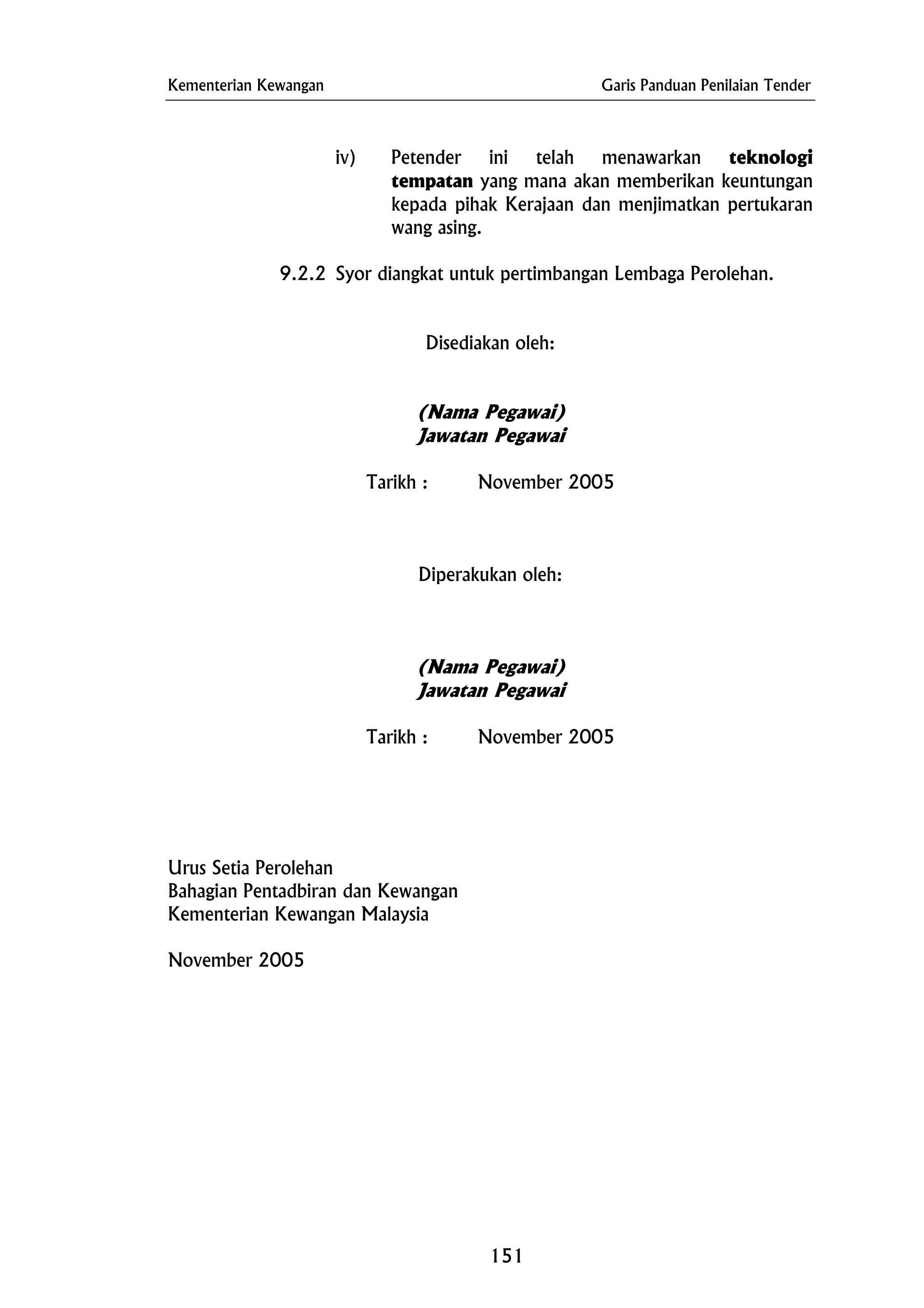 Kementerian Kewangan Garis Panduan Penilaian Tender
Disediakan oleh:
Tarikh : November 2005
iv) Petender ini telah menawarkan teknologi
tempatan yang mana akan memberikan keuntungan
kepada pihak Kerajaan dan menjimatkan pertukaran
wang asing.
9.2.2 Syor diangkat untuk pertimbangan Lembaga Perolehan.
(Nama Pegawai)
Jawatan Pegawai
Tarikh : November 2005
Diperakukan oleh:
(Nama Pegawai)
Jawatan Pegawai
Urus Setia Perolehan
Bahagian Pentadbiran dan Kewangan
Kementerian Kewangan Malaysia
November 2005
151
 