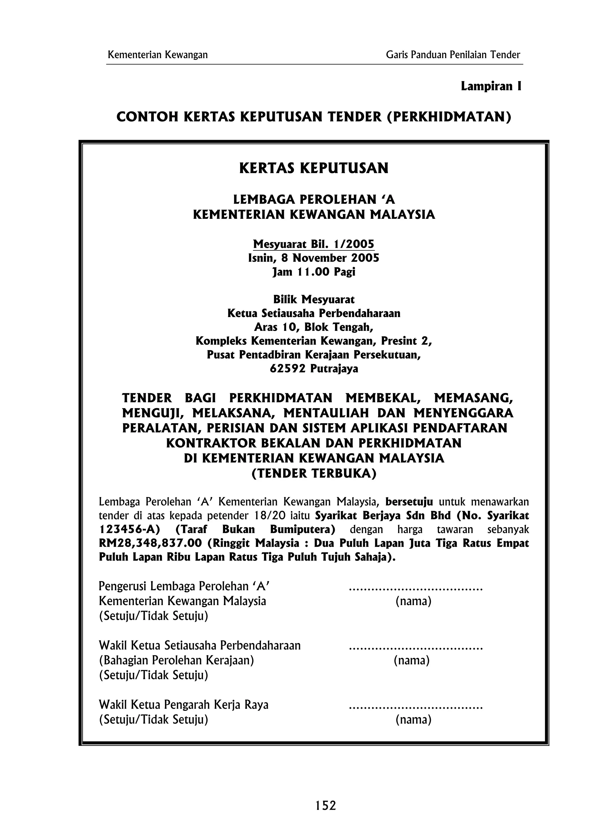 Kementerian Kewangan Garis Panduan Penilaian Tender
Lampiran I
CONTOH KERTAS KEPUTUSAN TENDER (PERKHIDMATAN)
KERTAS KEPUTUSAN
LEMBAGA PEROLEHAN ‘A
KEMENTERIAN KEWANGAN MALAYSIA
Mesyuarat Bil. 1/2005
Isnin, 8 November 2005
Jam 11.00 Pagi
Bilik Mesyuarat
TENDER BAGI PERKHIDMATAN MEMBEKAL, MEMASANG,
MENGUJI, MELAKSANA, MENTAULIAH DAN MENYENGGARA
PERALATAN, PERISIAN DAN SISTEM APLIKASI PENDAFTARAN
Pengerusi Lembaga Perolehan ‘A’ ………………………………
Ketua Setiausaha Perbendaharaan
Aras 10, Blok Tengah,
Kompleks Kementerian Kewangan, Presint 2,
Pusat Pentadbiran Kerajaan Persekutuan,
62592 Putrajaya
KONTRAKTOR BEKALAN DAN PERKHIDMATAN
DI KEMENTERIAN KEWANGAN MALAYSIA
(TENDER TERBUKA)
Lembaga Perolehan ‘A’ Kementerian Kewangan Malaysia, bersetuju untuk menawarkan
tender di atas kepada petender 18/20 iaitu Syarikat Berjaya Sdn Bhd (No. Syarikat
123456-A) (Taraf Bukan Bumiputera) dengan harga tawaran sebanyak
RM28,348,837.00 (Ringgit Malaysia : Dua Puluh Lapan Juta Tiga Ratus Empat
Puluh Lapan Ribu Lapan Ratus Tiga Puluh Tujuh Sahaja).
Kementerian Kewangan Malaysia (nama)
(Setuju/Tidak Setuju)
Wakil Ketua Setiausaha Perbendaharaan ………………………………
(Bahagian Perolehan Kerajaan) (nama)
(Setuju/Tidak Setuju)
Wakil Ketua Pengarah Kerja Raya ………………………………
(Setuju/Tidak Setuju) (nama)
152
 