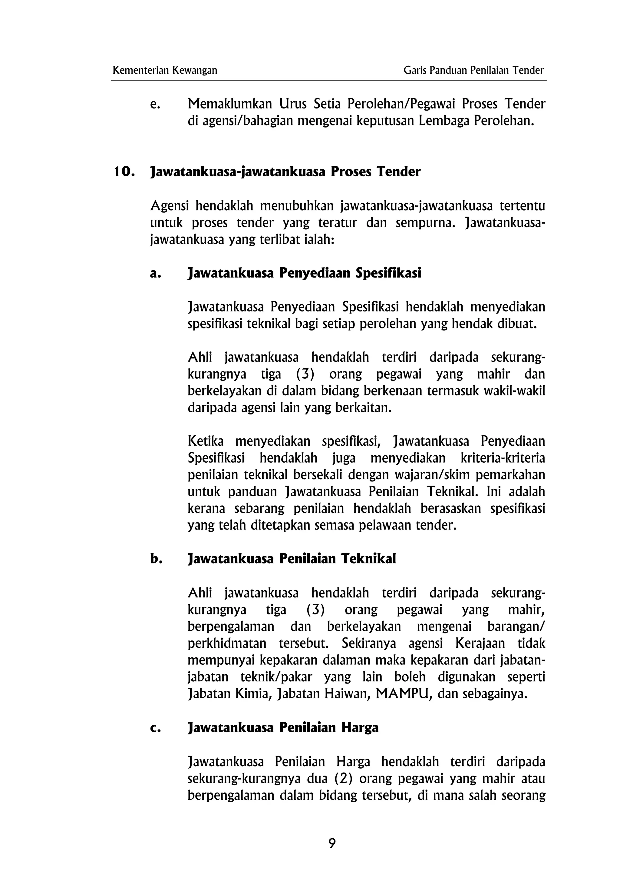 Kementerian Kewangan Garis Panduan Penilaian Tender
e. Memaklumkan Urus Setia Perolehan/Pegawai Proses Tender
di agensi/bahagian mengenai keputusan Lembaga Perolehan.
10. Jawatankuasa-jawatankuasa Proses Tender
Agensi hendaklah menubuhkan jawatankuasa-jawatankuasa tertentu
untuk proses tender yang teratur dan sempurna. Jawatankuasa-
jawatankuasa yang terlibat ialah:
a. Jawatankuasa Penyediaan Spesifikasi
Jawatankuasa Penyediaan Spesifikasi hendaklah menyediakan
spesifikasi teknikal bagi setiap perolehan yang hendak dibuat.
Ahli jawatankuasa hendaklah terdiri daripada sekurang-
kurangnya tiga (3) orang pegawai yang mahir dan
berkelayakan di dalam bidang berkenaan termasuk wakil-wakil
daripada agensi lain yang berkaitan.
Ketika menyediakan spesifikasi, Jawatankuasa Penyediaan
Spesifikasi hendaklah juga menyediakan kriteria-kriteria
penilaian teknikal bersekali dengan wajaran/skim pemarkahan
untuk panduan Jawatankuasa Penilaian Teknikal. Ini adalah
kerana sebarang penilaian hendaklah berasaskan spesifikasi
yang telah ditetapkan semasa pelawaan tender.
b. Jawatankuasa Penilaian Teknikal
Ahli jawatankuasa hendaklah terdiri daripada sekurang-
kurangnya tiga (3) orang pegawai yang mahir,
berpengalaman dan berkelayakan mengenai barangan/
perkhidmatan tersebut. Sekiranya agensi Kerajaan tidak
mempunyai kepakaran dalaman maka kepakaran dari jabatan-
jabatan teknik/pakar yang lain boleh digunakan seperti
Jabatan Kimia, Jabatan Haiwan, MAMPU, dan sebagainya.
c. Jawatankuasa Penilaian Harga
Jawatankuasa Penilaian Harga hendaklah terdiri daripada
sekurang-kurangnya dua (2) orang pegawai yang mahir atau
berpengalaman dalam bidang tersebut, di mana salah seorang
9
 