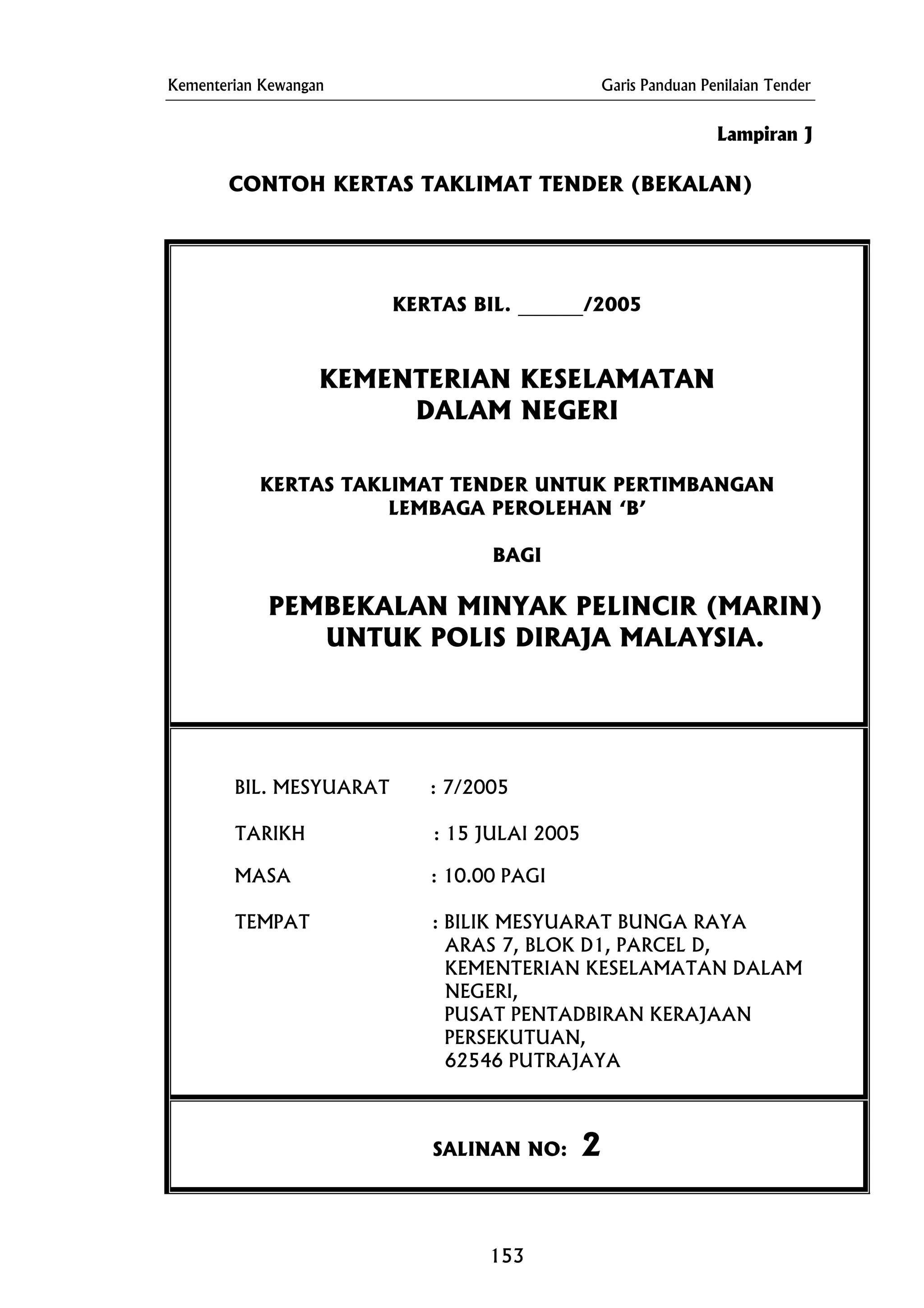 Kementerian Kewangan Garis Panduan Penilaian Tender
KERTAS BIL. _______/2005
KERTAS TAKLIMAT TENDER UNTUK PERTIMBANGAN
Lampiran J
CONTOH KERTAS TAKLIMAT TENDER (BEKALAN)
KEMENTERIAN KESELAMATAN
DALAM NEGERI
LEMBAGA PEROLEHAN ‘B’
BAGI
PEMBEKALAN MINYAK PELINCIR (MARIN)
UNTUK POLIS DIRAJA MALAYSIA.
BIL. MESYUARAT : 7/2005
TARIKH : 15 JULAI 2005
MASA : 10.00 PAGI
TEMPAT : BILIK MESYUARAT BUNGA RAYA
ARAS 7, BLOK D1, PARCEL D,
KEMENTERIAN KESELAMATAN DALAM
NEGERI,
PUSAT PENTADBIRAN KERAJAAN
PERSEKUTUAN,
62546 PUTRAJAYA
SALINAN NO: 2
153
 