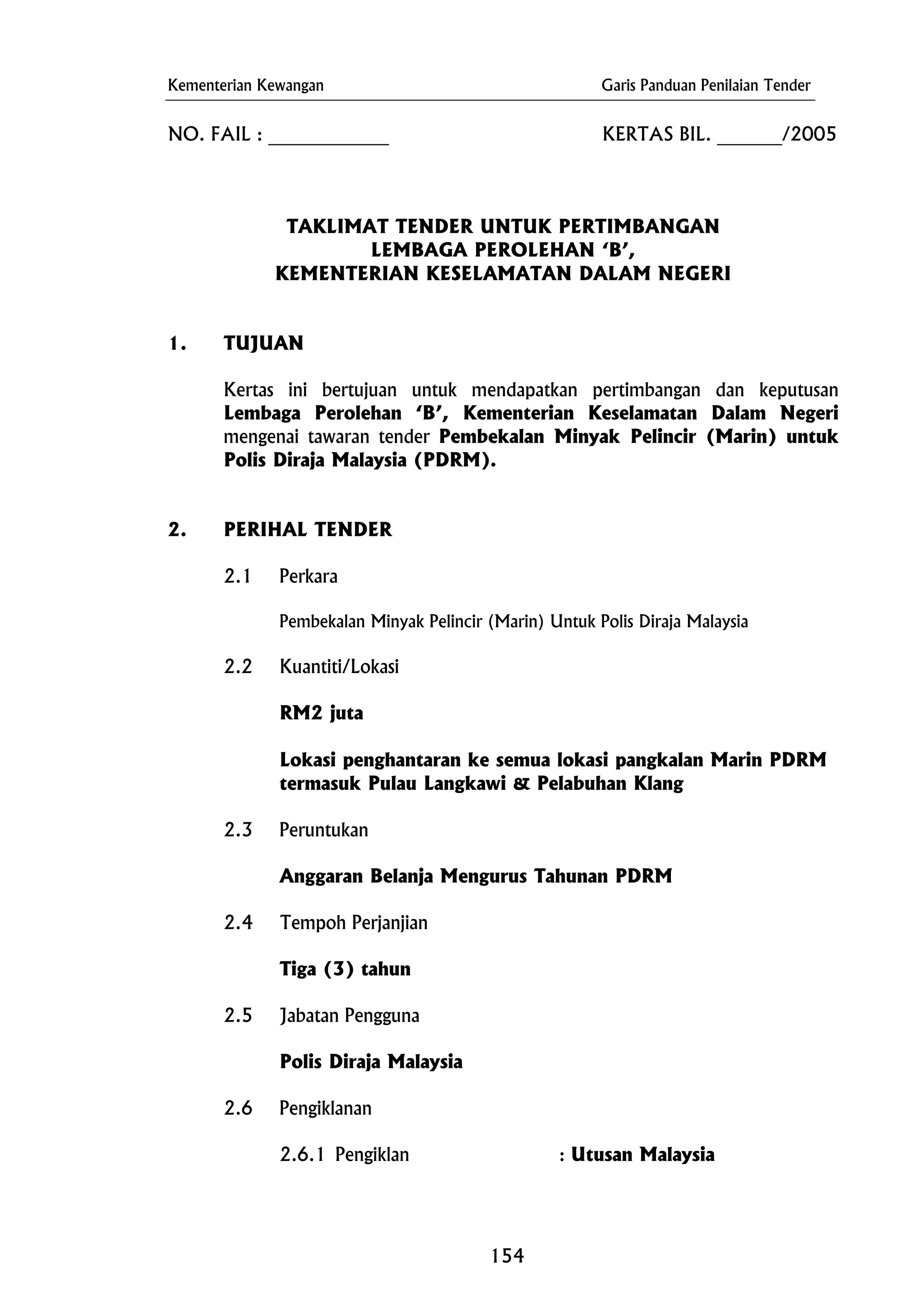 Kementerian Kewangan Garis Panduan Penilaian Tender
1. TUJUAN
Pembekalan Minyak Pelincir (Marin) Untuk Polis Diraja Malaysia
Polis Diraja Malaysia
NO. FAIL : _____________ KERTAS BIL. _______/2005
TAKLIMAT TENDER UNTUK PERTIMBANGAN
LEMBAGA PEROLEHAN ‘B’,
KEMENTERIAN KESELAMATAN DALAM NEGERI
Kertas ini bertujuan untuk mendapatkan pertimbangan dan keputusan
Lembaga Perolehan ‘B’, Kementerian Keselamatan Dalam Negeri
mengenai tawaran tender Pembekalan Minyak Pelincir (Marin) untuk
Polis Diraja Malaysia (PDRM).
2. PERIHAL TENDER
2.1 Perkara
2.2 Kuantiti/Lokasi
RM2 juta
Lokasi penghantaran ke semua lokasi pangkalan Marin PDRM
termasuk Pulau Langkawi & Pelabuhan Klang
2.3 Peruntukan
Anggaran Belanja Mengurus Tahunan PDRM
2.4 Tempoh Perjanjian
Tiga (3) tahun
2.5 Jabatan Pengguna
2.6 Pengiklanan
2.6.1 Pengiklan : Utusan Malaysia
154
 