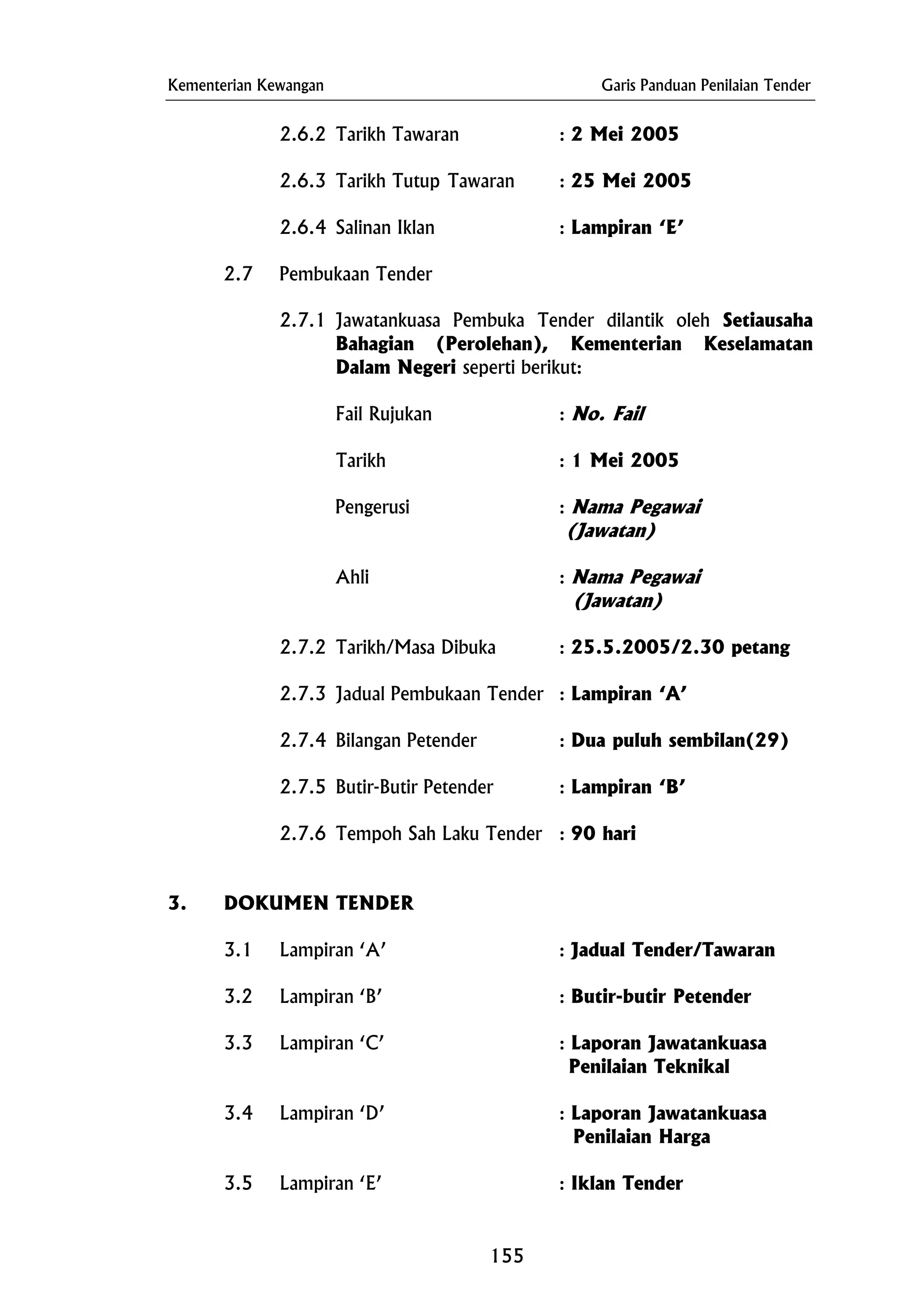 Kementerian Kewangan Garis Panduan Penilaian Tender
2.6.2 Tarikh Tawaran : 2 Mei 2005
2.6.3 Tarikh Tutup Tawaran : 25 Mei 2005
2.6.4 Salinan Iklan : Lampiran ‘E’
2.7 Pembukaan Tender
2.7.1 Jawatankuasa Pembuka Tender dilantik oleh Setiausaha
Bahagian (Perolehan), Kementerian Keselamatan
Dalam Negeri seperti berikut:
Fail Rujukan : No. Fail
Tarikh : 1 Mei 2005
Pengerusi : Nama Pegawai
Ahli : Nama Pegawai
(Jawatan)
2.7.2 Tarikh/Masa Dibuka : 25.5.2005/2.30 petang
2.7.4 Bilangan Petender : Dua puluh sembilan(29)
2.7.6 Tempoh Sah Laku Tender : 90 hari
Penilaian Teknikal
(Jawatan)
2.7.3 Jadual Pembukaan Tender : Lampiran ‘A’
2.7.5 Butir-Butir Petender : Lampiran ‘B’
3. DOKUMEN TENDER
3.1 Lampiran ‘A’ : Jadual Tender/Tawaran
3.2 Lampiran ‘B’ : Butir-butir Petender
3.3 Lampiran ‘C’ : Laporan Jawatankuasa
3.4 Lampiran ‘D’ : Laporan Jawatankuasa
Penilaian Harga
3.5 Lampiran ‘E’ : Iklan Tender
155
 