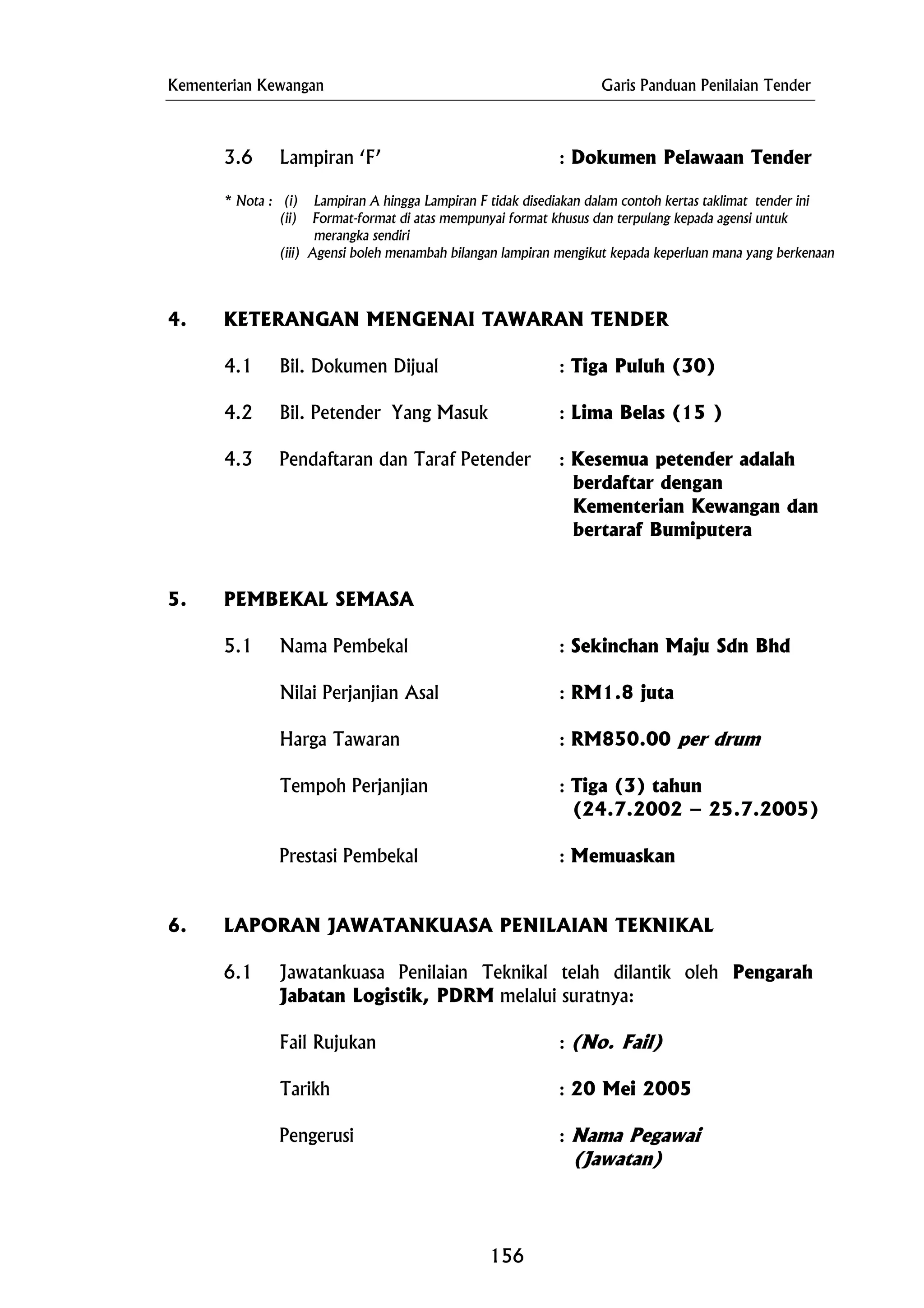 Kementerian Kewangan Garis Panduan Penilaian Tender
merangka sendiri
5. PEMBEKAL SEMASA
5.1 Nama Pembekal : Sekinchan Maju Sdn Bhd
(24.7.2002 – 25.7.2005)
Prestasi Pembekal : Memuaskan
6.1 Jawatankuasa Penilaian Teknikal telah dilantik oleh Pengarah
Jabatan Logistik, PDRM melalui suratnya:
3.6 Lampiran ‘F’ : Dokumen Pelawaan Tender
* Nota : (i) Lampiran A hingga Lampiran F tidak disediakan dalam contoh kertas taklimat tender ini
(ii) Format-format di atas mempunyai format khusus dan terpulang kepada agensi untuk
(iii) Agensi boleh menambah bilangan lampiran mengikut kepada keperluan mana yang berkenaan
4. KETERANGAN MENGENAI TAWARAN TENDER
4.1 Bil. Dokumen Dijual : Tiga Puluh (30)
4.2 Bil. Petender Yang Masuk : Lima Belas (15 )
4.3 Pendaftaran dan Taraf Petender : Kesemua petender adalah
berdaftar dengan
Kementerian Kewangan dan
bertaraf Bumiputera
Nilai Perjanjian Asal : RM1.8 juta
Harga Tawaran : RM850.00 per drum
Tempoh Perjanjian : Tiga (3) tahun
6. LAPORAN JAWATANKUASA PENILAIAN TEKNIKAL
Fail Rujukan : (No. Fail)
Tarikh : 20 Mei 2005
Pengerusi : Nama Pegawai
(Jawatan)
156
 