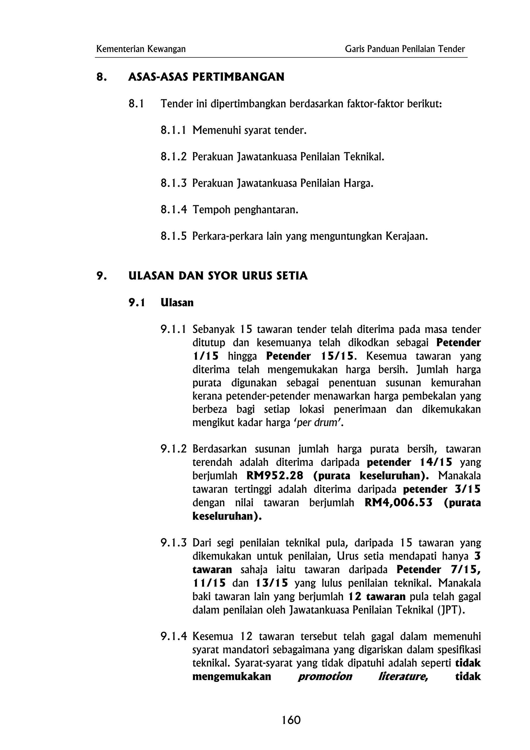 Kementerian Kewangan Garis Panduan Penilaian Tender
8.1.3 Perakuan Jawatankuasa Penilaian Harga.
8. ASAS-ASAS PERTIMBANGAN
8.1 Tender ini dipertimbangkan berdasarkan faktor-faktor berikut:
8.1.1 Memenuhi syarat tender.
8.1.2 Perakuan Jawatankuasa Penilaian Teknikal.
8.1.4 Tempoh penghantaran.
8.1.5 Perkara-perkara lain yang menguntungkan Kerajaan.
9. ULASAN DAN SYOR URUS SETIA
9.1 Ulasan
9.1.1 Sebanyak 15 tawaran tender telah diterima pada masa tender
ditutup dan kesemuanya telah dikodkan sebagai Petender
1/15 hingga Petender 15/15. Kesemua tawaran yang
diterima telah mengemukakan harga bersih. Jumlah harga
purata digunakan sebagai penentuan susunan kemurahan
kerana petender-petender menawarkan harga pembekalan yang
berbeza bagi setiap lokasi penerimaan dan dikemukakan
mengikut kadar harga ‘per drum’.
9.1.2 Berdasarkan susunan jumlah harga purata bersih, tawaran
terendah adalah diterima daripada petender 14/15 yang
berjumlah RM952.28 (purata keseluruhan). Manakala
tawaran tertinggi adalah diterima daripada petender 3/15
dengan nilai tawaran berjumlah RM4,006.53 (purata
keseluruhan).
9.1.3 Dari segi penilaian teknikal pula, daripada 15 tawaran yang
dikemukakan untuk penilaian, Urus setia mendapati hanya 3
tawaran sahaja iaitu tawaran daripada Petender 7/15,
11/15 dan 13/15 yang lulus penilaian teknikal. Manakala
baki tawaran lain yang berjumlah 12 tawaran pula telah gagal
dalam penilaian oleh Jawatankuasa Penilaian Teknikal (JPT).
9.1.4 Kesemua 12 tawaran tersebut telah gagal dalam memenuhi
syarat mandatori sebagaimana yang digariskan dalam spesifikasi
teknikal. Syarat-syarat yang tidak dipatuhi adalah seperti tidak
mengemukakan promotion literature, tidak
160
 