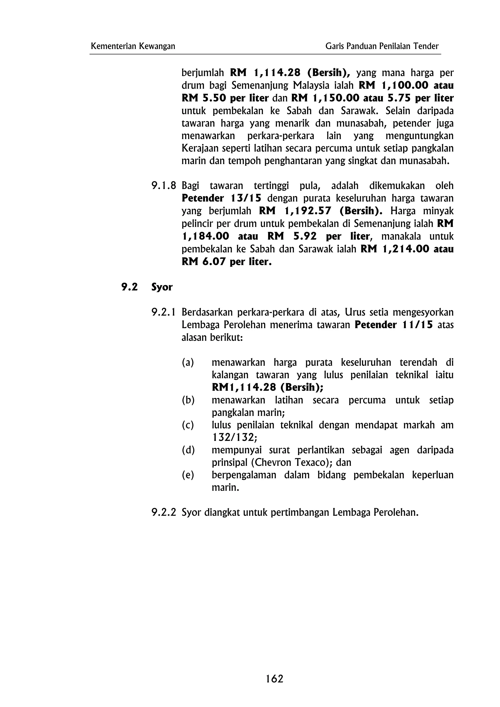 Kementerian Kewangan Garis Panduan Penilaian Tender
9.1.8 Bagi tawaran tertinggi pula, adalah dikemukakan oleh
Petender 13/15 dengan purata keseluruhan harga tawaran
yang berjumlah RM 1,192.57 (Bersih). Harga minyak
pelincir per drum untuk pembekalan di Semenanjung ialah RM
1,184.00 atau RM 5.92 per liter, manakala untuk
pembekalan ke Sabah dan Sarawak ialah RM 1,214.00 atau
RM 6.07 per liter.
(b) menawarkan latihan secara percuma untuk setiap
pangkalan marin;
(e) berpengalaman dalam bidang pembekalan keperluan
marin.
9.2.2 Syor diangkat untuk pertimbangan Lembaga Perolehan.
berjumlah RM 1,114.28 (Bersih), yang mana harga per
drum bagi Semenanjung Malaysia ialah RM 1,100.00 atau
RM 5.50 per liter dan RM 1,150.00 atau 5.75 per liter
untuk pembekalan ke Sabah dan Sarawak. Selain daripada
tawaran harga yang menarik dan munasabah, petender juga
menawarkan perkara-perkara lain yang menguntungkan
Kerajaan seperti latihan secara percuma untuk setiap pangkalan
marin dan tempoh penghantaran yang singkat dan munasabah.
9.2 Syor
9.2.1 Berdasarkan perkara-perkara di atas, Urus setia mengesyorkan
Lembaga Perolehan menerima tawaran Petender 11/15 atas
alasan berikut:
(a) menawarkan harga purata keseluruhan terendah di
kalangan tawaran yang lulus penilaian teknikal iaitu
RM1,114.28 (Bersih);
(c) lulus penilaian teknikal dengan mendapat markah am
132/132;
(d) mempunyai surat perlantikan sebagai agen daripada
prinsipal (Chevron Texaco); dan
162
 