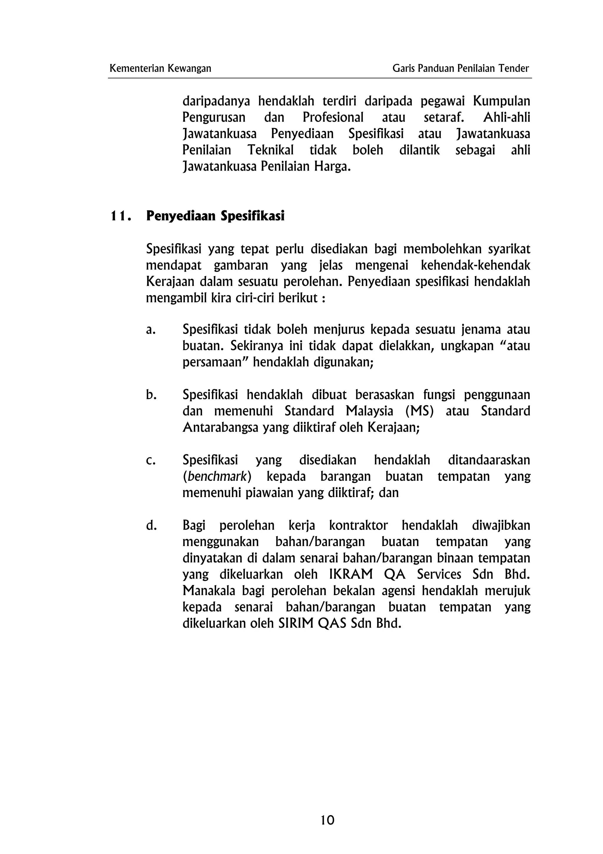 Kementerian Kewangan Garis Panduan Penilaian Tender
daripadanya hendaklah terdiri daripada pegawai Kumpulan
Pengurusan dan Profesional atau setaraf. Ahli-ahli
Jawatankuasa Penyediaan Spesifikasi atau Jawatankuasa
Penilaian Teknikal tidak boleh dilantik sebagai ahli
Jawatankuasa Penilaian Harga.
11. Penyediaan Spesifikasi
Spesifikasi yang tepat perlu disediakan bagi membolehkan syarikat
mendapat gambaran yang jelas mengenai kehendak-kehendak
Kerajaan dalam sesuatu perolehan. Penyediaan spesifikasi hendaklah
mengambil kira ciri-ciri berikut :
a. Spesifikasi tidak boleh menjurus kepada sesuatu jenama atau
buatan. Sekiranya ini tidak dapat dielakkan, ungkapan “atau
persamaan” hendaklah digunakan;
b. Spesifikasi hendaklah dibuat berasaskan fungsi penggunaan
dan memenuhi Standard Malaysia (MS) atau Standard
Antarabangsa yang diiktiraf oleh Kerajaan;
c. Spesifikasi yang disediakan hendaklah ditandaaraskan
(benchmark) kepada barangan buatan tempatan yang
memenuhi piawaian yang diiktiraf; dan
d. Bagi perolehan kerja kontraktor hendaklah diwajibkan
menggunakan bahan/barangan buatan tempatan yang
dinyatakan di dalam senarai bahan/barangan binaan tempatan
yang dikeluarkan oleh IKRAM QA Services Sdn Bhd.
Manakala bagi perolehan bekalan agensi hendaklah merujuk
kepada senarai bahan/barangan buatan tempatan yang
dikeluarkan oleh SIRIM QAS Sdn Bhd.
10
 
