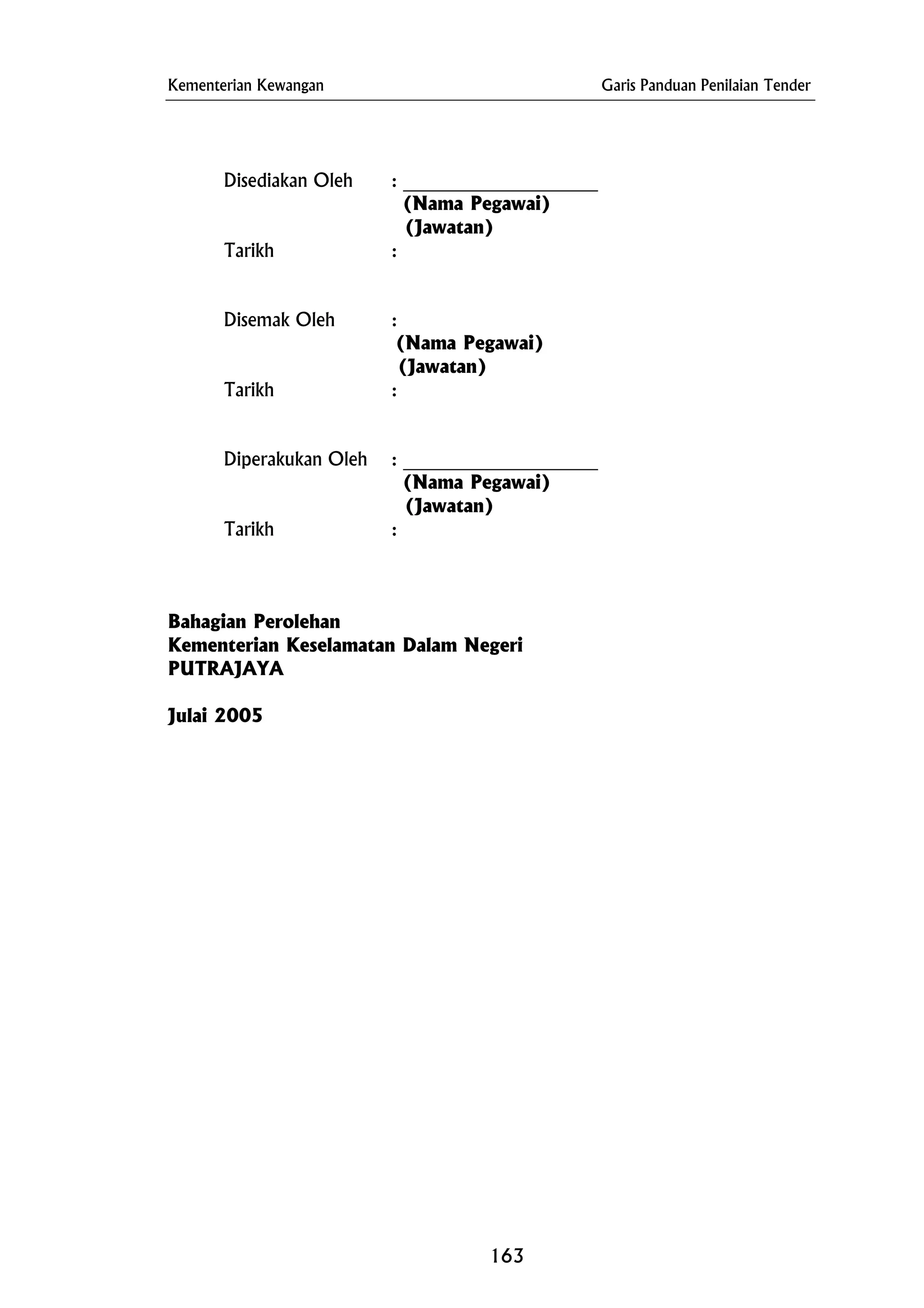 Kementerian Kewangan Garis Panduan Penilaian Tender
Disediakan Oleh : _____________________
(Nama Pegawai)
Disemak Oleh :
Kementerian Keselamatan Dalam Negeri
PUTRAJAYA
(Jawatan)
Tarikh :
(Nama Pegawai)
(Jawatan)
Tarikh :
Diperakukan Oleh : _____________________
(Nama Pegawai)
(Jawatan)
Tarikh :
Bahagian Perolehan
Julai 2005
163
 