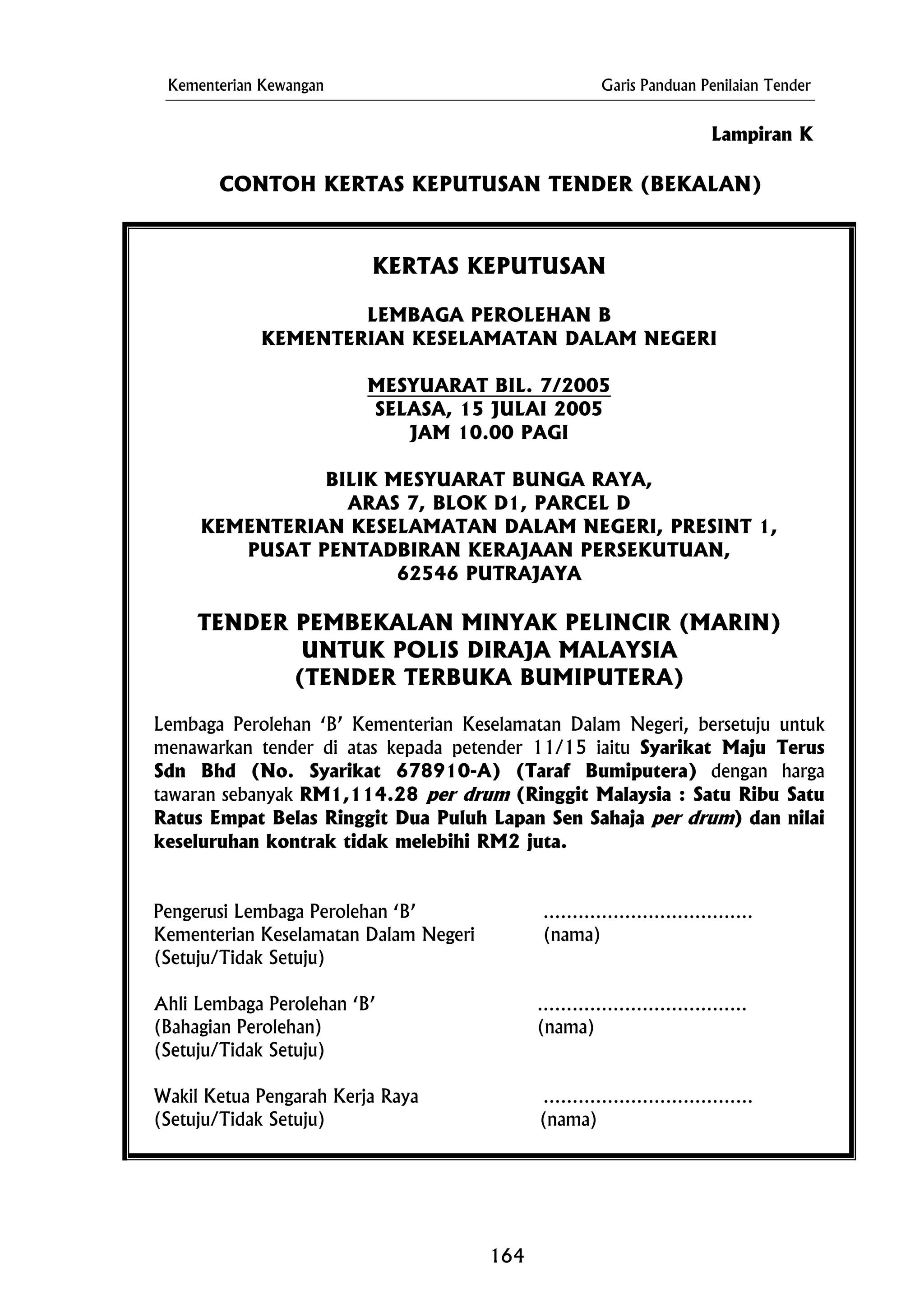 Kementerian Kewangan Garis Panduan Penilaian Tender
CONTOH KERTAS KEPUTUSAN TENDER (BEKALAN)
LEMBAGA PEROLEHAN B
MESYUARAT BIL. 7/2005
Lampiran K
KERTAS KEPUTUSAN
KEMENTERIAN KESELAMATAN DALAM NEGERI
SELASA, 15 JULAI 2005
JAM 10.00 PAGI
BILIK MESYUARAT BUNGA RAYA,
KEMENTERIAN KESELAMATAN DALAM NEGERI, PRESINT 1,
TENDER PEMBEKALAN MINYAK PELINCIR (MARIN)
UNTUK POLIS DIRAJA MALAYSIA
Kementerian Keselamatan Dalam Negeri (nama)
(Setuju/Tidak Setuju)
(Setuju/Tidak Setuju) (nama)
ARAS 7, BLOK D1, PARCEL D
PUSAT PENTADBIRAN KERAJAAN PERSEKUTUAN,
62546 PUTRAJAYA
(TENDER TERBUKA BUMIPUTERA)
Lembaga Perolehan ‘B’ Kementerian Keselamatan Dalam Negeri, bersetuju untuk
menawarkan tender di atas kepada petender 11/15 iaitu Syarikat Maju Terus
Sdn Bhd (No. Syarikat 678910-A) (Taraf Bumiputera) dengan harga
tawaran sebanyak RM1,114.28 per drum (Ringgit Malaysia : Satu Ribu Satu
Ratus Empat Belas Ringgit Dua Puluh Lapan Sen Sahaja per drum) dan nilai
keseluruhan kontrak tidak melebihi RM2 juta.
Pengerusi Lembaga Perolehan ‘B’ ………………………………
(Setuju/Tidak Setuju)
Ahli Lembaga Perolehan ‘B’ ………………………………
(Bahagian Perolehan) (nama)
Wakil Ketua Pengarah Kerja Raya ………………………………
164
 