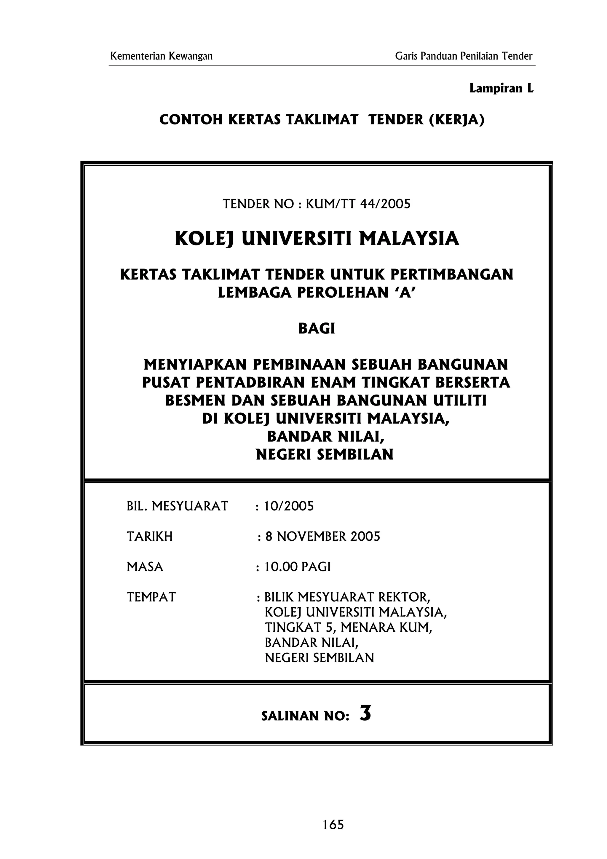 Kementerian Kewangan Garis Panduan Penilaian Tender
CONTOH KERTAS TAKLIMAT TENDER (KERJA)
TENDER NO : KUM/TT 44/2005
KERTAS TAKLIMAT TENDER UNTUK PERTIMBANGAN
DI KOLEJ UNIVERSITI MALAYSIA,
BANDAR NILAI,
NEGERI SEMBILAN
Lampiran L
KOLEJ UNIVERSITI MALAYSIA
LEMBAGA PEROLEHAN ‘A’
BAGI
MENYIAPKAN PEMBINAAN SEBUAH BANGUNAN
PUSAT PENTADBIRAN ENAM TINGKAT BERSERTA
BESMEN DAN SEBUAH BANGUNAN UTILITI
BIL. MESYUARAT : 10/2005
TARIKH : 8 NOVEMBER 2005
MASA : 10.00 PAGI
TEMPAT : BILIK MESYUARAT REKTOR,
KOLEJ UNIVERSITI MALAYSIA,
TINGKAT 5, MENARA KUM,
BANDAR NILAI,
NEGERI SEMBILAN
SALINAN NO: 3
165
 