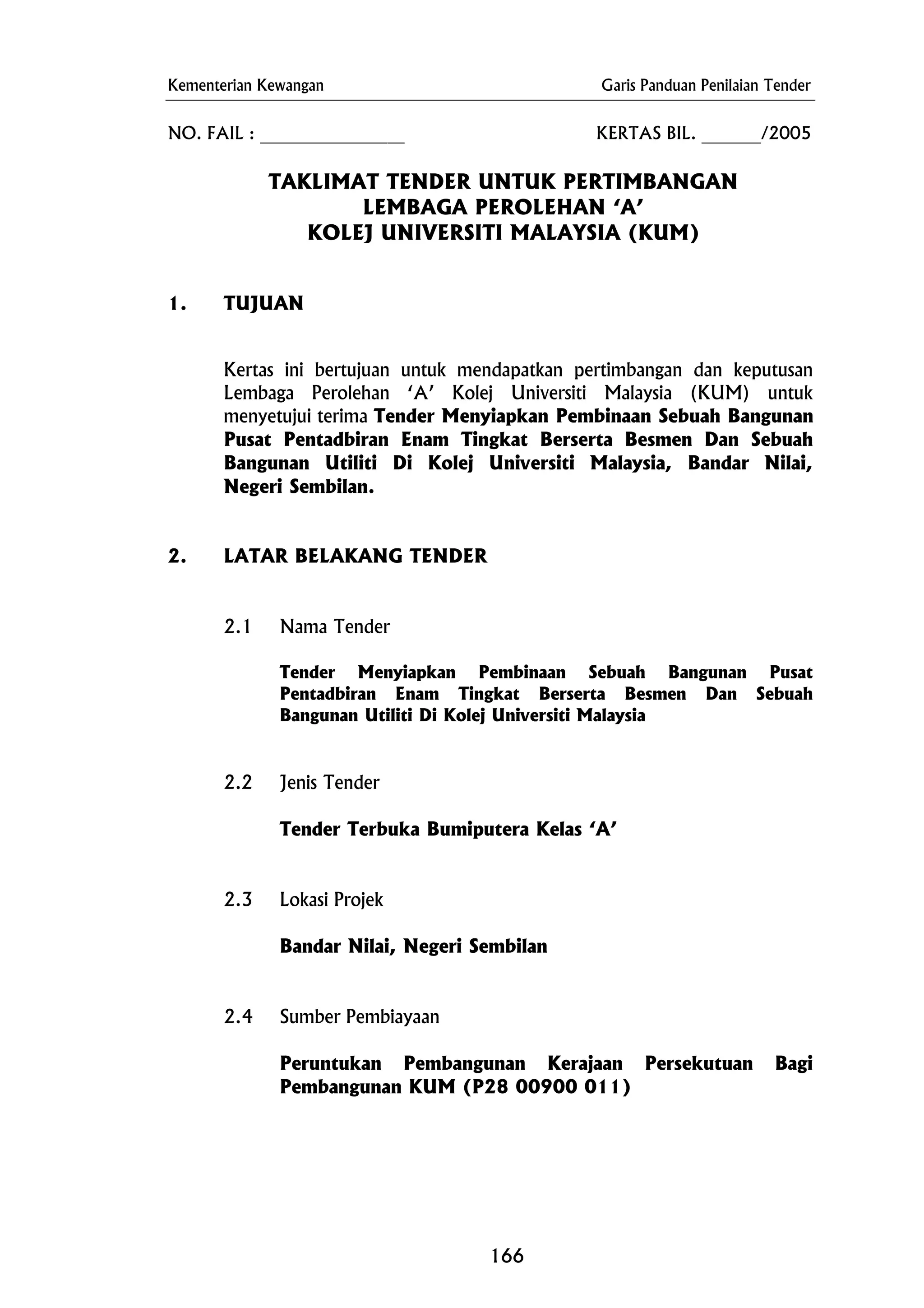 Kementerian Kewangan Garis Panduan Penilaian Tender
NO. FAIL : _________________ KERTAS BIL. _______/2005
LEMBAGA PEROLEHAN ‘A’
2. LATAR BELAKANG TENDER
2.3 Lokasi Projek
Bandar Nilai, Negeri Sembilan
2.4 Sumber Pembiayaan
Peruntukan Pembangunan Kerajaan Persekutuan Bagi
Pembangunan KUM (P28 00900 011)
TAKLIMAT TENDER UNTUK PERTIMBANGAN
KOLEJ UNIVERSITI MALAYSIA (KUM)
1. TUJUAN
Kertas ini bertujuan untuk mendapatkan pertimbangan dan keputusan
Lembaga Perolehan ‘A’ Kolej Universiti Malaysia (KUM) untuk
menyetujui terima Tender Menyiapkan Pembinaan Sebuah Bangunan
Pusat Pentadbiran Enam Tingkat Berserta Besmen Dan Sebuah
Bangunan Utiliti Di Kolej Universiti Malaysia, Bandar Nilai,
Negeri Sembilan.
2.1 Nama Tender
Tender Menyiapkan Pembinaan Sebuah Bangunan Pusat
Pentadbiran Enam Tingkat Berserta Besmen Dan Sebuah
Bangunan Utiliti Di Kolej Universiti Malaysia
2.2 Jenis Tender
Tender Terbuka Bumiputera Kelas ‘A’
166
 
