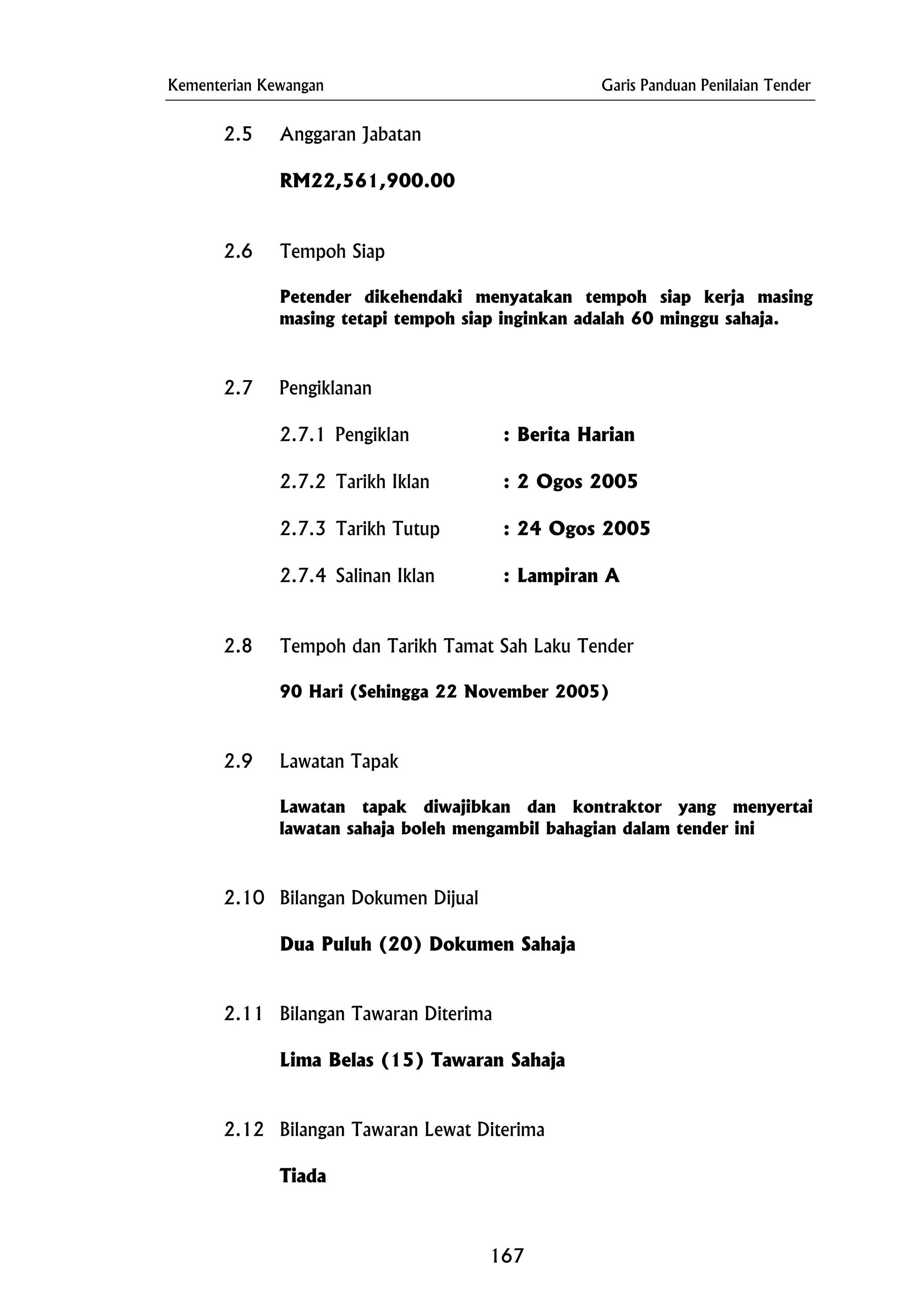 Kementerian Kewangan Garis Panduan Penilaian Tender
2.5 Anggaran Jabatan
2.9 Lawatan Tapak
2.10 Bilangan Dokumen Dijual
2.11 Bilangan Tawaran Diterima
Lima Belas (15) Tawaran Sahaja
RM22,561,900.00
2.6 Tempoh Siap
Petender dikehendaki menyatakan tempoh siap kerja masing
masing tetapi tempoh siap inginkan adalah 60 minggu sahaja.
2.7 Pengiklanan
2.7.1 Pengiklan : Berita Harian
2.7.2 Tarikh Iklan : 2 Ogos 2005
2.7.3 Tarikh Tutup : 24 Ogos 2005
2.7.4 Salinan Iklan : Lampiran A
2.8 Tempoh dan Tarikh Tamat Sah Laku Tender
90 Hari (Sehingga 22 November 2005)
Lawatan tapak diwajibkan dan kontraktor yang menyertai
lawatan sahaja boleh mengambil bahagian dalam tender ini
Dua Puluh (20) Dokumen Sahaja
2.12 Bilangan Tawaran Lewat Diterima
Tiada
167
 
