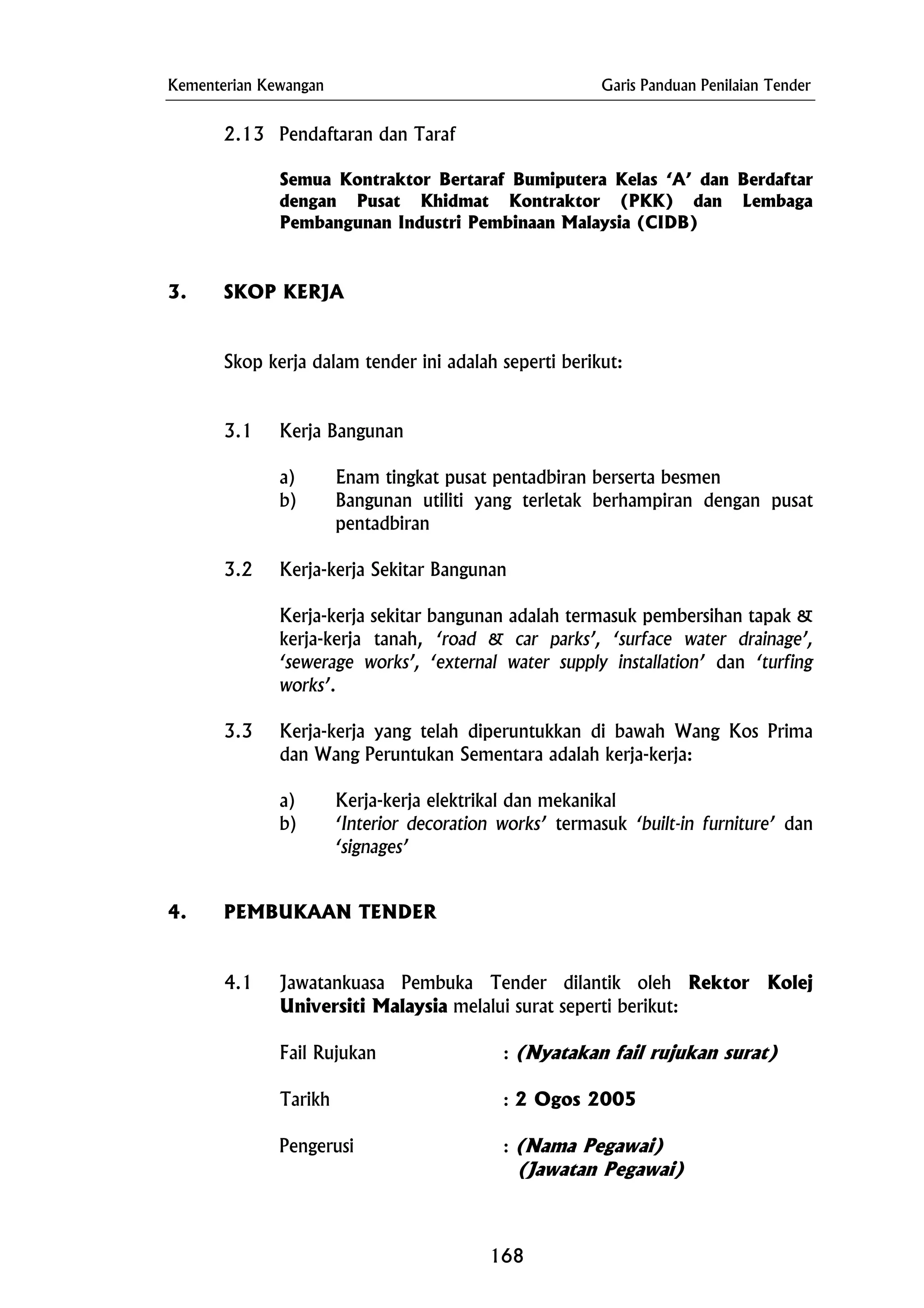 Kementerian Kewangan Garis Panduan Penilaian Tender
3.2 Kerja-kerja Sekitar Bangunan
3.3 Kerja-kerja yang telah diperuntukkan di bawah Wang Kos Prima
dan Wang Peruntukan Sementara adalah kerja-kerja:
(Jawatan Pegawai)
2.13 Pendaftaran dan Taraf
Semua Kontraktor Bertaraf Bumiputera Kelas ‘A’ dan Berdaftar
dengan Pusat Khidmat Kontraktor (PKK) dan Lembaga
Pembangunan Industri Pembinaan Malaysia (CIDB)
3. SKOP KERJA
Skop kerja dalam tender ini adalah seperti berikut:
3.1 Kerja Bangunan
a) Enam tingkat pusat pentadbiran berserta besmen
b) Bangunan utiliti yang terletak berhampiran dengan pusat
pentadbiran
Kerja-kerja sekitar bangunan adalah termasuk pembersihan tapak &
kerja-kerja tanah, ‘road & car parks’, ‘surface water drainage’,
‘sewerage works’, ‘external water supply installation’ dan ‘turfing
works’.
a) Kerja-kerja elektrikal dan mekanikal
b) ‘Interior decoration works’ termasuk ‘built-in furniture’ dan
‘signages’
4. PEMBUKAAN TENDER
4.1 Jawatankuasa Pembuka Tender dilantik oleh Rektor Kolej
Universiti Malaysia melalui surat seperti berikut:
Fail Rujukan : (Nyatakan fail rujukan surat)
Tarikh : 2 Ogos 2005
Pengerusi : (Nama Pegawai)
168
 