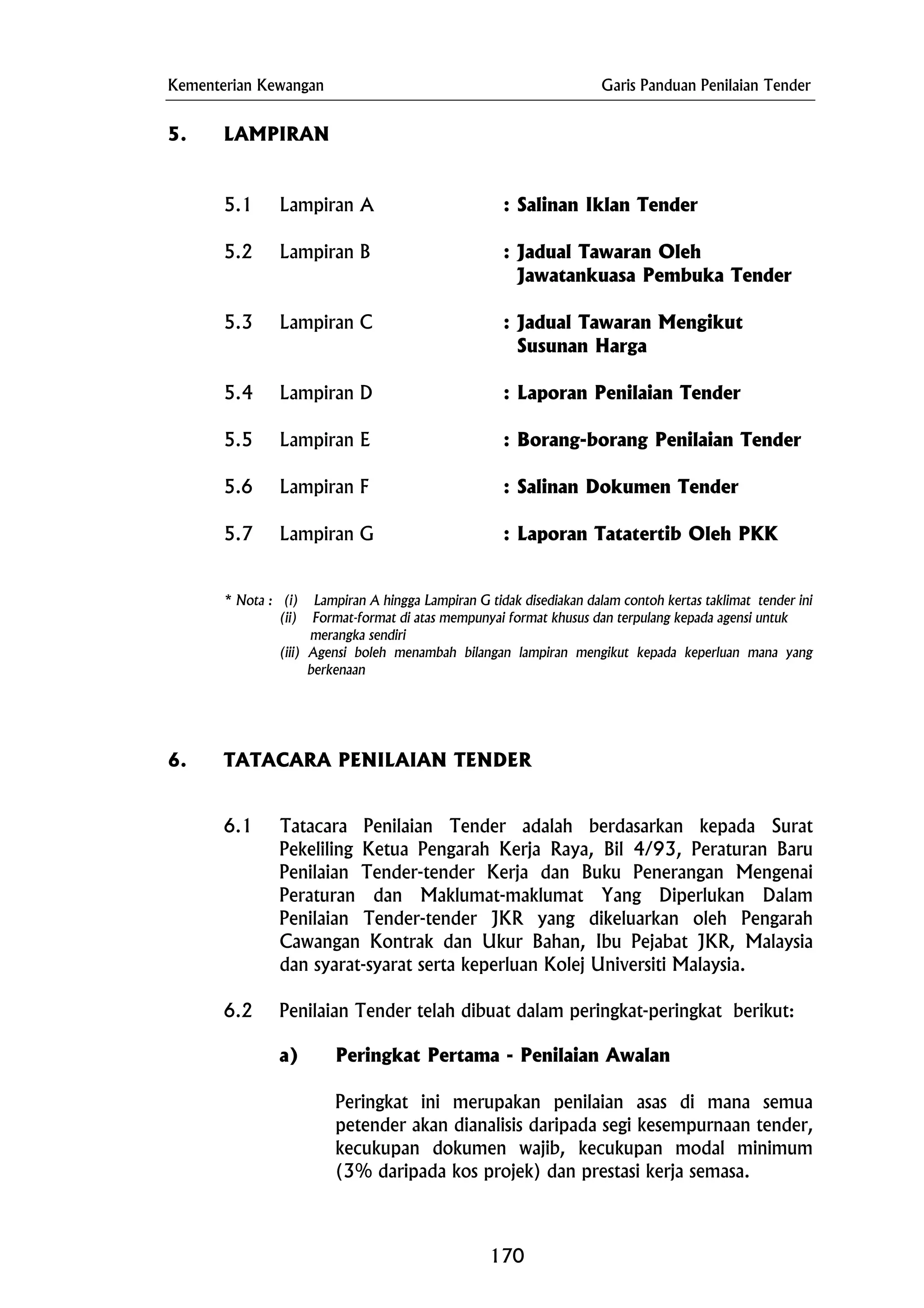 Kementerian Kewangan Garis Panduan Penilaian Tender
Susunan Harga
5.4 Lampiran D : Laporan Penilaian Tender
5.6 Lampiran F : Salinan Dokumen Tender
merangka sendiri
5. LAMPIRAN
5.1 Lampiran A : Salinan Iklan Tender
5.2 Lampiran B : Jadual Tawaran Oleh
Jawatankuasa Pembuka Tender
5.3 Lampiran C : Jadual Tawaran Mengikut
5.5 Lampiran E : Borang-borang Penilaian Tender
5.7 Lampiran G : Laporan Tatatertib Oleh PKK
* Nota : (i) Lampiran A hingga Lampiran G tidak disediakan dalam contoh kertas taklimat tender ini
(ii) Format-format di atas mempunyai format khusus dan terpulang kepada agensi untuk
(iii) Agensi boleh menambah bilangan lampiran mengikut kepada keperluan mana yang
berkenaan
6. TATACARA PENILAIAN TENDER
6.1 Tatacara Penilaian Tender adalah berdasarkan kepada Surat
Pekeliling Ketua Pengarah Kerja Raya, Bil 4/93, Peraturan Baru
Penilaian Tender-tender Kerja dan Buku Penerangan Mengenai
Peraturan dan Maklumat-maklumat Yang Diperlukan Dalam
Penilaian Tender-tender JKR yang dikeluarkan oleh Pengarah
Cawangan Kontrak dan Ukur Bahan, Ibu Pejabat JKR, Malaysia
dan syarat-syarat serta keperluan Kolej Universiti Malaysia.
6.2 Penilaian Tender telah dibuat dalam peringkat-peringkat berikut:
a) Peringkat Pertama - Penilaian Awalan
Peringkat ini merupakan penilaian asas di mana semua
petender akan dianalisis daripada segi kesempurnaan tender,
kecukupan dokumen wajib, kecukupan modal minimum
(3% daripada kos projek) dan prestasi kerja semasa.
170
 