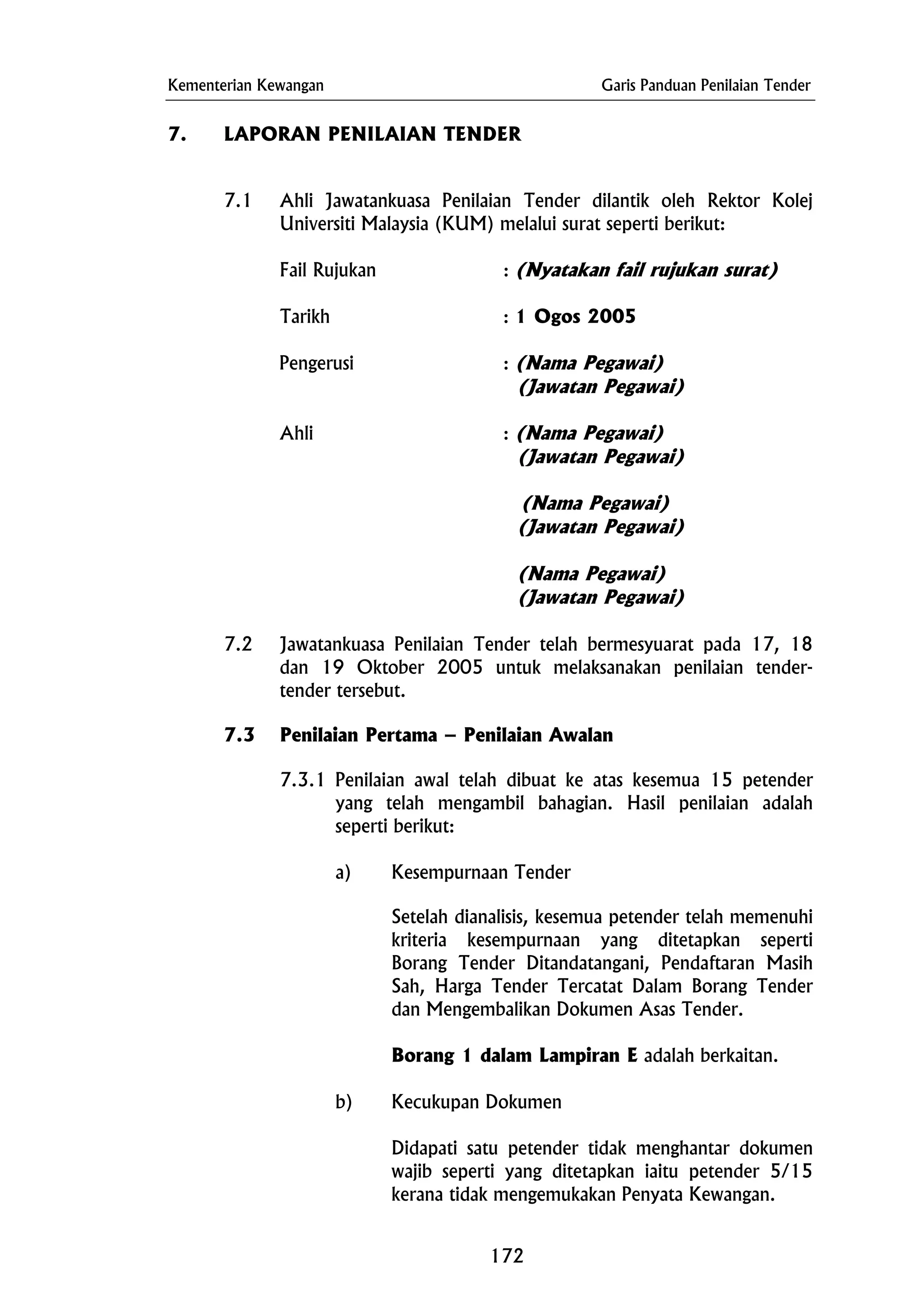 Kementerian Kewangan Garis Panduan Penilaian Tender
7. LAPORAN PENILAIAN TENDER
Pengerusi : (Nama Pegawai)
(Nama Pegawai)
(Nama Pegawai)
(Jawatan Pegawai)
a) Kesempurnaan Tender
7.1 Ahli Jawatankuasa Penilaian Tender dilantik oleh Rektor Kolej
Universiti Malaysia (KUM) melalui surat seperti berikut:
Fail Rujukan : (Nyatakan fail rujukan surat)
Tarikh : 1 Ogos 2005
(Jawatan Pegawai)
Ahli : (Nama Pegawai)
(Jawatan Pegawai)
(Jawatan Pegawai)
7.2 Jawatankuasa Penilaian Tender telah bermesyuarat pada 17, 18
dan 19 Oktober 2005 untuk melaksanakan penilaian tender-
tender tersebut.
7.3 Penilaian Pertama – Penilaian Awalan
7.3.1 Penilaian awal telah dibuat ke atas kesemua 15 petender
yang telah mengambil bahagian. Hasil penilaian adalah
seperti berikut:
Setelah dianalisis, kesemua petender telah memenuhi
kriteria kesempurnaan yang ditetapkan seperti
Borang Tender Ditandatangani, Pendaftaran Masih
Sah, Harga Tender Tercatat Dalam Borang Tender
dan Mengembalikan Dokumen Asas Tender.
Borang 1 dalam Lampiran E adalah berkaitan.
b) Kecukupan Dokumen
Didapati satu petender tidak menghantar dokumen
wajib seperti yang ditetapkan iaitu petender 5/15
kerana tidak mengemukakan Penyata Kewangan.
172
 