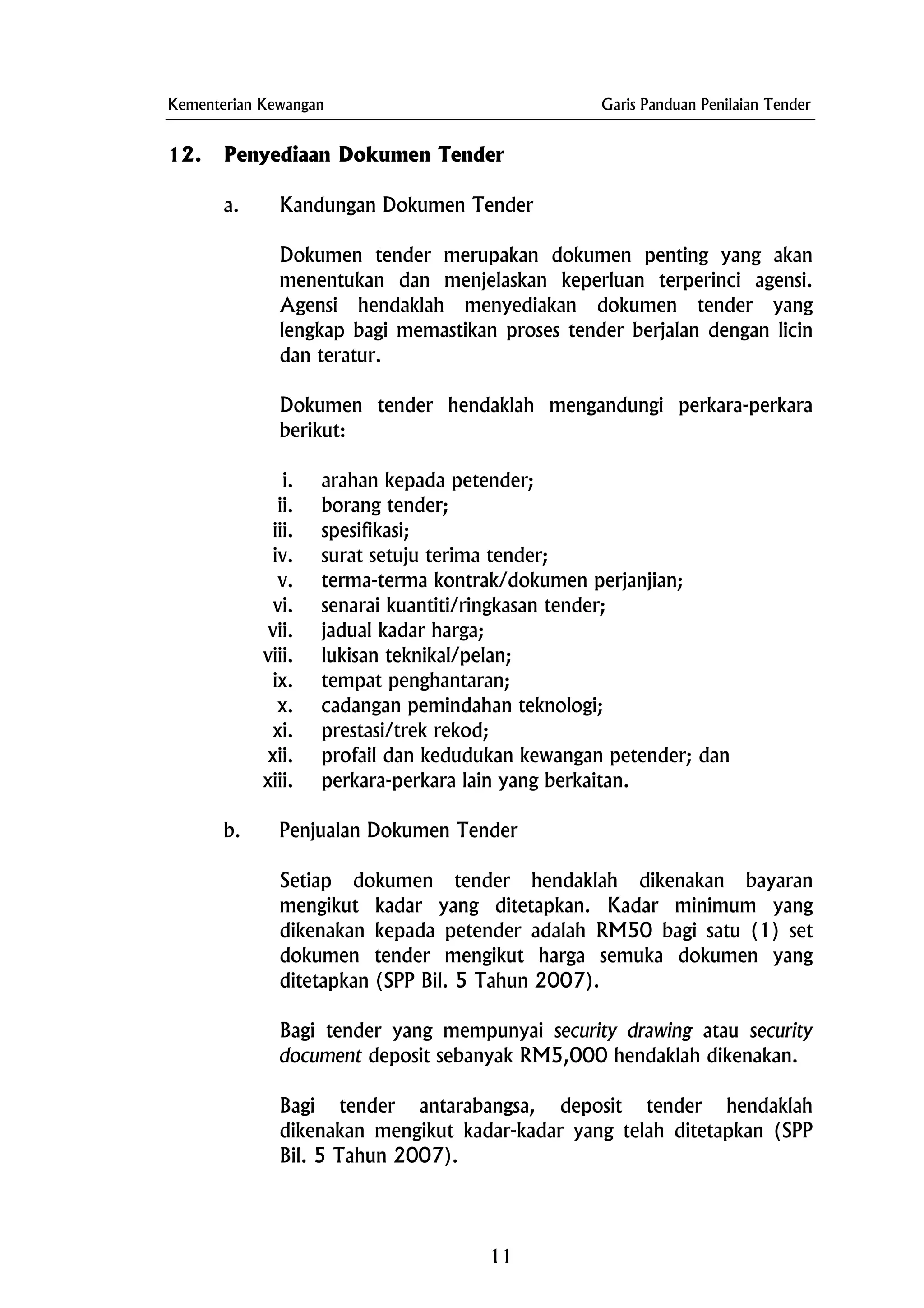 Kementerian Kewangan Garis Panduan Penilaian Tender
12. Penyediaan Dokumen Tender
a. Kandungan Dokumen Tender
Dokumen tender merupakan dokumen penting yang akan
menentukan dan menjelaskan keperluan terperinci agensi.
Agensi hendaklah menyediakan dokumen tender yang
lengkap bagi memastikan proses tender berjalan dengan licin
dan teratur.
Dokumen tender hendaklah mengandungi perkara-perkara
berikut:
i. arahan kepada petender;
ii. borang tender;
iii. spesifikasi;
iv. surat setuju terima tender;
v. terma-terma kontrak/dokumen perjanjian;
vi. senarai kuantiti/ringkasan tender;
vii. jadual kadar harga;
viii. lukisan teknikal/pelan;
ix. tempat penghantaran;
x. cadangan pemindahan teknologi;
xi. prestasi/trek rekod;
xii. profail dan kedudukan kewangan petender; dan
xiii. perkara-perkara lain yang berkaitan.
b. Penjualan Dokumen Tender
Setiap dokumen tender hendaklah dikenakan bayaran
mengikut kadar yang ditetapkan. Kadar minimum yang
dikenakan kepada petender adalah RM50 bagi satu (1) set
dokumen tender mengikut harga semuka dokumen yang
ditetapkan (SPP Bil. 5 Tahun 2007).
Bagi tender yang mempunyai security drawing atau security
document deposit sebanyak RM5,000 hendaklah dikenakan.
Bagi tender antarabangsa, deposit tender hendaklah
dikenakan mengikut kadar-kadar yang telah ditetapkan (SPP
Bil. 5 Tahun 2007).
11
 