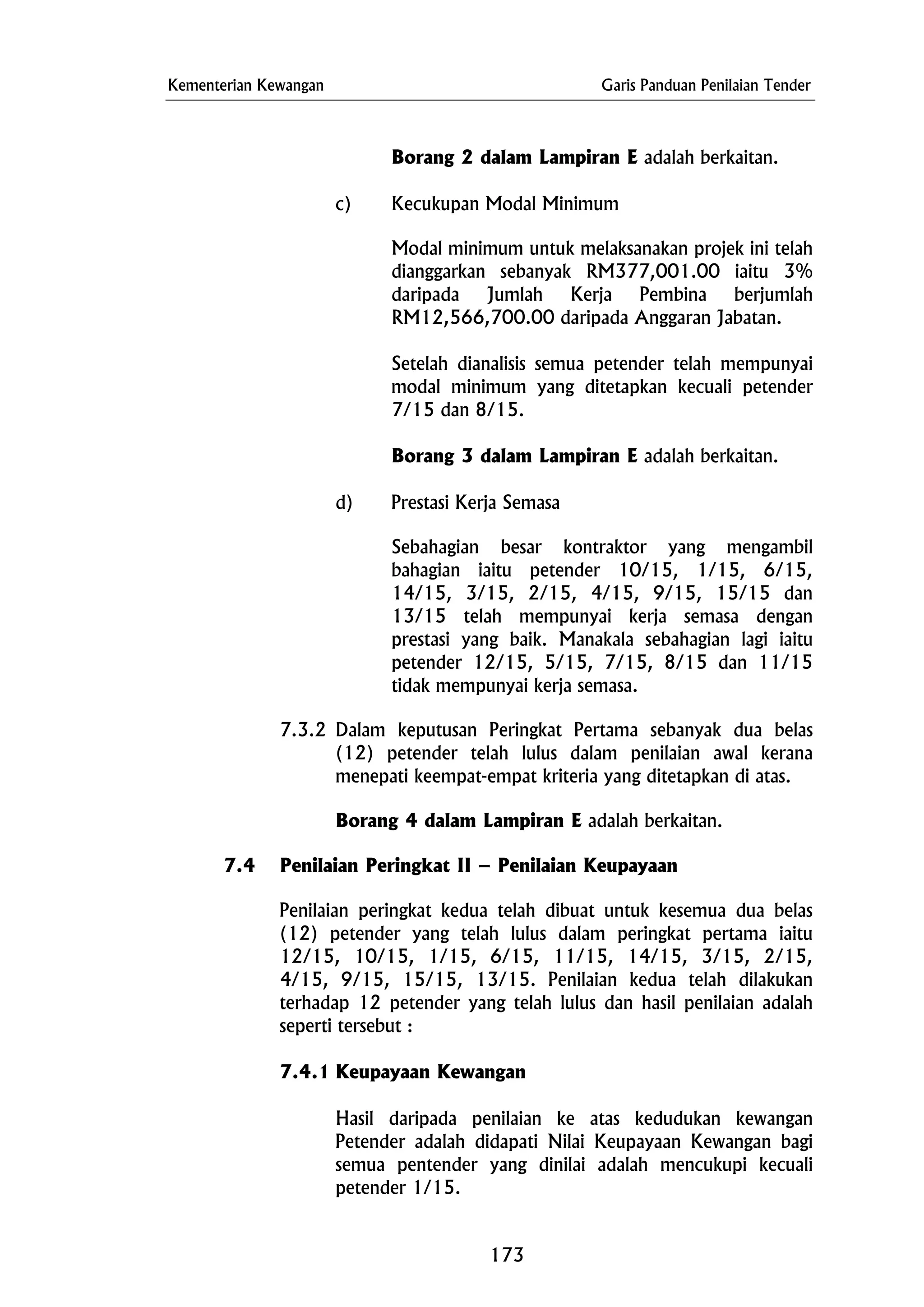 Kementerian Kewangan Garis Panduan Penilaian Tender
d) Prestasi Kerja Semasa
Borang 2 dalam Lampiran E adalah berkaitan.
c) Kecukupan Modal Minimum
Modal minimum untuk melaksanakan projek ini telah
dianggarkan sebanyak RM377,001.00 iaitu 3%
daripada Jumlah Kerja Pembina berjumlah
RM12,566,700.00 daripada Anggaran Jabatan.
Setelah dianalisis semua petender telah mempunyai
modal minimum yang ditetapkan kecuali petender
7/15 dan 8/15.
Borang 3 dalam Lampiran E adalah berkaitan.
Sebahagian besar kontraktor yang mengambil
bahagian iaitu petender 10/15, 1/15, 6/15,
14/15, 3/15, 2/15, 4/15, 9/15, 15/15 dan
13/15 telah mempunyai kerja semasa dengan
prestasi yang baik. Manakala sebahagian lagi iaitu
petender 12/15, 5/15, 7/15, 8/15 dan 11/15
tidak mempunyai kerja semasa.
7.3.2 Dalam keputusan Peringkat Pertama sebanyak dua belas
(12) petender telah lulus dalam penilaian awal kerana
menepati keempat-empat kriteria yang ditetapkan di atas.
Borang 4 dalam Lampiran E adalah berkaitan.
7.4 Penilaian Peringkat II – Penilaian Keupayaan
Penilaian peringkat kedua telah dibuat untuk kesemua dua belas
(12) petender yang telah lulus dalam peringkat pertama iaitu
12/15, 10/15, 1/15, 6/15, 11/15, 14/15, 3/15, 2/15,
4/15, 9/15, 15/15, 13/15. Penilaian kedua telah dilakukan
terhadap 12 petender yang telah lulus dan hasil penilaian adalah
seperti tersebut :
7.4.1 Keupayaan Kewangan
Hasil daripada penilaian ke atas kedudukan kewangan
Petender adalah didapati Nilai Keupayaan Kewangan bagi
semua pentender yang dinilai adalah mencukupi kecuali
petender 1/15.
173
 