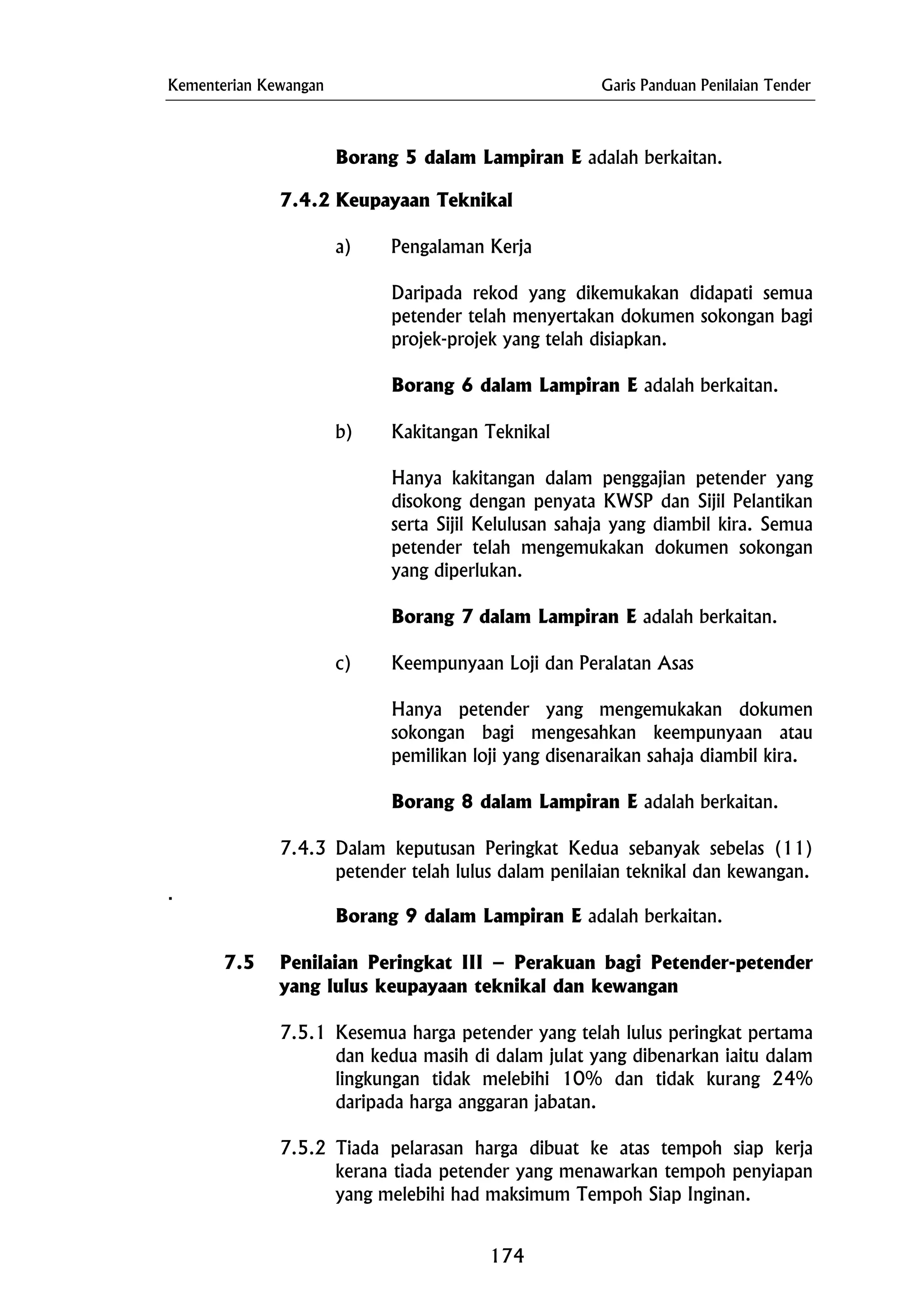 Kementerian Kewangan Garis Panduan Penilaian Tender
Borang 5 dalam Lampiran E adalah berkaitan.
7.4.2 Keupayaan Teknikal
a) Pengalaman Kerja
Daripada rekod yang dikemukakan didapati semua
petender telah menyertakan dokumen sokongan bagi
projek-projek yang telah disiapkan.
Borang 6 dalam Lampiran E adalah berkaitan.
b) Kakitangan Teknikal
Hanya kakitangan dalam penggajian petender yang
disokong dengan penyata KWSP dan Sijil Pelantikan
serta Sijil Kelulusan sahaja yang diambil kira. Semua
petender telah mengemukakan dokumen sokongan
yang diperlukan.
Borang 7 dalam Lampiran E adalah berkaitan.
c) Keempunyaan Loji dan Peralatan Asas
Hanya petender yang mengemukakan dokumen
sokongan bagi mengesahkan keempunyaan atau
pemilikan loji yang disenaraikan sahaja diambil kira.
Borang 8 dalam Lampiran E adalah berkaitan.
7.4.3 Dalam keputusan Peringkat Kedua sebanyak sebelas (11)
petender telah lulus dalam penilaian teknikal dan kewangan.
.
Borang 9 dalam Lampiran E adalah berkaitan.
7.5 Penilaian Peringkat III – Perakuan bagi Petender-petender
yang lulus keupayaan teknikal dan kewangan
7.5.1 Kesemua harga petender yang telah lulus peringkat pertama
dan kedua masih di dalam julat yang dibenarkan iaitu dalam
lingkungan tidak melebihi 10% dan tidak kurang 24%
daripada harga anggaran jabatan.
7.5.2 Tiada pelarasan harga dibuat ke atas tempoh siap kerja
kerana tiada petender yang menawarkan tempoh penyiapan
yang melebihi had maksimum Tempoh Siap Inginan.
174
 