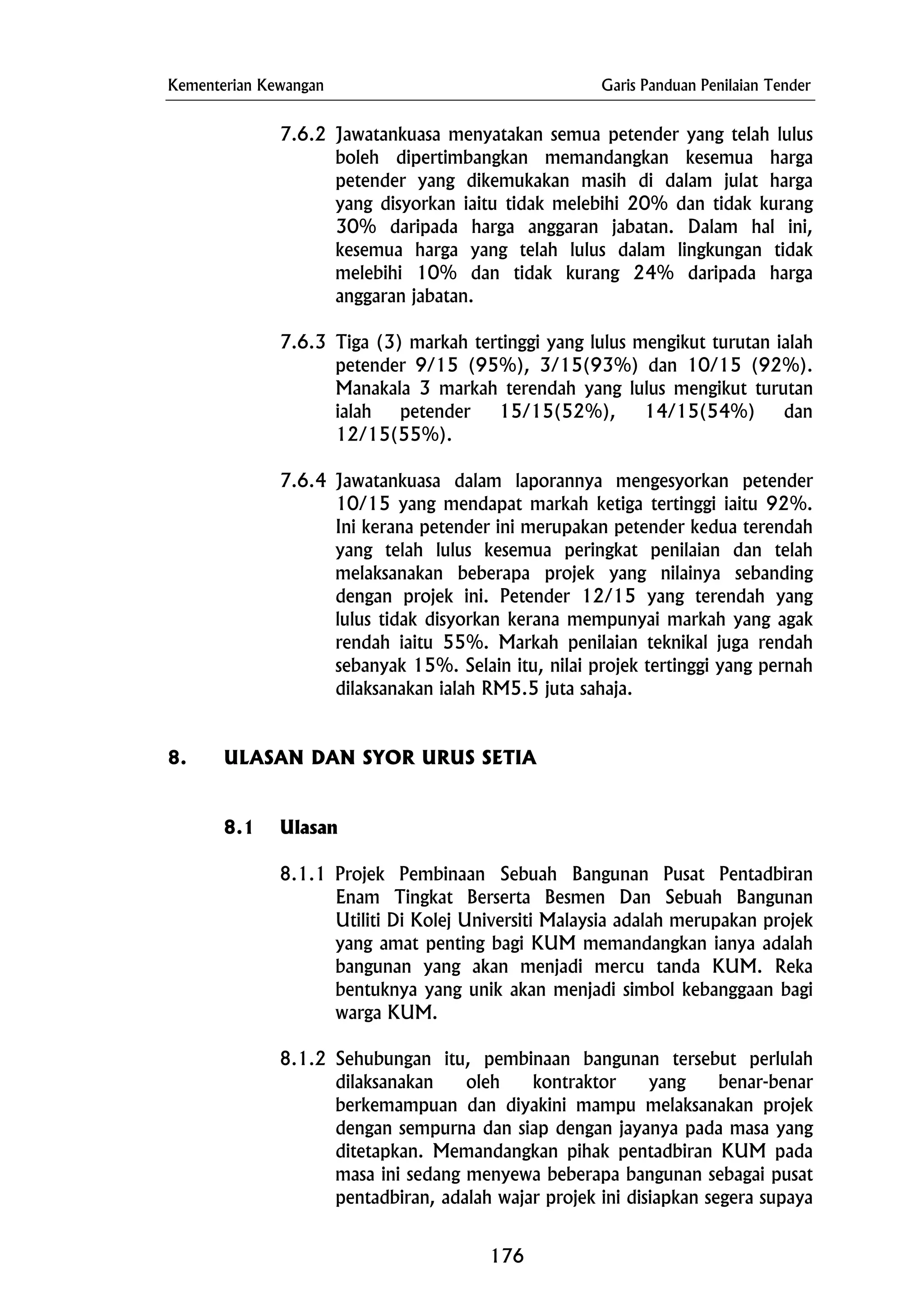 Kementerian Kewangan Garis Panduan Penilaian Tender
7.6.2 Jawatankuasa menyatakan semua petender yang telah lulus
boleh dipertimbangkan memandangkan kesemua harga
petender yang dikemukakan masih di dalam julat harga
yang disyorkan iaitu tidak melebihi 20% dan tidak kurang
30% daripada harga anggaran jabatan. Dalam hal ini,
kesemua harga yang telah lulus dalam lingkungan tidak
melebihi 10% dan tidak kurang 24% daripada harga
anggaran jabatan.
7.6.3 Tiga (3) markah tertinggi yang lulus mengikut turutan ialah
petender 9/15 (95%), 3/15(93%) dan 10/15 (92%).
Manakala 3 markah terendah yang lulus mengikut turutan
ialah petender 15/15(52%), 14/15(54%) dan
12/15(55%).
7.6.4 Jawatankuasa dalam laporannya mengesyorkan petender
10/15 yang mendapat markah ketiga tertinggi iaitu 92%.
Ini kerana petender ini merupakan petender kedua terendah
yang telah lulus kesemua peringkat penilaian dan telah
melaksanakan beberapa projek yang nilainya sebanding
dengan projek ini. Petender 12/15 yang terendah yang
lulus tidak disyorkan kerana mempunyai markah yang agak
rendah iaitu 55%. Markah penilaian teknikal juga rendah
sebanyak 15%. Selain itu, nilai projek tertinggi yang pernah
dilaksanakan ialah RM5.5 juta sahaja.
8. ULASAN DAN SYOR URUS SETIA
8.1 Ulasan
8.1.1 Projek Pembinaan Sebuah Bangunan Pusat Pentadbiran
Enam Tingkat Berserta Besmen Dan Sebuah Bangunan
Utiliti Di Kolej Universiti Malaysia adalah merupakan projek
yang amat penting bagi KUM memandangkan ianya adalah
bangunan yang akan menjadi mercu tanda KUM. Reka
bentuknya yang unik akan menjadi simbol kebanggaan bagi
warga KUM.
8.1.2 Sehubungan itu, pembinaan bangunan tersebut perlulah
dilaksanakan oleh kontraktor yang benar-benar
berkemampuan dan diyakini mampu melaksanakan projek
dengan sempurna dan siap dengan jayanya pada masa yang
ditetapkan. Memandangkan pihak pentadbiran KUM pada
masa ini sedang menyewa beberapa bangunan sebagai pusat
pentadbiran, adalah wajar projek ini disiapkan segera supaya
176
 
