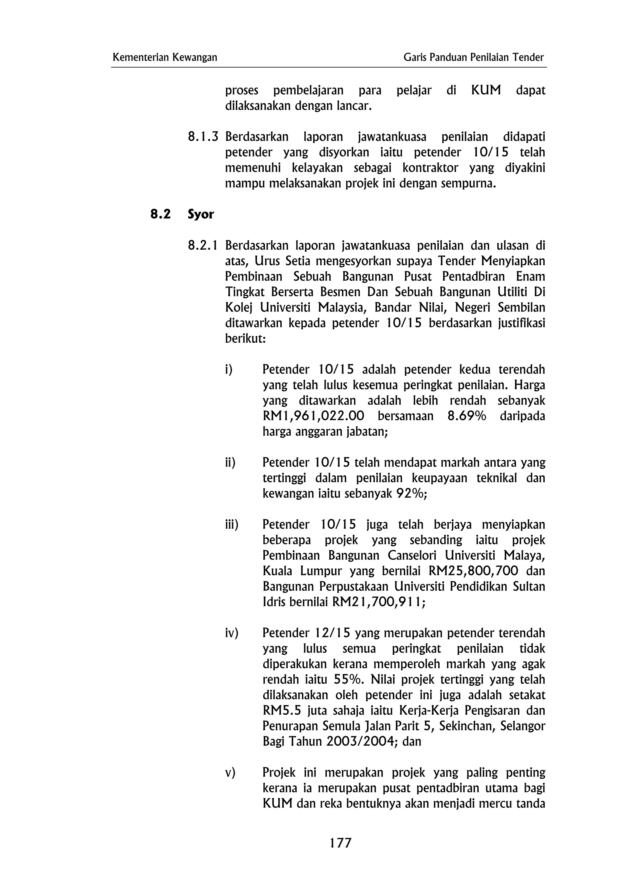Kementerian Kewangan Garis Panduan Penilaian Tender
v) Projek ini merupakan projek yang paling penting
kerana ia merupakan pusat pentadbiran utama bagi
KUM dan reka bentuknya akan menjadi mercu tanda
proses pembelajaran para pelajar di KUM dapat
dilaksanakan dengan lancar.
8.1.3 Berdasarkan laporan jawatankuasa penilaian didapati
petender yang disyorkan iaitu petender 10/15 telah
memenuhi kelayakan sebagai kontraktor yang diyakini
mampu melaksanakan projek ini dengan sempurna.
8.2 Syor
8.2.1 Berdasarkan laporan jawatankuasa penilaian dan ulasan di
atas, Urus Setia mengesyorkan supaya Tender Menyiapkan
Pembinaan Sebuah Bangunan Pusat Pentadbiran Enam
Tingkat Berserta Besmen Dan Sebuah Bangunan Utiliti Di
Kolej Universiti Malaysia, Bandar Nilai, Negeri Sembilan
ditawarkan kepada petender 10/15 berdasarkan justifikasi
berikut:
i) Petender 10/15 adalah petender kedua terendah
yang telah lulus kesemua peringkat penilaian. Harga
yang ditawarkan adalah lebih rendah sebanyak
RM1,961,022.00 bersamaan 8.69% daripada
harga anggaran jabatan;
ii) Petender 10/15 telah mendapat markah antara yang
tertinggi dalam penilaian keupayaan teknikal dan
kewangan iaitu sebanyak 92%;
iii) Petender 10/15 juga telah berjaya menyiapkan
beberapa projek yang sebanding iaitu projek
Pembinaan Bangunan Canselori Universiti Malaya,
Kuala Lumpur yang bernilai RM25,800,700 dan
Bangunan Perpustakaan Universiti Pendidikan Sultan
Idris bernilai RM21,700,911;
iv) Petender 12/15 yang merupakan petender terendah
yang lulus semua peringkat penilaian tidak
diperakukan kerana memperoleh markah yang agak
rendah iaitu 55%. Nilai projek tertinggi yang telah
dilaksanakan oleh petender ini juga adalah setakat
RM5.5 juta sahaja iaitu Kerja-Kerja Pengisaran dan
Penurapan Semula Jalan Parit 5, Sekinchan, Selangor
Bagi Tahun 2003/2004; dan
177
 
