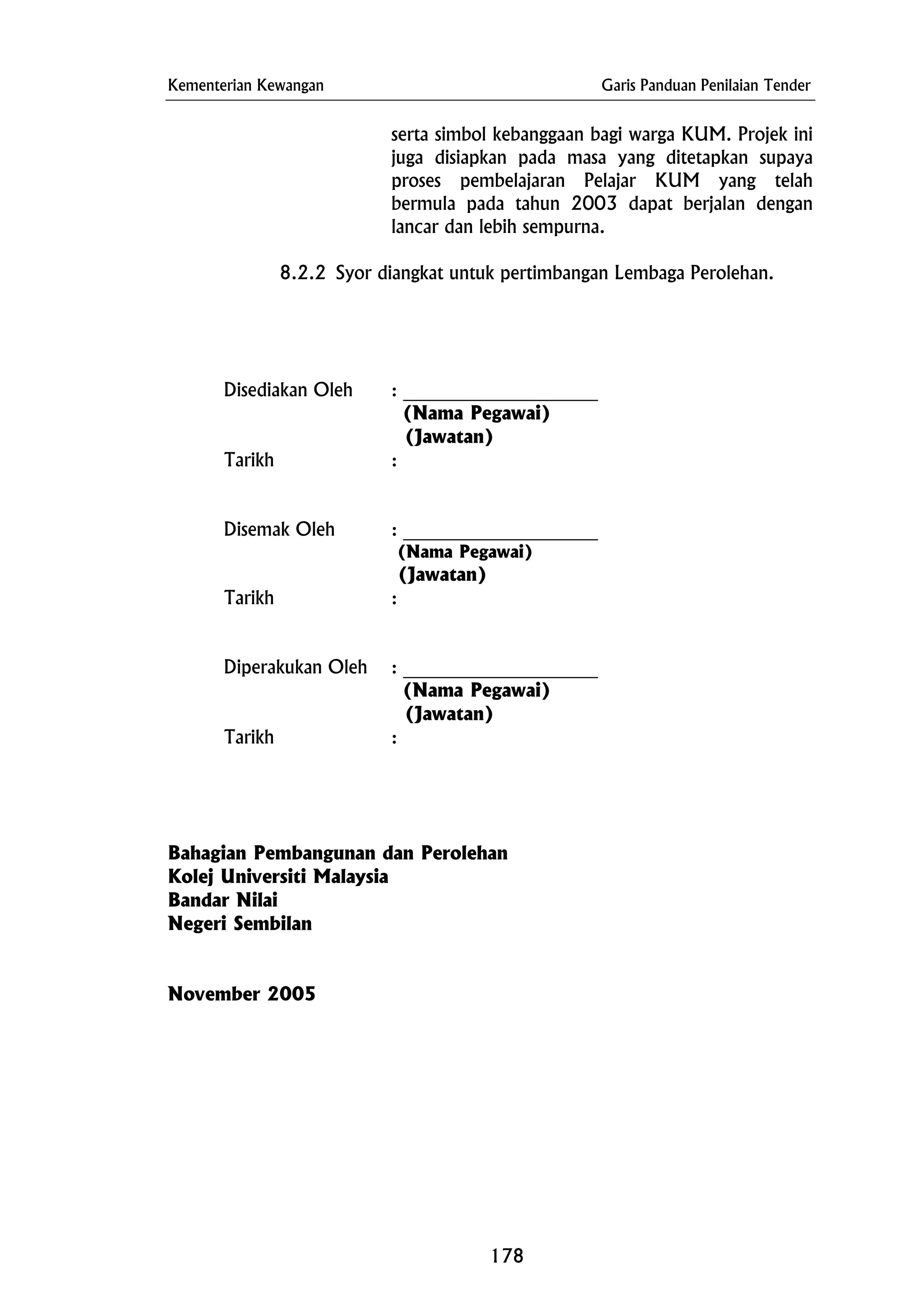 Kementerian Kewangan Garis Panduan Penilaian Tender
serta simbol kebanggaan bagi warga KUM. Projek ini
juga disiapkan pada masa yang ditetapkan supaya
proses pembelajaran Pelajar KUM yang telah
bermula pada tahun 2003 dapat berjalan dengan
lancar dan lebih sempurna.
(Nama Pegawai)
(Nama Pegawai)
Tarikh :
Kolej Universiti Malaysia
8.2.2 Syor diangkat untuk pertimbangan Lembaga Perolehan.
Disediakan Oleh : _____________________
(Jawatan)
Tarikh :
Disemak Oleh : _____________________
(Jawatan)
Tarikh :
Diperakukan Oleh : _____________________
(Nama Pegawai)
(Jawatan)
Bahagian Pembangunan dan Perolehan
Bandar Nilai
Negeri Sembilan
November 2005
178
 