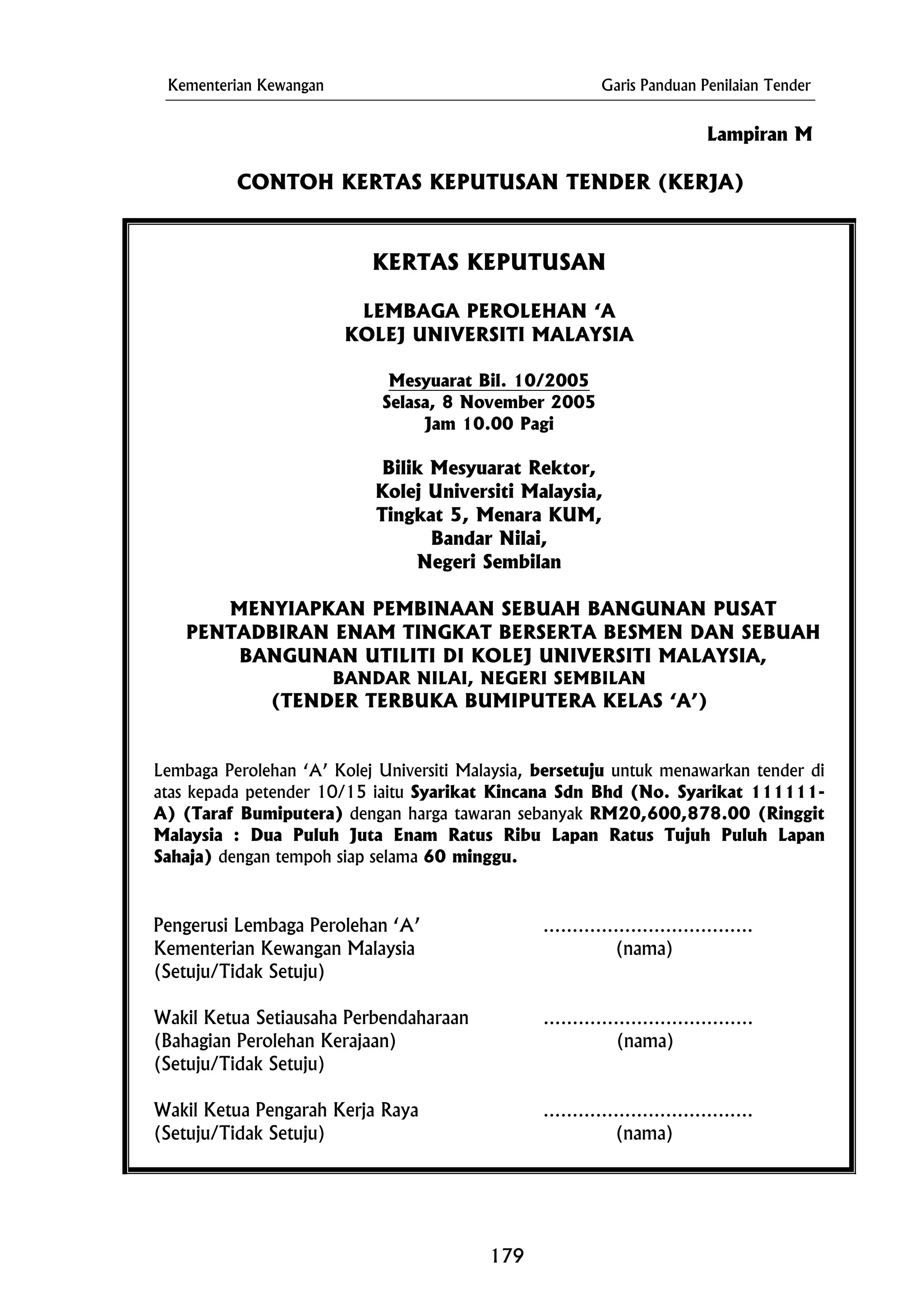 Kementerian Kewangan Garis Panduan Penilaian Tender
Lampiran M
CONTOH KERTAS KEPUTUSAN TENDER (KERJA)
KERTAS KEPUTUSAN
LEMBAGA PEROLEHAN ‘A
KOLEJ UNIVERSITI MALAYSIA
Mesyuarat Bil. 10/2005
Selasa, 8 November 2005
Jam 10.00 Pagi
Bilik Mesyuarat Rektor,
Kolej Universiti Malaysia,
Tingkat 5, Menara KUM,
Bandar Nilai,
BANDAR NILAI, NEGERI SEMBILAN
Lembaga Perolehan ‘A’ Kolej Universiti Malaysia, bersetuju untuk menawarkan tender di
atas kepada petender 10/15 iaitu Syarikat Kincana Sdn Bhd (No. Syarikat 111111-
A) (Taraf Bumiputera) dengan harga tawaran sebanyak RM20,600,878.00 (Ringgit
Malaysia : Dua Puluh Juta Enam Ratus Ribu Lapan Ratus Tujuh Puluh Lapan
Sahaja) dengan tempoh siap selama 60 minggu.
(Setuju/Tidak Setuju)
Negeri Sembilan
MENYIAPKAN PEMBINAAN SEBUAH BANGUNAN PUSAT
PENTADBIRAN ENAM TINGKAT BERSERTA BESMEN DAN SEBUAH
BANGUNAN UTILITI DI KOLEJ UNIVERSITI MALAYSIA,
(TENDER TERBUKA BUMIPUTERA KELAS ‘A’)
Pengerusi Lembaga Perolehan ‘A’ ………………………………
Kementerian Kewangan Malaysia (nama)
(Setuju/Tidak Setuju)
Wakil Ketua Setiausaha Perbendaharaan ………………………………
(Bahagian Perolehan Kerajaan) (nama)
Wakil Ketua Pengarah Kerja Raya ………………………………
(Setuju/Tidak Setuju) (nama)
179
 