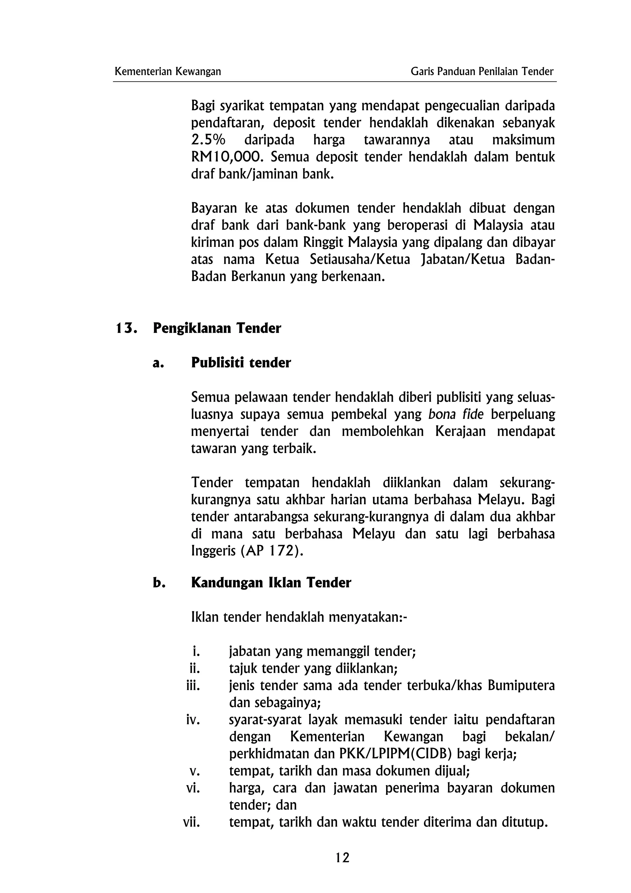 Kementerian Kewangan Garis Panduan Penilaian Tender
Bagi syarikat tempatan yang mendapat pengecualian daripada
pendaftaran, deposit tender hendaklah dikenakan sebanyak
2.5% daripada harga tawarannya atau maksimum
RM10,000. Semua deposit tender hendaklah dalam bentuk
draf bank/jaminan bank.
Bayaran ke atas dokumen tender hendaklah dibuat dengan
draf bank dari bank-bank yang beroperasi di Malaysia atau
kiriman pos dalam Ringgit Malaysia yang dipalang dan dibayar
atas nama Ketua Setiausaha/Ketua Jabatan/Ketua Badan-
Badan Berkanun yang berkenaan.
13. Pengiklanan Tender
a. Publisiti tender
Semua pelawaan tender hendaklah diberi publisiti yang seluas-
luasnya supaya semua pembekal yang bona fide berpeluang
menyertai tender dan membolehkan Kerajaan mendapat
tawaran yang terbaik.
Tender tempatan hendaklah diiklankan dalam sekurang-
kurangnya satu akhbar harian utama berbahasa Melayu. Bagi
tender antarabangsa sekurang-kurangnya di dalam dua akhbar
di mana satu berbahasa Melayu dan satu lagi berbahasa
Inggeris (AP 172).
b. Kandungan Iklan Tender
Iklan tender hendaklah menyatakan:-
i. jabatan yang memanggil tender;
ii. tajuk tender yang diiklankan;
iii. jenis tender sama ada tender terbuka/khas Bumiputera
dan sebagainya;
iv. syarat-syarat layak memasuki tender iaitu pendaftaran
dengan Kementerian Kewangan bagi bekalan/
perkhidmatan dan PKK/LPIPM(CIDB) bagi kerja;
v. tempat, tarikh dan masa dokumen dijual;
vi. harga, cara dan jawatan penerima bayaran dokumen
tender; dan
vii. tempat, tarikh dan waktu tender diterima dan ditutup.
12
 