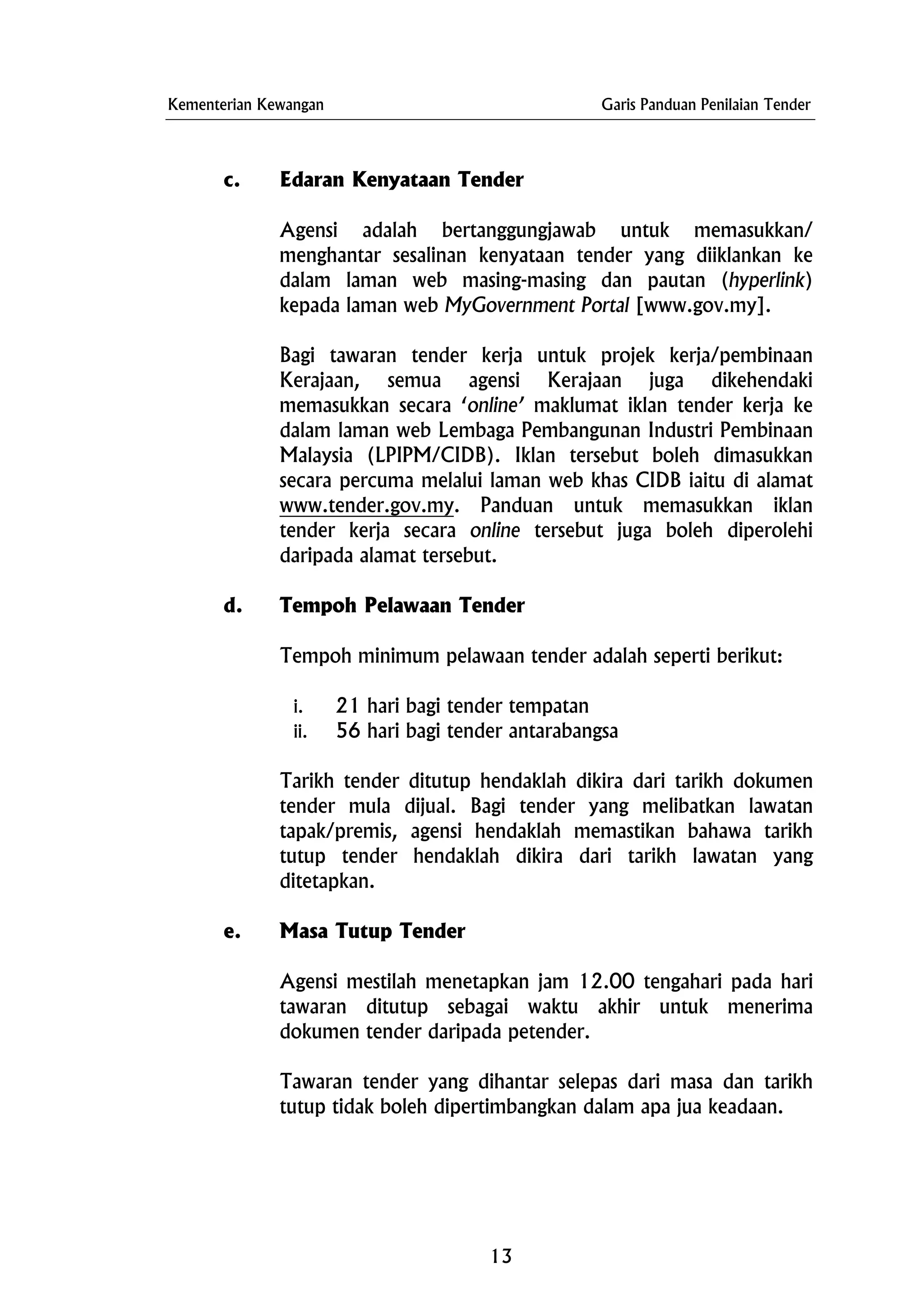 Kementerian Kewangan Garis Panduan Penilaian Tender
c. Edaran Kenyataan Tender
Agensi adalah bertanggungjawab untuk memasukkan/
menghantar sesalinan kenyataan tender yang diiklankan ke
dalam laman web masing-masing dan pautan (hyperlink)
kepada laman web MyGovernment Portal [www.gov.my].
Bagi tawaran tender kerja untuk projek kerja/pembinaan
Kerajaan, semua agensi Kerajaan juga dikehendaki
memasukkan secara ‘online’ maklumat iklan tender kerja ke
dalam laman web Lembaga Pembangunan Industri Pembinaan
Malaysia (LPIPM/CIDB). Iklan tersebut boleh dimasukkan
secara percuma melalui laman web khas CIDB iaitu di alamat
www.tender.gov.my. Panduan untuk memasukkan iklan
tender kerja secara online tersebut juga boleh diperolehi
daripada alamat tersebut.
d. Tempoh Pelawaan Tender
Tempoh minimum pelawaan tender adalah seperti berikut:
i. 21 hari bagi tender tempatan
ii. 56 hari bagi tender antarabangsa
Tarikh tender ditutup hendaklah dikira dari tarikh dokumen
tender mula dijual. Bagi tender yang melibatkan lawatan
tapak/premis, agensi hendaklah memastikan bahawa tarikh
tutup tender hendaklah dikira dari tarikh lawatan yang
ditetapkan.
e. Masa Tutup Tender
Agensi mestilah menetapkan jam 12.00 tengahari pada hari
tawaran ditutup sebagai waktu akhir untuk menerima
dokumen tender daripada petender.
Tawaran tender yang dihantar selepas dari masa dan tarikh
tutup tidak boleh dipertimbangkan dalam apa jua keadaan.
13
 