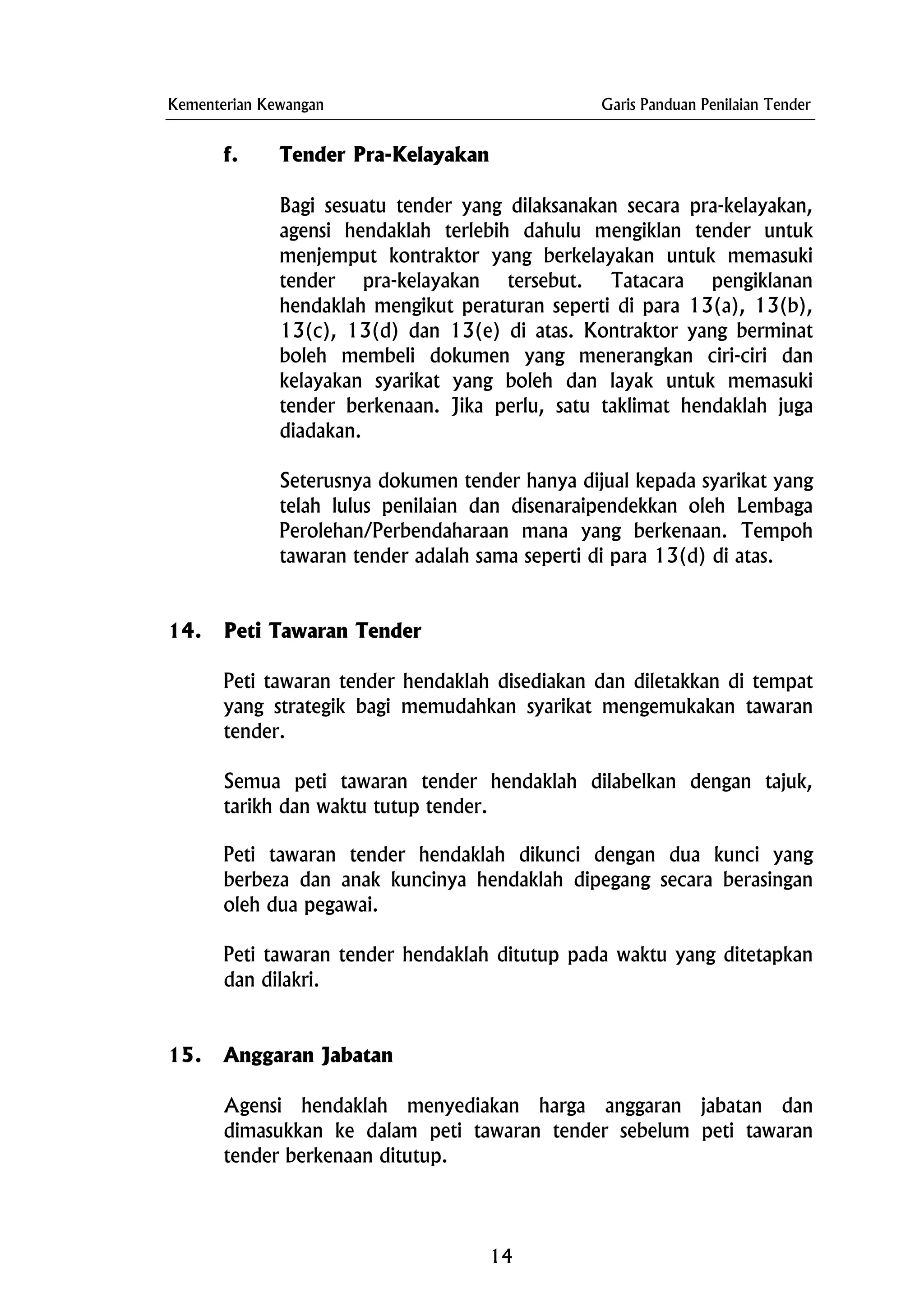 Kementerian Kewangan Garis Panduan Penilaian Tender
f. Tender Pra-Kelayakan
Bagi sesuatu tender yang dilaksanakan secara pra-kelayakan,
agensi hendaklah terlebih dahulu mengiklan tender untuk
menjemput kontraktor yang berkelayakan untuk memasuki
tender pra-kelayakan tersebut. Tatacara pengiklanan
hendaklah mengikut peraturan seperti di para 13(a), 13(b),
13(c), 13(d) dan 13(e) di atas. Kontraktor yang berminat
boleh membeli dokumen yang menerangkan ciri-ciri dan
kelayakan syarikat yang boleh dan layak untuk memasuki
tender berkenaan. Jika perlu, satu taklimat hendaklah juga
diadakan.
Seterusnya dokumen tender hanya dijual kepada syarikat yang
telah lulus penilaian dan disenaraipendekkan oleh Lembaga
Perolehan/Perbendaharaan mana yang berkenaan. Tempoh
tawaran tender adalah sama seperti di para 13(d) di atas.
14. Peti Tawaran Tender
Peti tawaran tender hendaklah disediakan dan diletakkan di tempat
yang strategik bagi memudahkan syarikat mengemukakan tawaran
tender.
Semua peti tawaran tender hendaklah dilabelkan dengan tajuk,
tarikh dan waktu tutup tender.
Peti tawaran tender hendaklah dikunci dengan dua kunci yang
berbeza dan anak kuncinya hendaklah dipegang secara berasingan
oleh dua pegawai.
Peti tawaran tender hendaklah ditutup pada waktu yang ditetapkan
dan dilakri.
15. Anggaran Jabatan
Agensi hendaklah menyediakan harga anggaran jabatan dan
dimasukkan ke dalam peti tawaran tender sebelum peti tawaran
tender berkenaan ditutup.
14
 