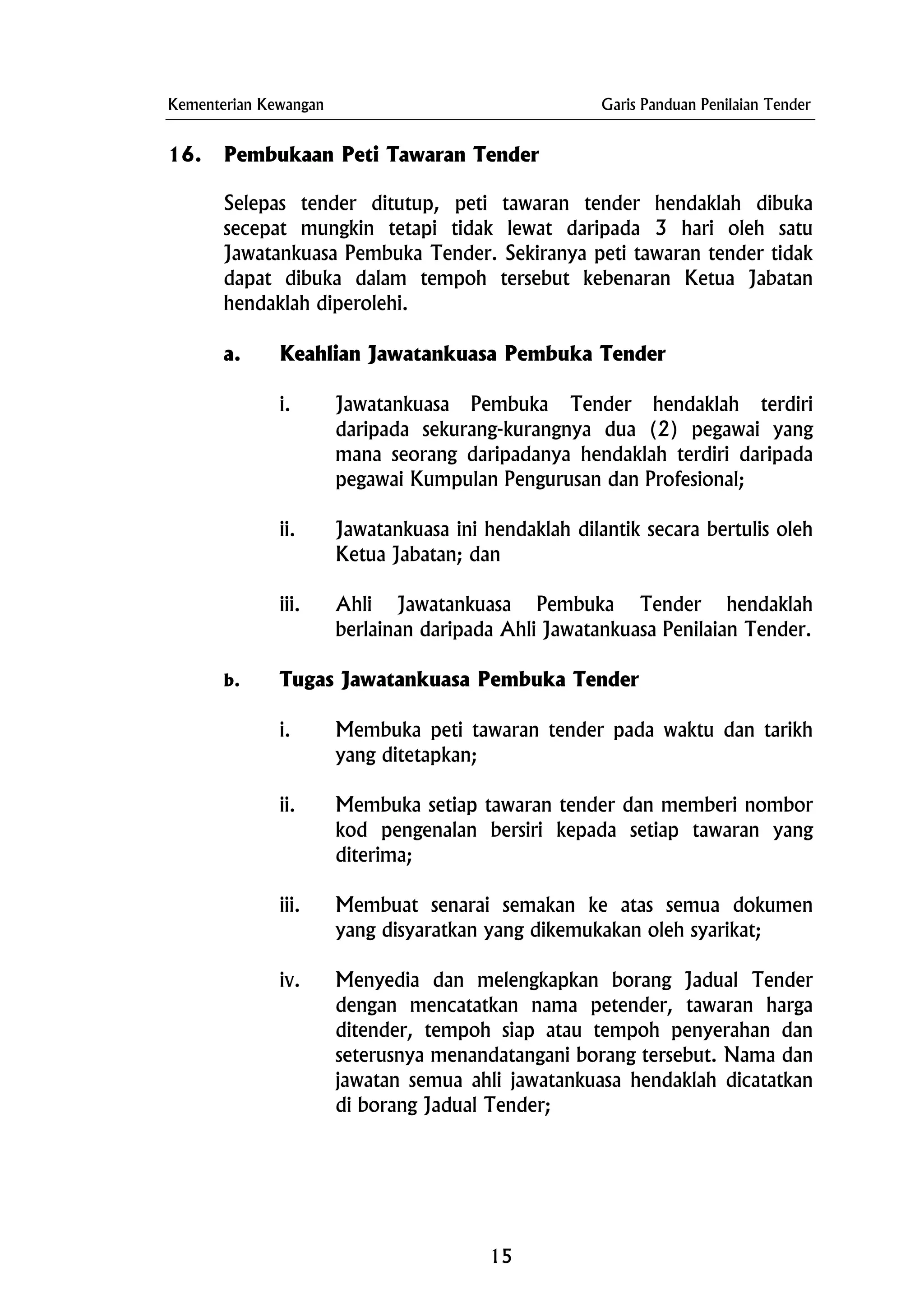 Kementerian Kewangan Garis Panduan Penilaian Tender
16. Pembukaan Peti Tawaran Tender
Selepas tender ditutup, peti tawaran tender hendaklah dibuka
secepat mungkin tetapi tidak lewat daripada 3 hari oleh satu
Jawatankuasa Pembuka Tender. Sekiranya peti tawaran tender tidak
dapat dibuka dalam tempoh tersebut kebenaran Ketua Jabatan
hendaklah diperolehi.
a. Keahlian Jawatankuasa Pembuka Tender
i. Jawatankuasa Pembuka Tender hendaklah terdiri
daripada sekurang-kurangnya dua (2) pegawai yang
mana seorang daripadanya hendaklah terdiri daripada
pegawai Kumpulan Pengurusan dan Profesional;
ii. Jawatankuasa ini hendaklah dilantik secara bertulis oleh
Ketua Jabatan; dan
iii. Ahli Jawatankuasa Pembuka Tender hendaklah
berlainan daripada Ahli Jawatankuasa Penilaian Tender.
b. Tugas Jawatankuasa Pembuka Tender
i. Membuka peti tawaran tender pada waktu dan tarikh
yang ditetapkan;
ii. Membuka setiap tawaran tender dan memberi nombor
kod pengenalan bersiri kepada setiap tawaran yang
diterima;
iii. Membuat senarai semakan ke atas semua dokumen
yang disyaratkan yang dikemukakan oleh syarikat;
iv. Menyedia dan melengkapkan borang Jadual Tender
dengan mencatatkan nama petender, tawaran harga
ditender, tempoh siap atau tempoh penyerahan dan
seterusnya menandatangani borang tersebut. Nama dan
jawatan semua ahli jawatankuasa hendaklah dicatatkan
di borang Jadual Tender;
15
 