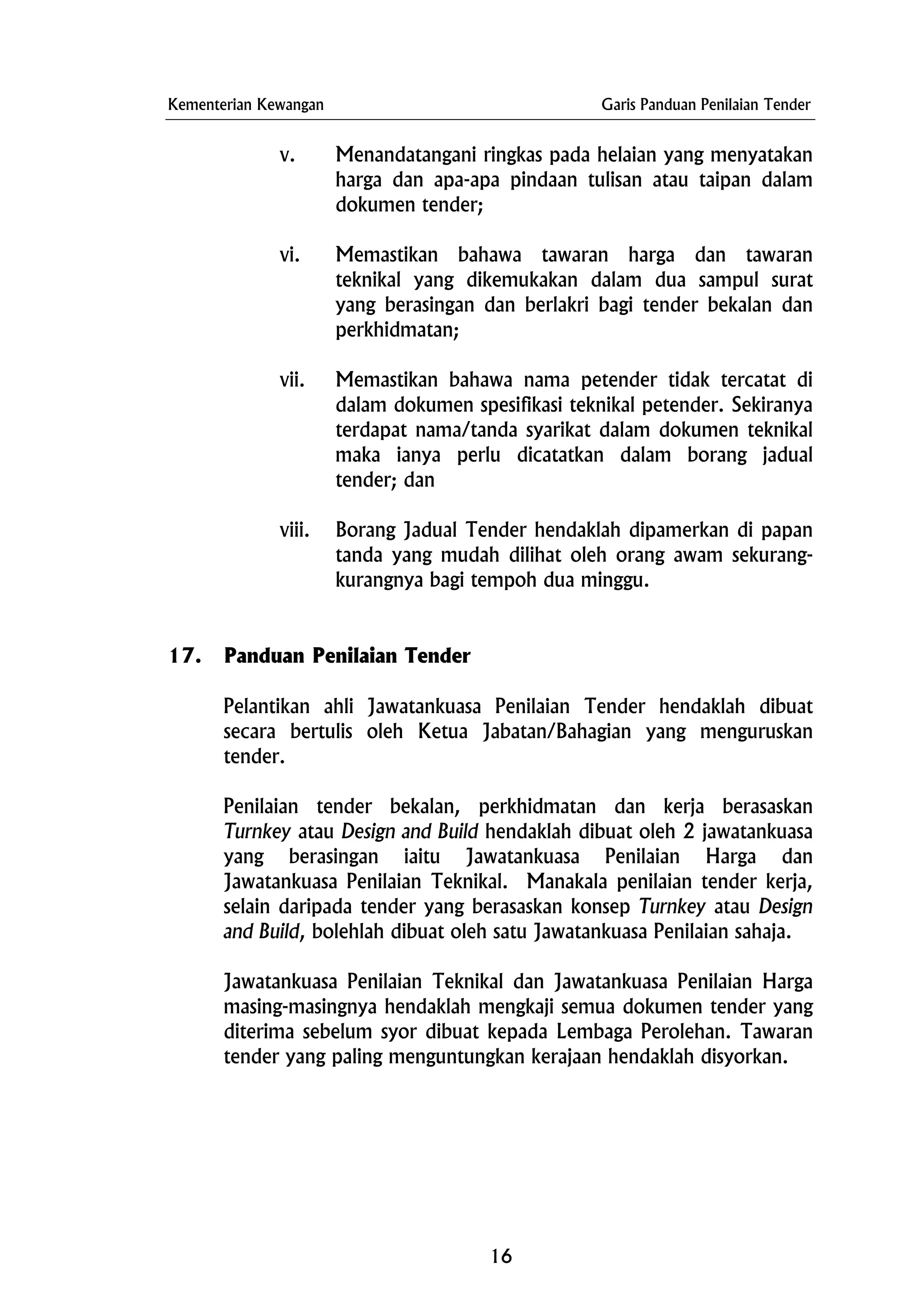 Kementerian Kewangan Garis Panduan Penilaian Tender
v. Menandatangani ringkas pada helaian yang menyatakan
harga dan apa-apa pindaan tulisan atau taipan dalam
dokumen tender;
vi. Memastikan bahawa tawaran harga dan tawaran
teknikal yang dikemukakan dalam dua sampul surat
yang berasingan dan berlakri bagi tender bekalan dan
perkhidmatan;
vii. Memastikan bahawa nama petender tidak tercatat di
dalam dokumen spesifikasi teknikal petender. Sekiranya
terdapat nama/tanda syarikat dalam dokumen teknikal
maka ianya perlu dicatatkan dalam borang jadual
tender; dan
viii. Borang Jadual Tender hendaklah dipamerkan di papan
tanda yang mudah dilihat oleh orang awam sekurang-
kurangnya bagi tempoh dua minggu.
17. Panduan Penilaian Tender
Pelantikan ahli Jawatankuasa Penilaian Tender hendaklah dibuat
secara bertulis oleh Ketua Jabatan/Bahagian yang menguruskan
tender.
Penilaian tender bekalan, perkhidmatan dan kerja berasaskan
Turnkey atau Design and Build hendaklah dibuat oleh 2 jawatankuasa
yang berasingan iaitu Jawatankuasa Penilaian Harga dan
Jawatankuasa Penilaian Teknikal. Manakala penilaian tender kerja,
selain daripada tender yang berasaskan konsep Turnkey atau Design
and Build, bolehlah dibuat oleh satu Jawatankuasa Penilaian sahaja.
Jawatankuasa Penilaian Teknikal dan Jawatankuasa Penilaian Harga
masing-masingnya hendaklah mengkaji semua dokumen tender yang
diterima sebelum syor dibuat kepada Lembaga Perolehan. Tawaran
tender yang paling menguntungkan kerajaan hendaklah disyorkan.
16
 