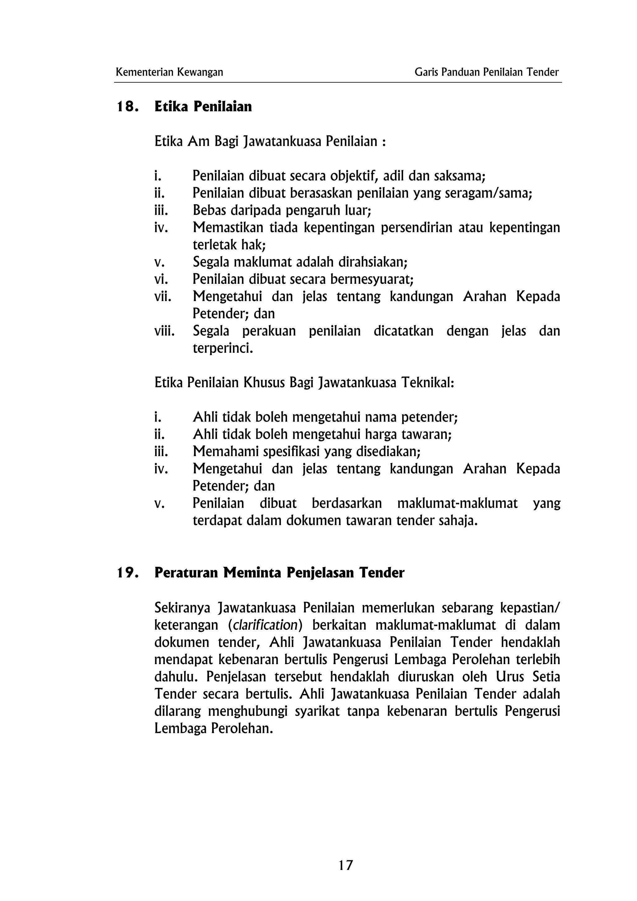 Kementerian Kewangan Garis Panduan Penilaian Tender
18. Etika Penilaian
Etika Am Bagi Jawatankuasa Penilaian :
i. Penilaian dibuat secara objektif, adil dan saksama;
ii. Penilaian dibuat berasaskan penilaian yang seragam/sama;
iii. Bebas daripada pengaruh luar;
iv. Memastikan tiada kepentingan persendirian atau kepentingan
terletak hak;
v. Segala maklumat adalah dirahsiakan;
vi. Penilaian dibuat secara bermesyuarat;
vii. Mengetahui dan jelas tentang kandungan Arahan Kepada
Petender; dan
viii. Segala perakuan penilaian dicatatkan dengan jelas dan
terperinci.
Etika Penilaian Khusus Bagi Jawatankuasa Teknikal:
i. Ahli tidak boleh mengetahui nama petender;
ii. Ahli tidak boleh mengetahui harga tawaran;
iii. Memahami spesifikasi yang disediakan;
iv. Mengetahui dan jelas tentang kandungan Arahan Kepada
Petender; dan
v. Penilaian dibuat berdasarkan maklumat-maklumat yang
terdapat dalam dokumen tawaran tender sahaja.
19. Peraturan Meminta Penjelasan Tender
Sekiranya Jawatankuasa Penilaian memerlukan sebarang kepastian/
keterangan (clarification) berkaitan maklumat-maklumat di dalam
dokumen tender, Ahli Jawatankuasa Penilaian Tender hendaklah
mendapat kebenaran bertulis Pengerusi Lembaga Perolehan terlebih
dahulu. Penjelasan tersebut hendaklah diuruskan oleh Urus Setia
Tender secara bertulis. Ahli Jawatankuasa Penilaian Tender adalah
dilarang menghubungi syarikat tanpa kebenaran bertulis Pengerusi
Lembaga Perolehan.
17
 