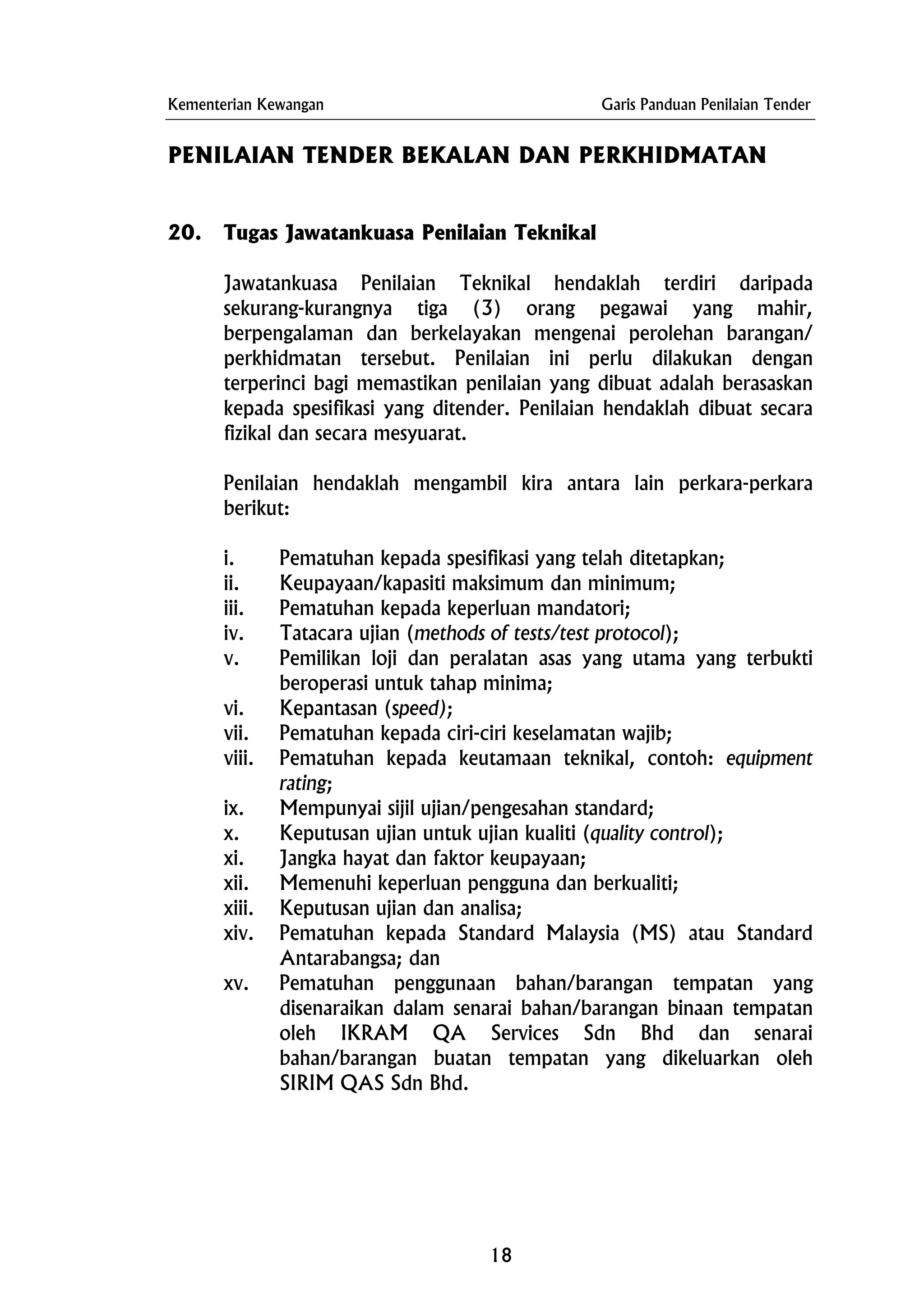 Kementerian Kewangan Garis Panduan Penilaian Tender
PENILAIAN TENDER BEKALAN DAN PERKHIDMATAN
20. Tugas Jawatankuasa Penilaian Teknikal
Jawatankuasa Penilaian Teknikal hendaklah terdiri daripada
sekurang-kurangnya tiga (3) orang pegawai yang mahir,
berpengalaman dan berkelayakan mengenai perolehan barangan/
perkhidmatan tersebut. Penilaian ini perlu dilakukan dengan
terperinci bagi memastikan penilaian yang dibuat adalah berasaskan
kepada spesifikasi yang ditender. Penilaian hendaklah dibuat secara
fizikal dan secara mesyuarat.
Penilaian hendaklah mengambil kira antara lain perkara-perkara
berikut:
i. Pematuhan kepada spesifikasi yang telah ditetapkan;
ii. Keupayaan/kapasiti maksimum dan minimum;
iii. Pematuhan kepada keperluan mandatori;
iv. Tatacara ujian (methods of tests/test protocol);
v. Pemilikan loji dan peralatan asas yang utama yang terbukti
beroperasi untuk tahap minima;
vi. Kepantasan (speed);
vii. Pematuhan kepada ciri-ciri keselamatan wajib;
viii. Pematuhan kepada keutamaan teknikal, contoh: equipment
rating;
ix. Mempunyai sijil ujian/pengesahan standard;
x. Keputusan ujian untuk ujian kualiti (quality control);
xi. Jangka hayat dan faktor keupayaan;
xii. Memenuhi keperluan pengguna dan berkualiti;
xiii. Keputusan ujian dan analisa;
xiv. Pematuhan kepada Standard Malaysia (MS) atau Standard
Antarabangsa; dan
xv. Pematuhan penggunaan bahan/barangan tempatan yang
disenaraikan dalam senarai bahan/barangan binaan tempatan
oleh IKRAM QA Services Sdn Bhd dan senarai
bahan/barangan buatan tempatan yang dikeluarkan oleh
SIRIM QAS Sdn Bhd.
18
 