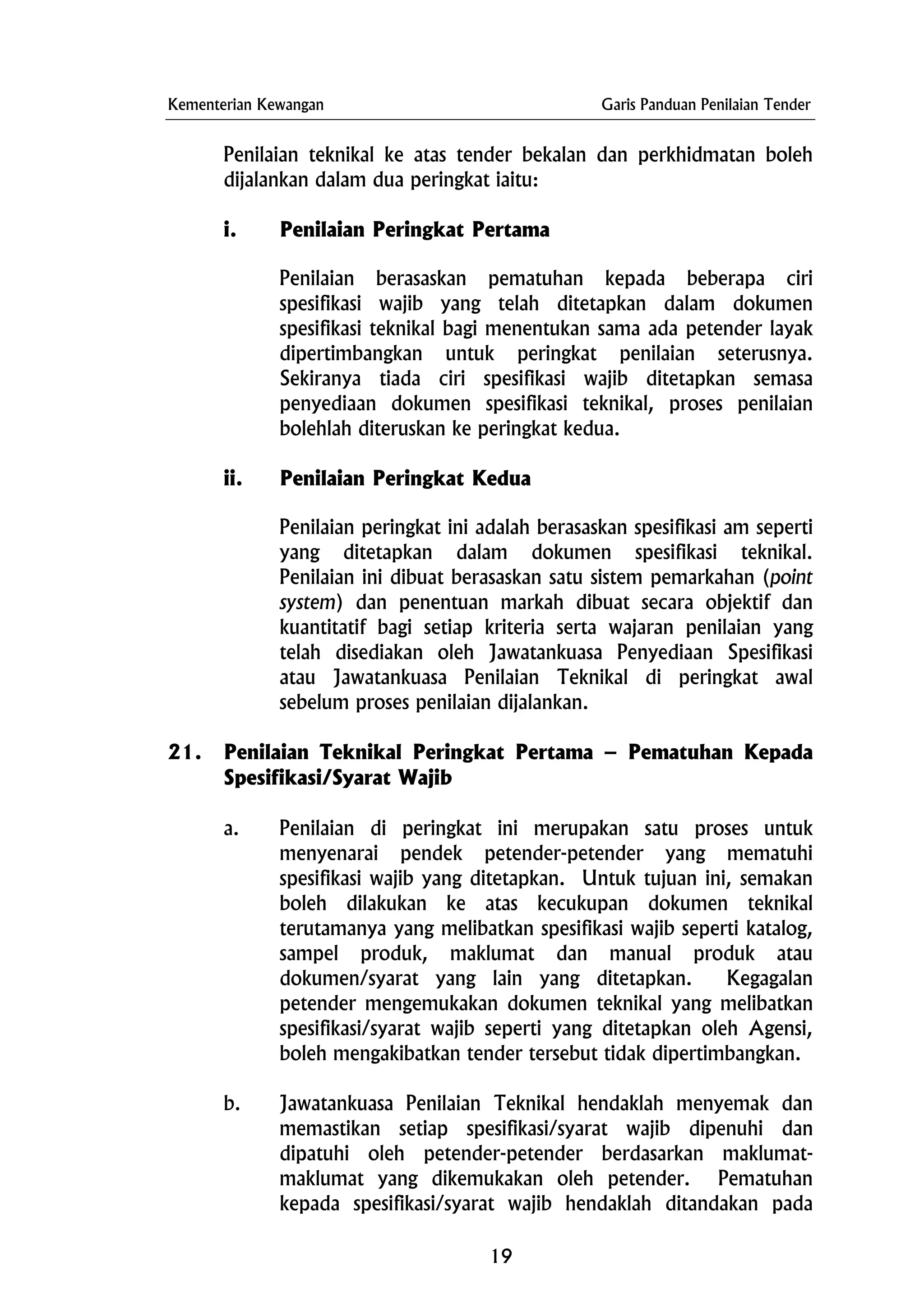 Kementerian Kewangan Garis Panduan Penilaian Tender
Penilaian teknikal ke atas tender bekalan dan perkhidmatan boleh
dijalankan dalam dua peringkat iaitu:
i. Penilaian Peringkat Pertama
Penilaian berasaskan pematuhan kepada beberapa ciri
spesifikasi wajib yang telah ditetapkan dalam dokumen
spesifikasi teknikal bagi menentukan sama ada petender layak
dipertimbangkan untuk peringkat penilaian seterusnya.
Sekiranya tiada ciri spesifikasi wajib ditetapkan semasa
penyediaan dokumen spesifikasi teknikal, proses penilaian
bolehlah diteruskan ke peringkat kedua.
ii. Penilaian Peringkat Kedua
Penilaian peringkat ini adalah berasaskan spesifikasi am seperti
yang ditetapkan dalam dokumen spesifikasi teknikal.
Penilaian ini dibuat berasaskan satu sistem pemarkahan (point
system) dan penentuan markah dibuat secara objektif dan
kuantitatif bagi setiap kriteria serta wajaran penilaian yang
telah disediakan oleh Jawatankuasa Penyediaan Spesifikasi
atau Jawatankuasa Penilaian Teknikal di peringkat awal
sebelum proses penilaian dijalankan.
21. Penilaian Teknikal Peringkat Pertama – Pematuhan Kepada
Spesifikasi/Syarat Wajib
a. Penilaian di peringkat ini merupakan satu proses untuk
menyenarai pendek petender-petender yang mematuhi
spesifikasi wajib yang ditetapkan. Untuk tujuan ini, semakan
boleh dilakukan ke atas kecukupan dokumen teknikal
terutamanya yang melibatkan spesifikasi wajib seperti katalog,
sampel produk, maklumat dan manual produk atau
dokumen/syarat yang lain yang ditetapkan. Kegagalan
petender mengemukakan dokumen teknikal yang melibatkan
spesifikasi/syarat wajib seperti yang ditetapkan oleh Agensi,
boleh mengakibatkan tender tersebut tidak dipertimbangkan.
b. Jawatankuasa Penilaian Teknikal hendaklah menyemak dan
memastikan setiap spesifikasi/syarat wajib dipenuhi dan
dipatuhi oleh petender-petender berdasarkan maklumat-
maklumat yang dikemukakan oleh petender. Pematuhan
kepada spesifikasi/syarat wajib hendaklah ditandakan pada
19
 