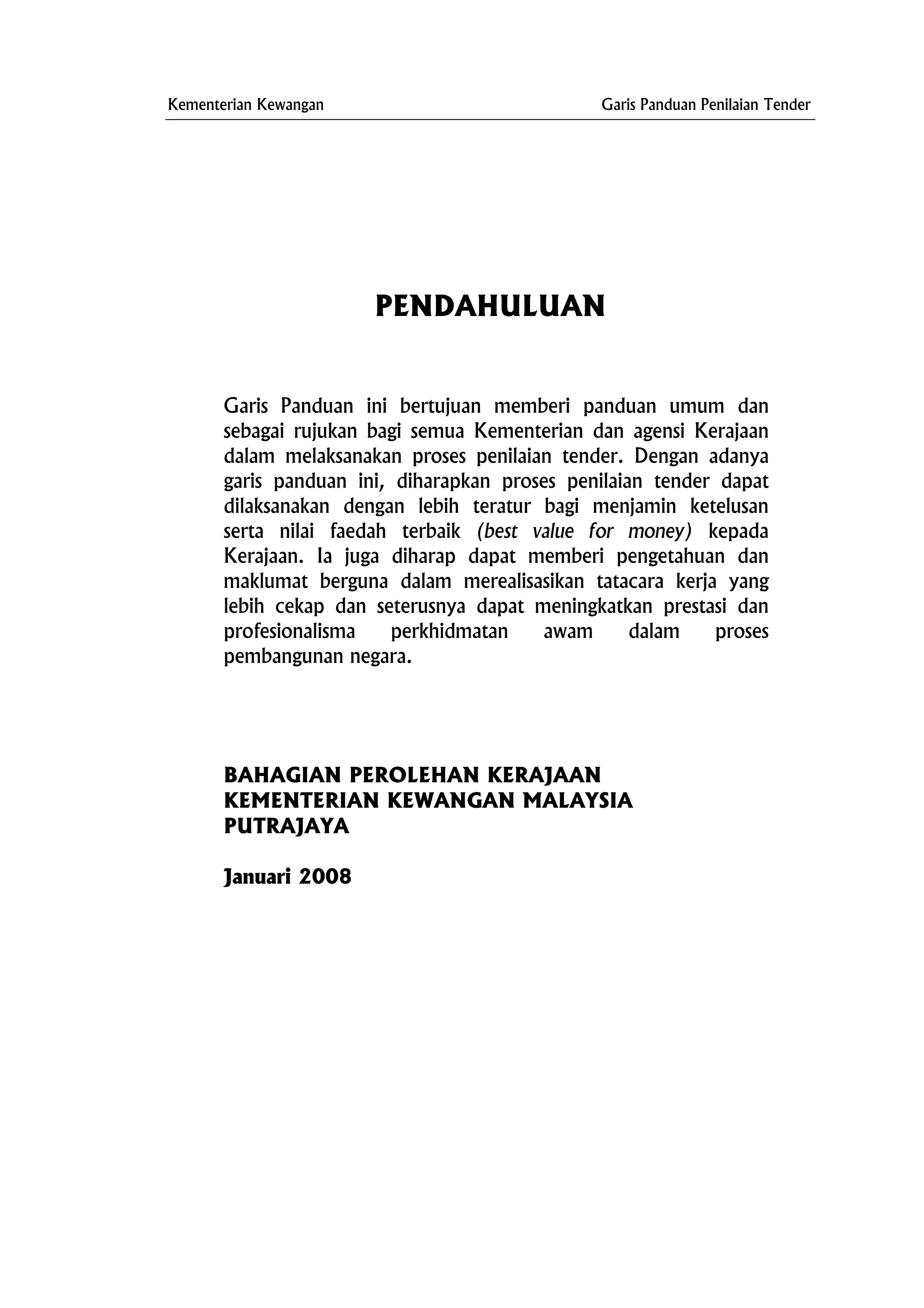 Kementerian Kewangan Garis Panduan Penilaian Tender
PENDAHULUAN
Garis Panduan ini bertujuan memberi panduan umum dan
sebagai rujukan bagi semua Kementerian dan agensi Kerajaan
dalam melaksanakan proses penilaian tender. Dengan adanya
garis panduan ini, diharapkan proses penilaian tender dapat
dilaksanakan dengan lebih teratur bagi menjamin ketelusan
serta nilai faedah terbaik (best value for money) kepada
Kerajaan. Ia juga diharap dapat memberi pengetahuan dan
maklumat berguna dalam merealisasikan tatacara kerja yang
lebih cekap dan seterusnya dapat meningkatkan prestasi dan
profesionalisma perkhidmatan awam dalam proses
pembangunan negara.
BAHAGIAN PEROLEHAN KERAJAAN
KEMENTERIAN KEWANGAN MALAYSIA
PUTRAJAYA
Januari 2008
 