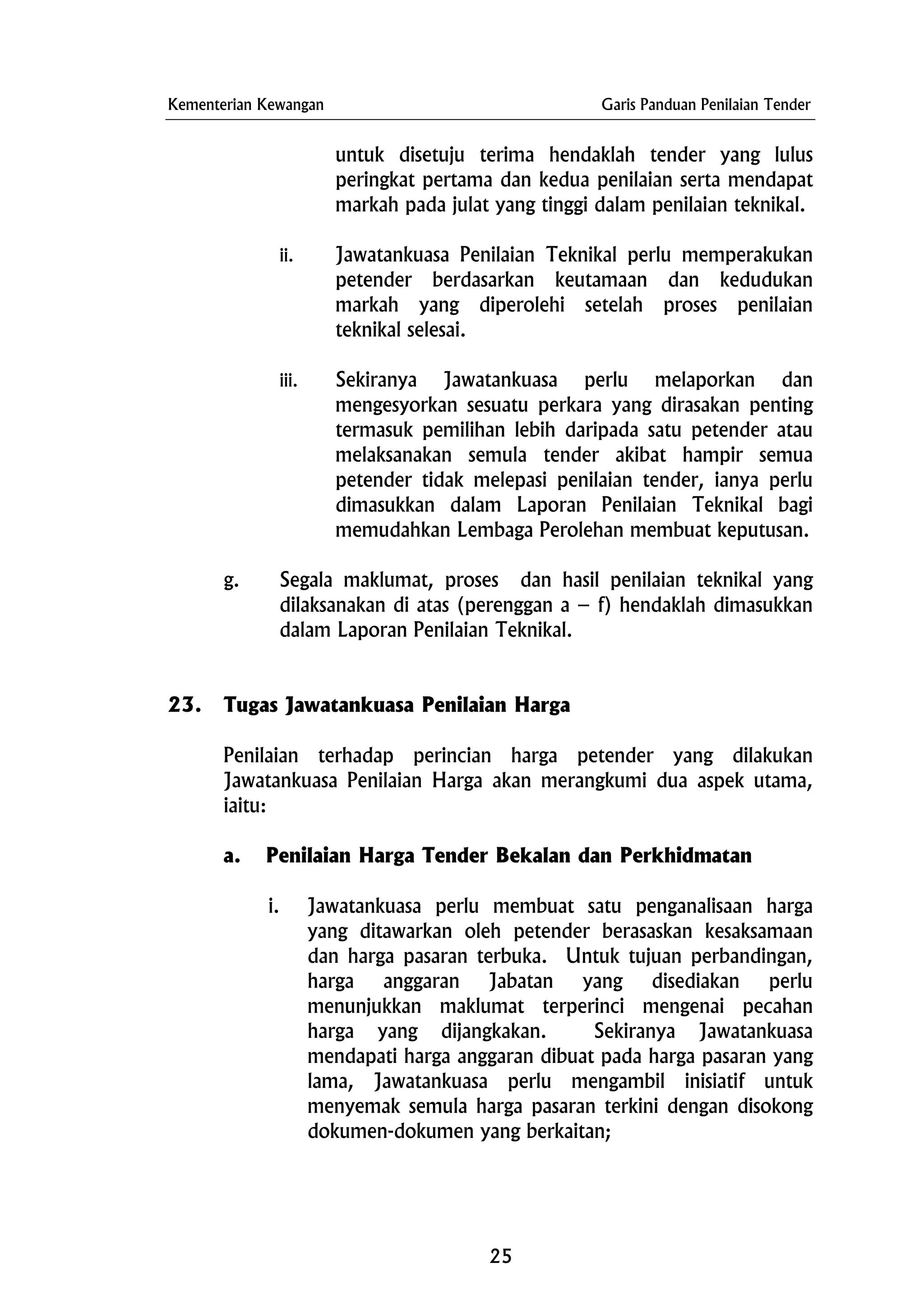 Kementerian Kewangan Garis Panduan Penilaian Tender
untuk disetuju terima hendaklah tender yang lulus
peringkat pertama dan kedua penilaian serta mendapat
markah pada julat yang tinggi dalam penilaian teknikal.
ii. Jawatankuasa Penilaian Teknikal perlu memperakukan
petender berdasarkan keutamaan dan kedudukan
markah yang diperolehi setelah proses penilaian
teknikal selesai.
iii. Sekiranya Jawatankuasa perlu melaporkan dan
mengesyorkan sesuatu perkara yang dirasakan penting
termasuk pemilihan lebih daripada satu petender atau
melaksanakan semula tender akibat hampir semua
petender tidak melepasi penilaian tender, ianya perlu
dimasukkan dalam Laporan Penilaian Teknikal bagi
memudahkan Lembaga Perolehan membuat keputusan.
g. Segala maklumat, proses dan hasil penilaian teknikal yang
dilaksanakan di atas (perenggan a – f) hendaklah dimasukkan
dalam Laporan Penilaian Teknikal.
23. Tugas Jawatankuasa Penilaian Harga
Penilaian terhadap perincian harga petender yang dilakukan
Jawatankuasa Penilaian Harga akan merangkumi dua aspek utama,
iaitu:
a. Penilaian Harga Tender Bekalan dan Perkhidmatan
i. Jawatankuasa perlu membuat satu penganalisaan harga
yang ditawarkan oleh petender berasaskan kesaksamaan
dan harga pasaran terbuka. Untuk tujuan perbandingan,
harga anggaran Jabatan yang disediakan perlu
menunjukkan maklumat terperinci mengenai pecahan
harga yang dijangkakan. Sekiranya Jawatankuasa
mendapati harga anggaran dibuat pada harga pasaran yang
lama, Jawatankuasa perlu mengambil inisiatif untuk
menyemak semula harga pasaran terkini dengan disokong
dokumen-dokumen yang berkaitan;
25
 