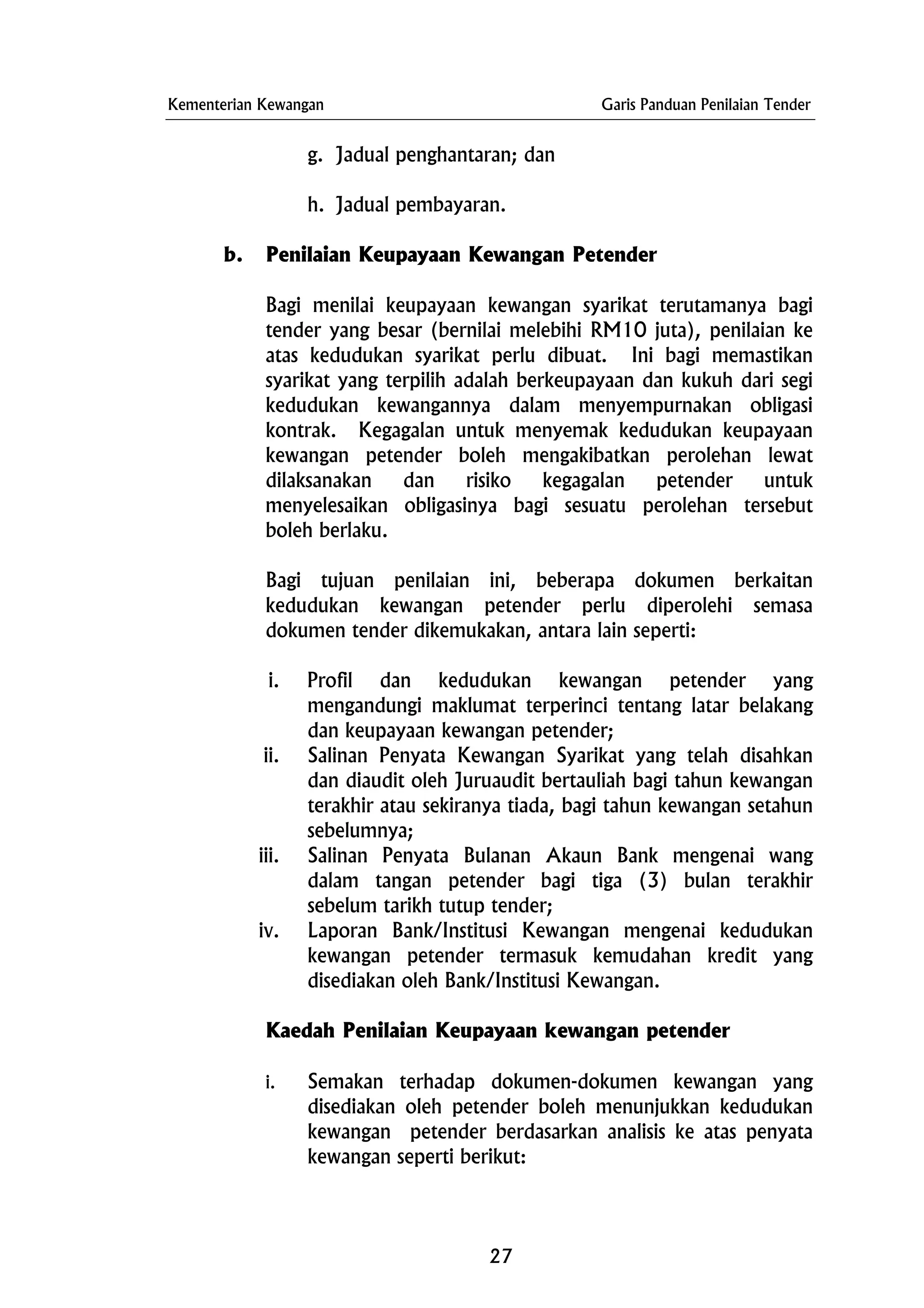 Kementerian Kewangan Garis Panduan Penilaian Tender
g. Jadual penghantaran; dan
h. Jadual pembayaran.
b. Penilaian Keupayaan Kewangan Petender
Bagi menilai keupayaan kewangan syarikat terutamanya bagi
tender yang besar (bernilai melebihi RM10 juta), penilaian ke
atas kedudukan syarikat perlu dibuat. Ini bagi memastikan
syarikat yang terpilih adalah berkeupayaan dan kukuh dari segi
kedudukan kewangannya dalam menyempurnakan obligasi
kontrak. Kegagalan untuk menyemak kedudukan keupayaan
kewangan petender boleh mengakibatkan perolehan lewat
dilaksanakan dan risiko kegagalan petender untuk
menyelesaikan obligasinya bagi sesuatu perolehan tersebut
boleh berlaku.
Bagi tujuan penilaian ini, beberapa dokumen berkaitan
kedudukan kewangan petender perlu diperolehi semasa
dokumen tender dikemukakan, antara lain seperti:
i. Profil dan kedudukan kewangan petender yang
mengandungi maklumat terperinci tentang latar belakang
dan keupayaan kewangan petender;
ii. Salinan Penyata Kewangan Syarikat yang telah disahkan
dan diaudit oleh Juruaudit bertauliah bagi tahun kewangan
terakhir atau sekiranya tiada, bagi tahun kewangan setahun
sebelumnya;
iii. Salinan Penyata Bulanan Akaun Bank mengenai wang
dalam tangan petender bagi tiga (3) bulan terakhir
sebelum tarikh tutup tender;
iv. Laporan Bank/Institusi Kewangan mengenai kedudukan
kewangan petender termasuk kemudahan kredit yang
disediakan oleh Bank/Institusi Kewangan.
Kaedah Penilaian Keupayaan kewangan petender
i. Semakan terhadap dokumen-dokumen kewangan yang
disediakan oleh petender boleh menunjukkan kedudukan
kewangan petender berdasarkan analisis ke atas penyata
kewangan seperti berikut:
27
 