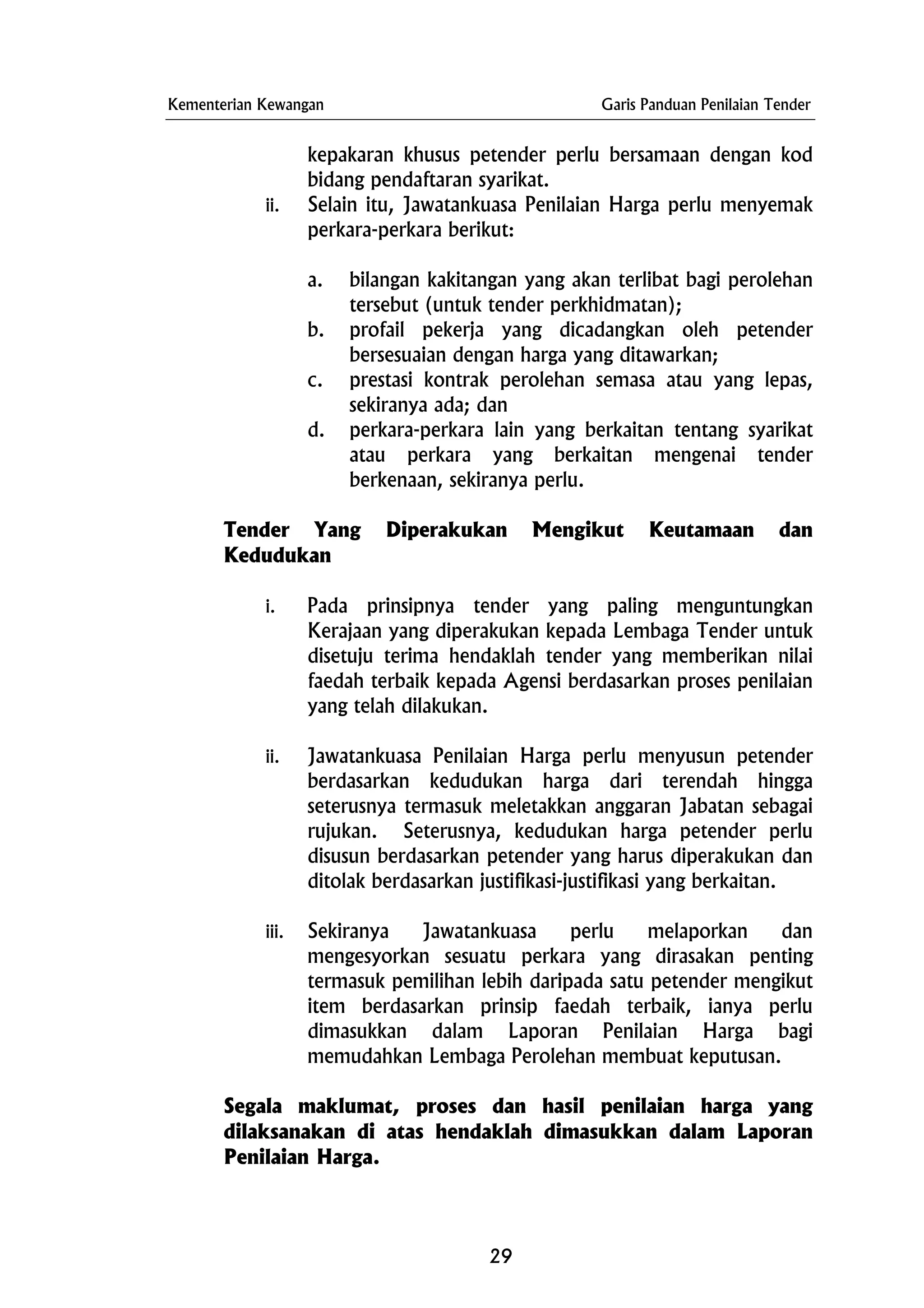 Kementerian Kewangan Garis Panduan Penilaian Tender
kepakaran khusus petender perlu bersamaan dengan kod
bidang pendaftaran syarikat.
ii. Selain itu, Jawatankuasa Penilaian Harga perlu menyemak
perkara-perkara berikut:
a. bilangan kakitangan yang akan terlibat bagi perolehan
tersebut (untuk tender perkhidmatan);
b. profail pekerja yang dicadangkan oleh petender
bersesuaian dengan harga yang ditawarkan;
c. prestasi kontrak perolehan semasa atau yang lepas,
sekiranya ada; dan
d. perkara-perkara lain yang berkaitan tentang syarikat
atau perkara yang berkaitan mengenai tender
berkenaan, sekiranya perlu.
Tender Yang Diperakukan Mengikut Keutamaan dan
Kedudukan
i. Pada prinsipnya tender yang paling menguntungkan
Kerajaan yang diperakukan kepada Lembaga Tender untuk
disetuju terima hendaklah tender yang memberikan nilai
faedah terbaik kepada Agensi berdasarkan proses penilaian
yang telah dilakukan.
ii. Jawatankuasa Penilaian Harga perlu menyusun petender
berdasarkan kedudukan harga dari terendah hingga
seterusnya termasuk meletakkan anggaran Jabatan sebagai
rujukan. Seterusnya, kedudukan harga petender perlu
disusun berdasarkan petender yang harus diperakukan dan
ditolak berdasarkan justifikasi-justifikasi yang berkaitan.
iii. Sekiranya Jawatankuasa perlu melaporkan dan
mengesyorkan sesuatu perkara yang dirasakan penting
termasuk pemilihan lebih daripada satu petender mengikut
item berdasarkan prinsip faedah terbaik, ianya perlu
dimasukkan dalam Laporan Penilaian Harga bagi
memudahkan Lembaga Perolehan membuat keputusan.
Segala maklumat, proses dan hasil penilaian harga yang
dilaksanakan di atas hendaklah dimasukkan dalam Laporan
Penilaian Harga.
29
 