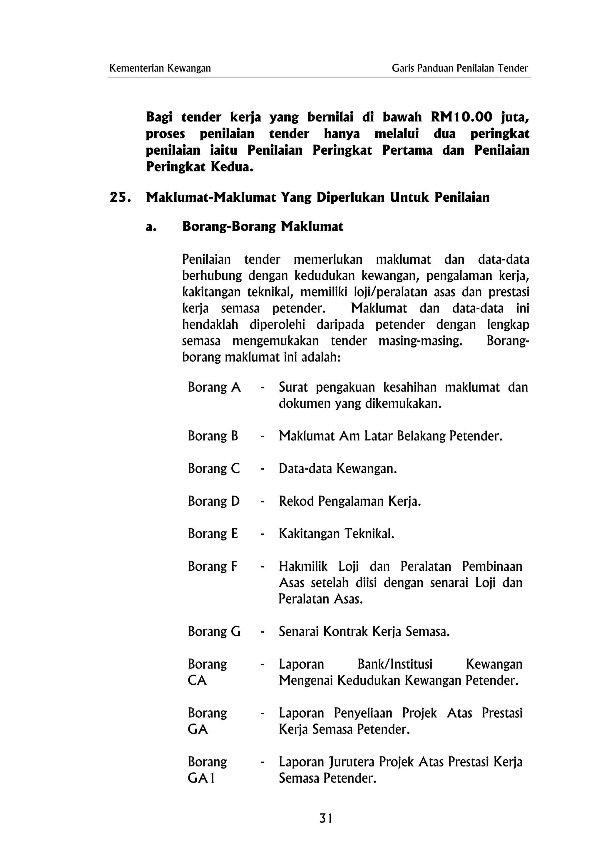 Kementerian Kewangan Garis Panduan Penilaian Tender
Bagi tender kerja yang bernilai di bawah RM10.00 juta,
proses penilaian tender hanya melalui dua peringkat
penilaian iaitu Penilaian Peringkat Pertama dan Penilaian
Peringkat Kedua.
25. Maklumat-Maklumat Yang Diperlukan Untuk Penilaian
a. Borang-Borang Maklumat
Penilaian tender memerlukan maklumat dan data-data
berhubung dengan kedudukan kewangan, pengalaman kerja,
kakitangan teknikal, memiliki loji/peralatan asas dan prestasi
kerja semasa petender. Maklumat dan data-data ini
hendaklah diperolehi daripada petender dengan lengkap
semasa mengemukakan tender masing-masing. Borang-
borang maklumat ini adalah:
Borang A - Surat pengakuan kesahihan maklumat dan
dokumen yang dikemukakan.
Borang B - Maklumat Am Latar Belakang Petender.
Borang C - Data-data Kewangan.
Borang D - Rekod Pengalaman Kerja.
Borang E - Kakitangan Teknikal.
Borang F - Hakmilik Loji dan Peralatan Pembinaan
Asas setelah diisi dengan senarai Loji dan
Peralatan Asas.
Borang G - Senarai Kontrak Kerja Semasa.
Borang
CA
- Laporan Bank/Institusi Kewangan
Mengenai Kedudukan Kewangan Petender.
Borang
GA
- Laporan Penyeliaan Projek Atas Prestasi
Kerja Semasa Petender.
Borang
GA1
- Laporan Jurutera Projek Atas Prestasi Kerja
Semasa Petender.
31
 