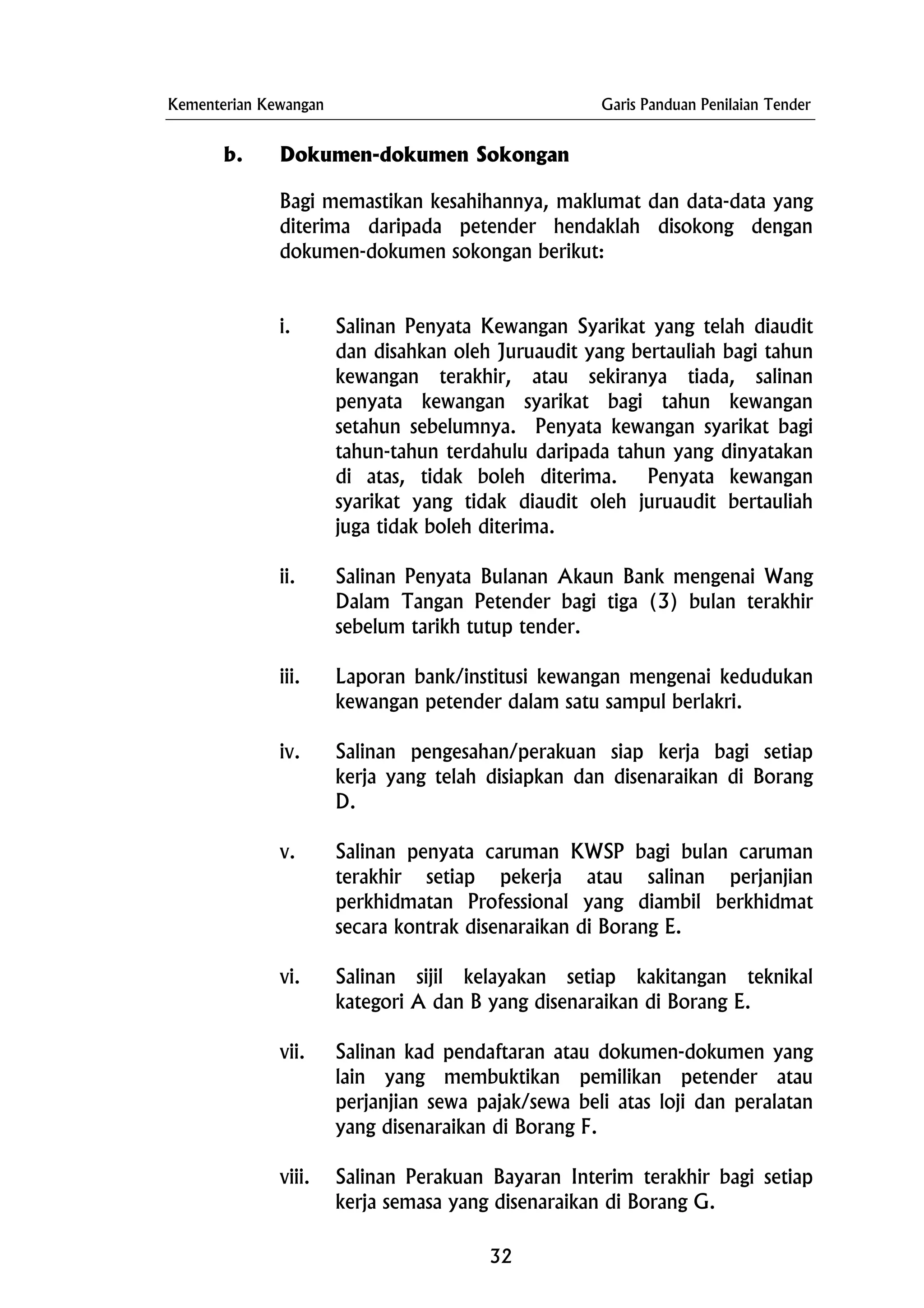 Kementerian Kewangan Garis Panduan Penilaian Tender
b. Dokumen-dokumen Sokongan
Bagi memastikan kesahihannya, maklumat dan data-data yang
diterima daripada petender hendaklah disokong dengan
dokumen-dokumen sokongan berikut:
i. Salinan Penyata Kewangan Syarikat yang telah diaudit
dan disahkan oleh Juruaudit yang bertauliah bagi tahun
kewangan terakhir, atau sekiranya tiada, salinan
penyata kewangan syarikat bagi tahun kewangan
setahun sebelumnya. Penyata kewangan syarikat bagi
tahun-tahun terdahulu daripada tahun yang dinyatakan
di atas, tidak boleh diterima. Penyata kewangan
syarikat yang tidak diaudit oleh juruaudit bertauliah
juga tidak boleh diterima.
ii. Salinan Penyata Bulanan Akaun Bank mengenai Wang
Dalam Tangan Petender bagi tiga (3) bulan terakhir
sebelum tarikh tutup tender.
iii. Laporan bank/institusi kewangan mengenai kedudukan
kewangan petender dalam satu sampul berlakri.
iv. Salinan pengesahan/perakuan siap kerja bagi setiap
kerja yang telah disiapkan dan disenaraikan di Borang
D.
v. Salinan penyata caruman KWSP bagi bulan caruman
terakhir setiap pekerja atau salinan perjanjian
perkhidmatan Professional yang diambil berkhidmat
secara kontrak disenaraikan di Borang E.
vi. Salinan sijil kelayakan setiap kakitangan teknikal
kategori A dan B yang disenaraikan di Borang E.
vii. Salinan kad pendaftaran atau dokumen-dokumen yang
lain yang membuktikan pemilikan petender atau
perjanjian sewa pajak/sewa beli atas loji dan peralatan
yang disenaraikan di Borang F.
viii. Salinan Perakuan Bayaran Interim terakhir bagi setiap
kerja semasa yang disenaraikan di Borang G.
32
 