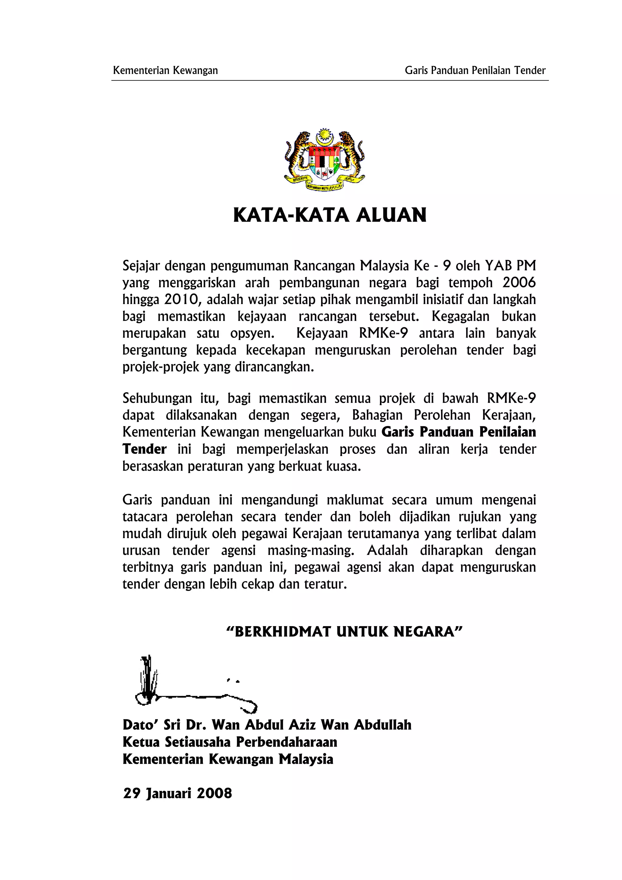 Kementerian Kewangan Garis Panduan Penilaian Tender
KATA-KATA ALUAN
Sejajar dengan pengumuman Rancangan Malaysia Ke - 9 oleh YAB PM
yang menggariskan arah pembangunan negara bagi tempoh 2006
hingga 2010, adalah wajar setiap pihak mengambil inisiatif dan langkah
bagi memastikan kejayaan rancangan tersebut. Kegagalan bukan
merupakan satu opsyen. Kejayaan RMKe-9 antara lain banyak
bergantung kepada kecekapan menguruskan perolehan tender bagi
projek-projek yang dirancangkan.
Sehubungan itu, bagi memastikan semua projek di bawah RMKe-9
dapat dilaksanakan dengan segera, Bahagian Perolehan Kerajaan,
Kementerian Kewangan mengeluarkan buku Garis Panduan Penilaian
Tender ini bagi memperjelaskan proses dan aliran kerja tender
berasaskan peraturan yang berkuat kuasa.
Garis panduan ini mengandungi maklumat secara umum mengenai
tatacara perolehan secara tender dan boleh dijadikan rujukan yang
mudah dirujuk oleh pegawai Kerajaan terutamanya yang terlibat dalam
urusan tender agensi masing-masing. Adalah diharapkan dengan
terbitnya garis panduan ini, pegawai agensi akan dapat menguruskan
tender dengan lebih cekap dan teratur.
“BERKHIDMAT UNTUK NEGARA”
Dato’ Sri Dr. Wan Abdul Aziz Wan Abdullah
erbendaharaan
Kementerian Kewan
29 Januari 2008
Ketua Setiausaha P
gan Malaysia
 