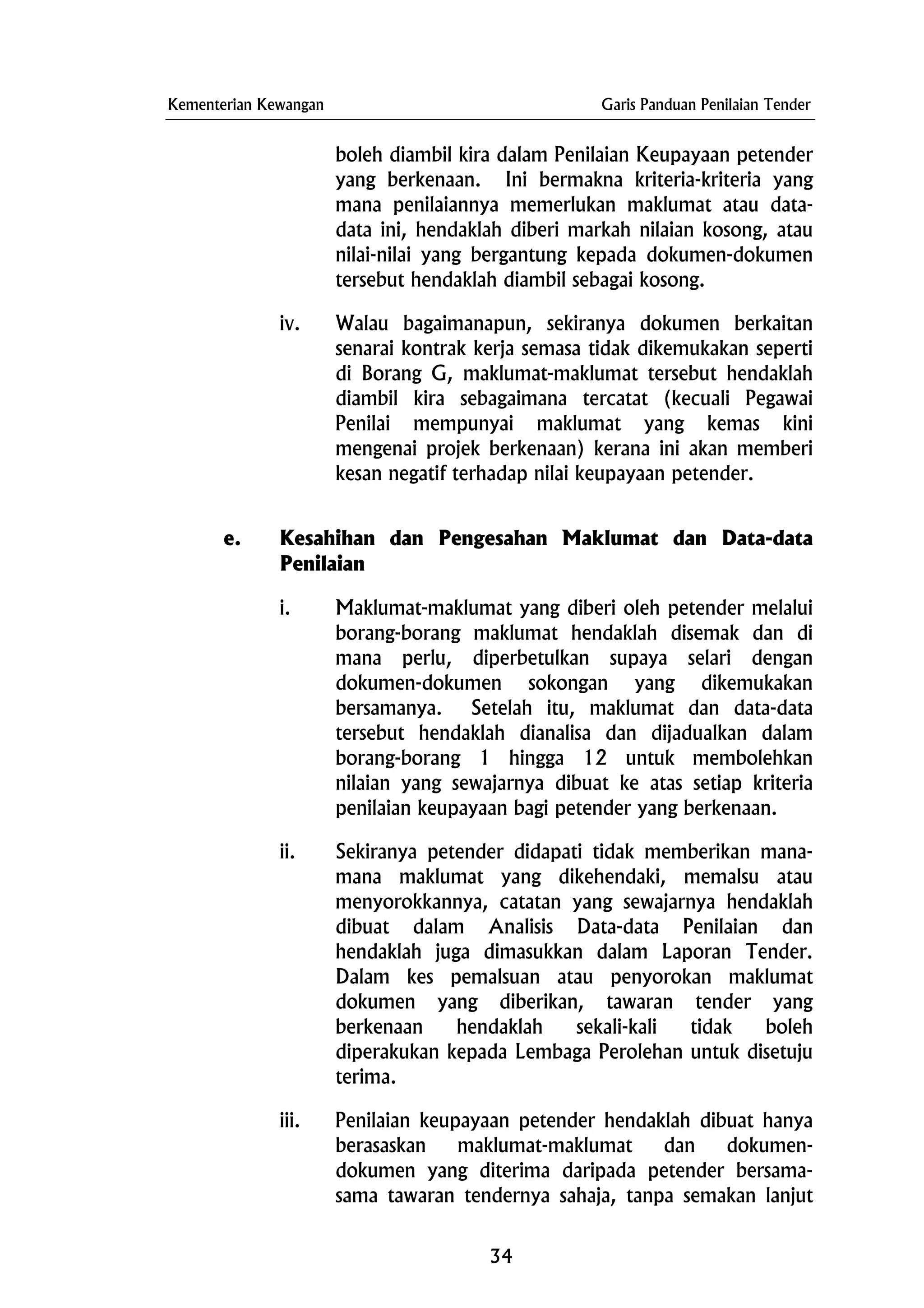 Kementerian Kewangan Garis Panduan Penilaian Tender
boleh diambil kira dalam Penilaian Keupayaan petender
yang berkenaan. Ini bermakna kriteria-kriteria yang
mana penilaiannya memerlukan maklumat atau data-
data ini, hendaklah diberi markah nilaian kosong, atau
nilai-nilai yang bergantung kepada dokumen-dokumen
tersebut hendaklah diambil sebagai kosong.
iv. Walau bagaimanapun, sekiranya dokumen berkaitan
senarai kontrak kerja semasa tidak dikemukakan seperti
di Borang G, maklumat-maklumat tersebut hendaklah
diambil kira sebagaimana tercatat (kecuali Pegawai
Penilai mempunyai maklumat yang kemas kini
mengenai projek berkenaan) kerana ini akan memberi
kesan negatif terhadap nilai keupayaan petender.
e. Kesahihan dan Pengesahan Maklumat dan Data-data
Penilaian
i. Maklumat-maklumat yang diberi oleh petender melalui
borang-borang maklumat hendaklah disemak dan di
mana perlu, diperbetulkan supaya selari dengan
dokumen-dokumen sokongan yang dikemukakan
bersamanya. Setelah itu, maklumat dan data-data
tersebut hendaklah dianalisa dan dijadualkan dalam
borang-borang 1 hingga 12 untuk membolehkan
nilaian yang sewajarnya dibuat ke atas setiap kriteria
penilaian keupayaan bagi petender yang berkenaan.
ii. Sekiranya petender didapati tidak memberikan mana-
mana maklumat yang dikehendaki, memalsu atau
menyorokkannya, catatan yang sewajarnya hendaklah
dibuat dalam Analisis Data-data Penilaian dan
hendaklah juga dimasukkan dalam Laporan Tender.
Dalam kes pemalsuan atau penyorokan maklumat
dokumen yang diberikan, tawaran tender yang
berkenaan hendaklah sekali-kali tidak boleh
diperakukan kepada Lembaga Perolehan untuk disetuju
terima.
iii. Penilaian keupayaan petender hendaklah dibuat hanya
berasaskan maklumat-maklumat dan dokumen-
dokumen yang diterima daripada petender bersama-
sama tawaran tendernya sahaja, tanpa semakan lanjut
34
 