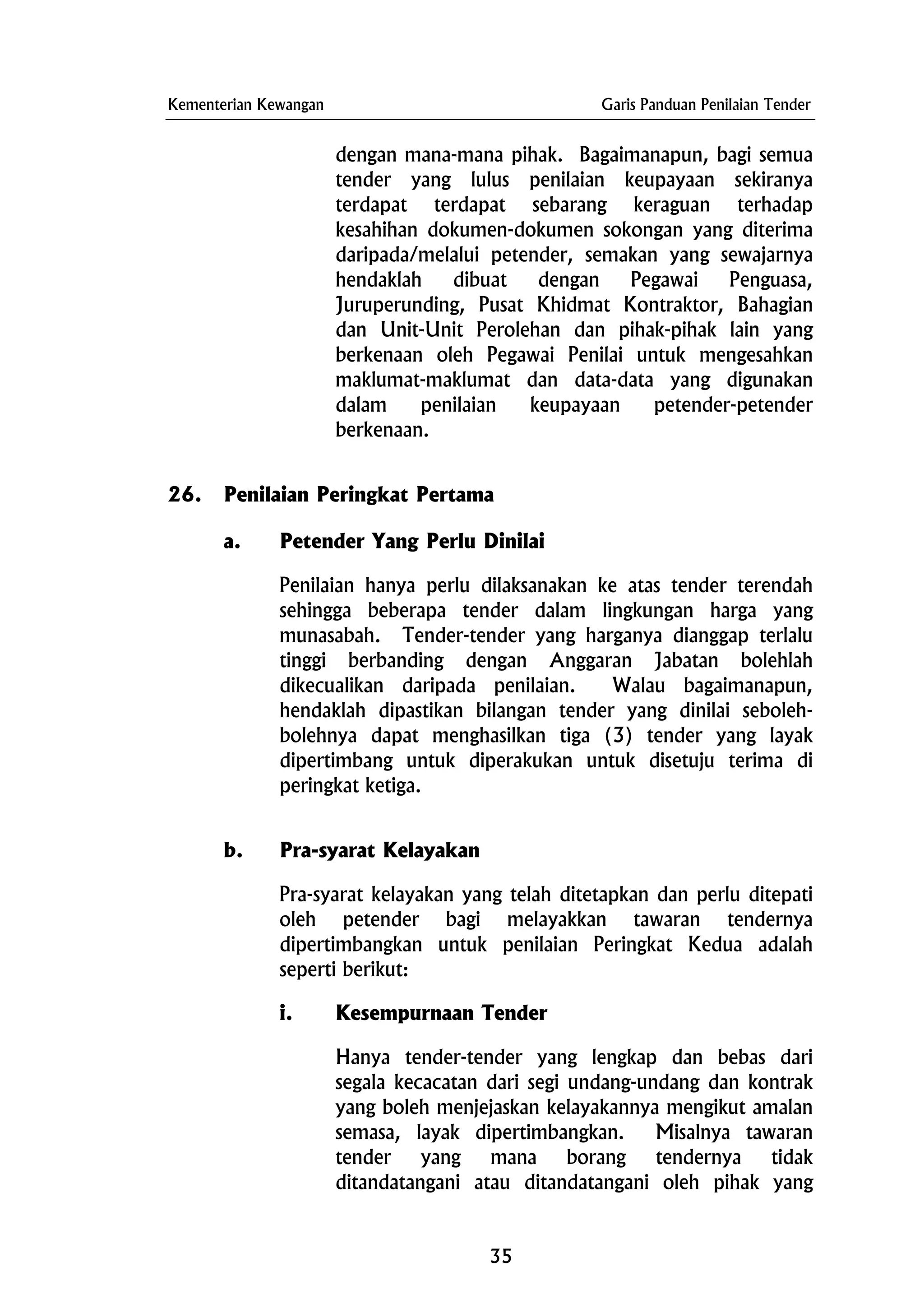 Kementerian Kewangan Garis Panduan Penilaian Tender
dengan mana-mana pihak. Bagaimanapun, bagi semua
tender yang lulus penilaian keupayaan sekiranya
terdapat terdapat sebarang keraguan terhadap
kesahihan dokumen-dokumen sokongan yang diterima
daripada/melalui petender, semakan yang sewajarnya
hendaklah dibuat dengan Pegawai Penguasa,
Juruperunding, Pusat Khidmat Kontraktor, Bahagian
dan Unit-Unit Perolehan dan pihak-pihak lain yang
berkenaan oleh Pegawai Penilai untuk mengesahkan
maklumat-maklumat dan data-data yang digunakan
dalam penilaian keupayaan petender-petender
berkenaan.
26. Penilaian Peringkat Pertama
a. Petender Yang Perlu Dinilai
Penilaian hanya perlu dilaksanakan ke atas tender terendah
sehingga beberapa tender dalam lingkungan harga yang
munasabah. Tender-tender yang harganya dianggap terlalu
tinggi berbanding dengan Anggaran Jabatan bolehlah
dikecualikan daripada penilaian. Walau bagaimanapun,
hendaklah dipastikan bilangan tender yang dinilai seboleh-
bolehnya dapat menghasilkan tiga (3) tender yang layak
dipertimbang untuk diperakukan untuk disetuju terima di
peringkat ketiga.
b. Pra-syarat Kelayakan
Pra-syarat kelayakan yang telah ditetapkan dan perlu ditepati
oleh petender bagi melayakkan tawaran tendernya
dipertimbangkan untuk penilaian Peringkat Kedua adalah
seperti berikut:
i. Kesempurnaan Tender
Hanya tender-tender yang lengkap dan bebas dari
segala kecacatan dari segi undang-undang dan kontrak
yang boleh menjejaskan kelayakannya mengikut amalan
semasa, layak dipertimbangkan. Misalnya tawaran
tender yang mana borang tendernya tidak
ditandatangani atau ditandatangani oleh pihak yang
35
 