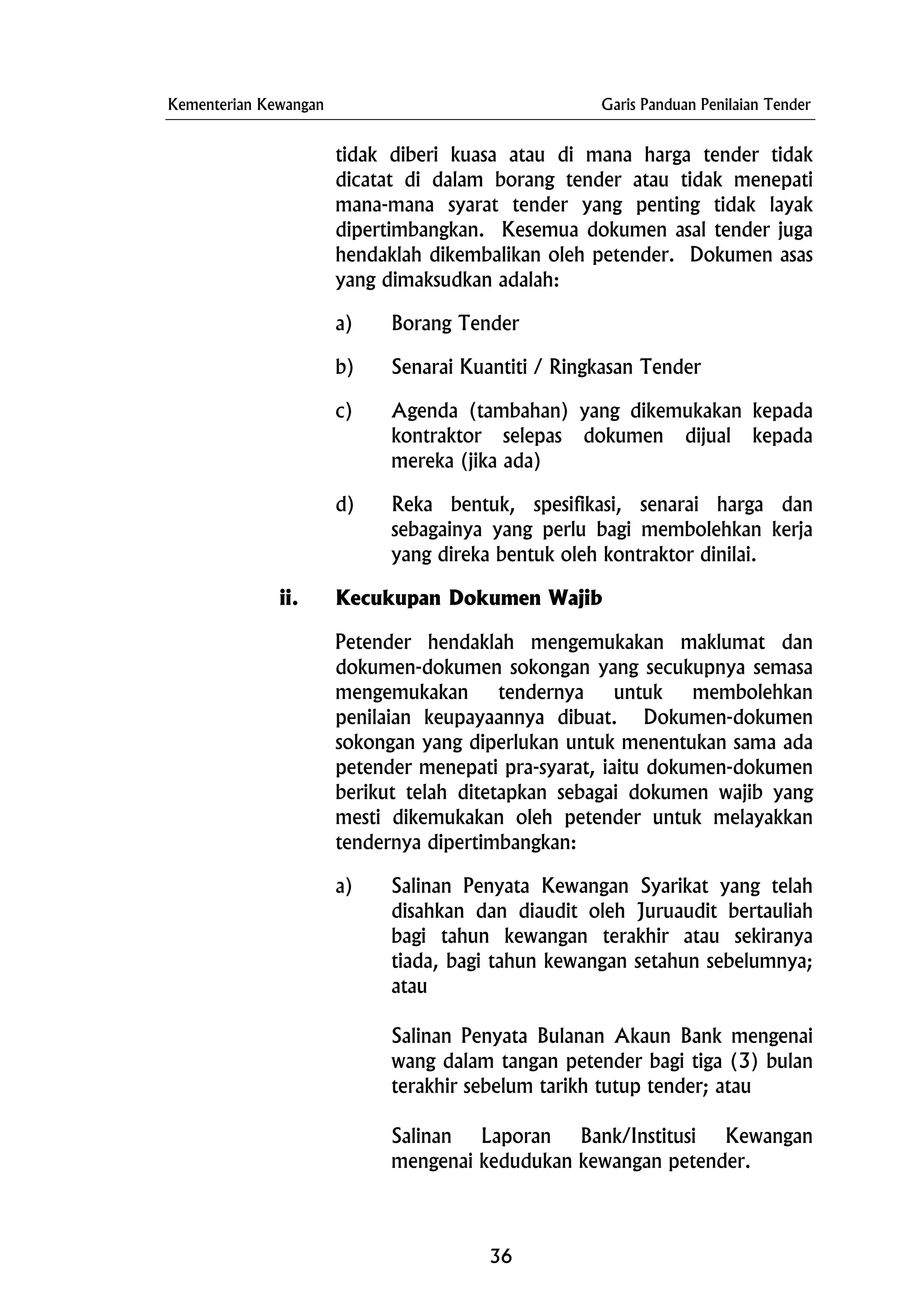 Kementerian Kewangan Garis Panduan Penilaian Tender
tidak diberi kuasa atau di mana harga tender tidak
dicatat di dalam borang tender atau tidak menepati
mana-mana syarat tender yang penting tidak layak
dipertimbangkan. Kesemua dokumen asal tender juga
hendaklah dikembalikan oleh petender. Dokumen asas
yang dimaksudkan adalah:
a) Borang Tender
b) Senarai Kuantiti / Ringkasan Tender
c) Agenda (tambahan) yang dikemukakan kepada
kontraktor selepas dokumen dijual kepada
mereka (jika ada)
d) Reka bentuk, spesifikasi, senarai harga dan
sebagainya yang perlu bagi membolehkan kerja
yang direka bentuk oleh kontraktor dinilai.
ii. Kecukupan Dokumen Wajib
Petender hendaklah mengemukakan maklumat dan
dokumen-dokumen sokongan yang secukupnya semasa
mengemukakan tendernya untuk membolehkan
penilaian keupayaannya dibuat. Dokumen-dokumen
sokongan yang diperlukan untuk menentukan sama ada
petender menepati pra-syarat, iaitu dokumen-dokumen
berikut telah ditetapkan sebagai dokumen wajib yang
mesti dikemukakan oleh petender untuk melayakkan
tendernya dipertimbangkan:
a) Salinan Penyata Kewangan Syarikat yang telah
disahkan dan diaudit oleh Juruaudit bertauliah
bagi tahun kewangan terakhir atau sekiranya
tiada, bagi tahun kewangan setahun sebelumnya;
atau
Salinan Penyata Bulanan Akaun Bank mengenai
wang dalam tangan petender bagi tiga (3) bulan
terakhir sebelum tarikh tutup tender; atau
Salinan Laporan Bank/Institusi Kewangan
mengenai kedudukan kewangan petender.
36
 